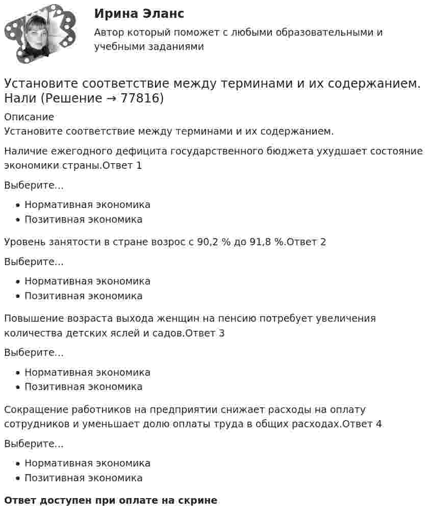      
            Описание
            Установите соответствие между терминами и их содержанием.Наличие ежегодного дефицита государственного бюджета ухудшает состояние экономики страны.Ответ 1Выберите...Нормативная экономикаПозитивная экономика Уровень занятости в стране возрос с 90,2 % до 91,8 %.Ответ 2Выберите...Нормативная экономикаПозитивная экономика Повышение возраста выхода женщин на пенсию потребует увеличения количества детских яслей и садов.Ответ 3Выберите...Нормативная экономикаПозитивная экономика Сокращение работников на предприятии снижает расходы на оплату сотрудников и уменьшает долю оплаты труда в общих расходах.Ответ 4Выберите...Нормативная экономикаПозитивная экономика Ответ доступен при оплате на скрине   
            
            
            Установите соответствие между терминами и их содержанием. Установите соответствие между терминами и их содержанием.  НалиУстановите соответствие между типами анализа содержания и их характеристиками:Установите соответствие между типами жестов и их значением:Установите соответствие между типами капитала (по П. Бурдье) и спецификой его активов:Установите соответствие между типами корпоративного лидерства и их  описаниями: A. Индивидуальное лидерство  B. Сетевое лидерство  C. Транзакционное лидерство D. тип лидерства, при котором руководитель при выполнении задач способен  достигУстановите соответствие между типами лидеров и их характеристиками:Установите соответствие между субъектом бюджетных правоотношений и его полномочием:Установите соответствие между сферой деятельности в космическом пространстве и соответствующими субъектами права:Установите соответствие между теориями и их содержаниями: A. подоходной функции потребления   B. Теория демонстрационного эффекта   C. Теория жизненного цикла  D. функция потребления рассматривается с учетом разных доходов, разных групп населенияУстановите соответствие между терминами и их определениями:Установите соответствие между терминами и их определениями:  A. Маркетинговые возможности   B. Маркетинговый анализ   C. Ситуационный анализ  D. соотношение между определенной областью потребительских нужд и реальными ресурсами (потенциалов)Установите соответствие между терминами и их определениями:  A. Номинальный валютный (обменный) курс   B. Реальный валютный (обменный) курс   C. Валютный рынок   D. относительная цена национальной валюты, выраженная в иностранной валюте Установите соответствие между терминами и их определениями:  A. Репутация компании  B. Научные исследования и разработки  C. Средства производства   D. Финансовые возможности фирмы  E. отношение потребителей к управляемости фирмой, к ее продукции
