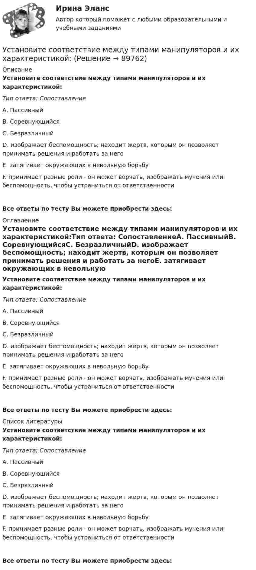      
            Описание
            Установите соответствие между типами манипуляторов и их характеристикой:Тип ответа: СопоставлениеА. ПассивныйВ. СоревнующийсяС. БезразличныйD. изображает беспомощность; находит жертв, которым он позволяет принимать решения и работать за негоЕ. затягивает окружающих в невольную борьбуF. принимает разные роли - он может ворчать, изображать мучения или беспомощность, чтобы устраниться от ответственностиВсе ответы по тесту Вы можете приобрести здесь:  
            Оглавление
            Установите соответствие между типами манипуляторов и их характеристикой:Тип ответа: СопоставлениеА. ПассивныйВ. СоревнующийсяС. БезразличныйD. изображает беспомощность; находит жертв, которым он позволяет принимать решения и работать за негоЕ. затягивает окружающих в невольную борьбуF. принимает разные роли - он может ворчать, изображать мучения или беспомощность, чтобы устраниться от ответственностиВсе ответы по тесту Вы можете приобрести здесь:  
            Список литературы
            Установите соответствие между типами манипуляторов и их характеристикой:Тип ответа: СопоставлениеА. ПассивныйВ. СоревнующийсяС. БезразличныйD. изображает беспомощность; находит жертв, которым он позволяет принимать решения и работать за негоЕ. затягивает окружающих в невольную борьбуF. принимает разные роли - он может ворчать, изображать мучения или беспомощность, чтобы устраниться от ответственностиВсе ответы по тесту Вы можете приобрести здесь:  
            
            
            Установите соответствие между типами личности лидера, выделенными на  основании исследований самооценки и сложности A. Аполитичные лидеры  B. Лидеры-прагматики  C. Лидеры-идеологи  D. Недетерминированные лидеры  E. лидеры с высокой самооценкой и высУстановите соответствие между типами манипуляторов и их характеристикой:Установите соответствие между типами маркетинговых стратегий и их характеристиками:Установите соответствие между типами подсистем поведения организованной группы людей и характеристиками данных типов:Установите соответствие между типами поз и их значением:Установите соответствие между типами политических личностей и их характеристиками:Установите соответствие между типами рукопожатий и их значением:Установите соответствие между типами жестов и их значением:Установите соответствие между типами капитала (по П. Бурдье) и спецификой его активов:Установите соответствие между типами корпоративного лидерства и их  описаниями: A. Индивидуальное лидерство  B. Сетевое лидерство  C. Транзакционное лидерство D. тип лидерства, при котором руководитель при выполнении задач способен  достигУстановите соответствие между типами лидеров и их характеристиками:Установите соответствие между типами лидеров и их характеристиками:Установите соответствие между типами лидеров и их характеристиками:Установите соответствие между типами лидерства, которые выделяют  социальные психологи, и их описаниями: A. Организатор  B. Герой  C. Соблазнитель  D. Кумир  E. такой лидер объединяет последователей, выступает как сила для поддержания Яконцепции