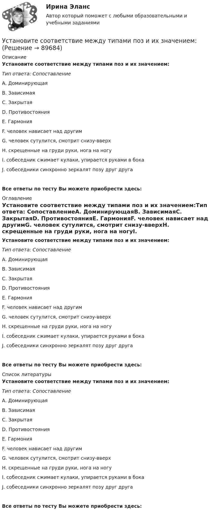      
            Описание
            Установите соответствие между типами поз и их значением:Тип ответа: СопоставлениеА. ДоминирующаяВ. ЗависимаяС. ЗакрытаяD. ПротивостоянияЕ. ГармонияF. человек нависает над другимG. человек сутулится, смотрит снизу-вверхН. скрещенные на груди руки, нога на ногуI. собеседник сжимает кулаки, упирается руками в бокаJ. собеседники синхронно зеркалят позу друг другаВсе ответы по тесту Вы можете приобрести здесь:  
            Оглавление
            Установите соответствие между типами поз и их значением:Тип ответа: СопоставлениеА. ДоминирующаяВ. ЗависимаяС. ЗакрытаяD. ПротивостоянияЕ. ГармонияF. человек нависает над другимG. человек сутулится, смотрит снизу-вверхН. скрещенные на груди руки, нога на ногуI. собеседник сжимает кулаки, упирается руками в бокаJ. собеседники синхронно зеркалят позу друг другаВсе ответы по тесту Вы можете приобрести здесь:  
            Список литературы
            Установите соответствие между типами поз и их значением:Тип ответа: СопоставлениеА. ДоминирующаяВ. ЗависимаяС. ЗакрытаяD. ПротивостоянияЕ. ГармонияF. человек нависает над другимG. человек сутулится, смотрит снизу-вверхН. скрещенные на груди руки, нога на ногуI. собеседник сжимает кулаки, упирается руками в бокаJ. собеседники синхронно зеркалят позу друг другаВсе ответы по тесту Вы можете приобрести здесь:  
            
            
            Установите соответствие между типами подсистем поведения организованной группы людей и характеристиками данных типов:Установите соответствие между типами поз и их значением:Установите соответствие между типами политических личностей и их характеристиками:Установите соответствие между типами рукопожатий и их значением:Установите соответствие между типами семейного бюджета и соотношениями доходов (Д) и расходов (Р):Установите соответствие между типами систем и их примерами:Установите соответствие между типами современного лидерства и их  описаниями: A. Транзакционное лидерство  B. Трансформационное лидерство  C. Сетевое лидерство  D. цели и задачи для группы четко структурированы, лидеры тщательно контролирУстановите соответствие между типами лидеров и их характеристиками:Установите соответствие между типами лидеров и их характеристиками:Установите соответствие между типами лидеров и их характеристиками:Установите соответствие между типами лидерства, которые выделяют  социальные психологи, и их описаниями: A. Организатор  B. Герой  C. Соблазнитель  D. Кумир  E. такой лидер объединяет последователей, выступает как сила для поддержания ЯконцепцииУстановите соответствие между типами лидерства, которые выделяют  социальные психологи, и их описаниями: A. Суверен  B. Вожак  C. Тиран  D. Кумир  E. такой лидер выступает в образе строгого, но любимого отца, он способен подавить  отрицателУстановите соответствие между типами личности лидера, выделенными на  основании исследований самооценки и сложности A. Аполитичные лидеры  B. Лидеры-прагматики  C. Лидеры-идеологи  D. Недетерминированные лидеры  E. лидеры с высокой самооценкой и высУстановите соответствие между типами манипуляторов и их характеристикой: