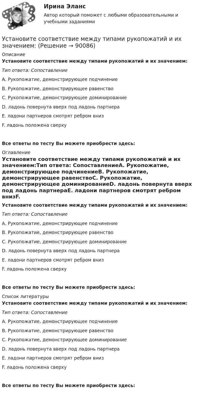      
            Описание
            Установите соответствие между типами рукопожатий и их значением:Тип ответа: СопоставлениеА. Рукопожатие, демонстрирующее подчинениеВ. Рукопожатие, демонстрирующее равенствоС. Рукопожатие, демонстрирующее доминированиеD. ладонь повернута вверх под ладонь партнераЕ. ладони партнеров смотрят ребром внизF. ладонь положена сверхуВсе ответы по тесту Вы можете приобрести здесь:  
            Оглавление
            Установите соответствие между типами рукопожатий и их значением:Тип ответа: СопоставлениеА. Рукопожатие, демонстрирующее подчинениеВ. Рукопожатие, демонстрирующее равенствоС. Рукопожатие, демонстрирующее доминированиеD. ладонь повернута вверх под ладонь партнераЕ. ладони партнеров смотрят ребром внизF. ладонь положена сверхуВсе ответы по тесту Вы можете приобрести здесь:  
            Список литературы
            Установите соответствие между типами рукопожатий и их значением:Тип ответа: СопоставлениеА. Рукопожатие, демонстрирующее подчинениеВ. Рукопожатие, демонстрирующее равенствоС. Рукопожатие, демонстрирующее доминированиеD. ладонь повернута вверх под ладонь партнераЕ. ладони партнеров смотрят ребром внизF. ладонь положена сверхуВсе ответы по тесту Вы можете приобрести здесь:  
            
            
            Установите соответствие между типами политических личностей и их характеристиками:Установите соответствие между типами рукопожатий и их значением:Установите соответствие между типами семейного бюджета и соотношениями доходов (Д) и расходов (Р):Установите соответствие между типами систем и их примерами:Установите соответствие между типами современного лидерства и их  описаниями: A. Транзакционное лидерство  B. Трансформационное лидерство  C. Сетевое лидерство  D. цели и задачи для группы четко структурированы, лидеры тщательно контролирУстановите соответствие между типами трансдейственного лидерства (по Д.М. Бернсу) и их описанием:Установите соответствие между типами экспериментов и их примерами:Установите соответствие между типами лидеров и их характеристиками:Установите соответствие между типами лидерства, которые выделяют  социальные психологи, и их описаниями: A. Организатор  B. Герой  C. Соблазнитель  D. Кумир  E. такой лидер объединяет последователей, выступает как сила для поддержания ЯконцепцииУстановите соответствие между типами лидерства, которые выделяют  социальные психологи, и их описаниями: A. Суверен  B. Вожак  C. Тиран  D. Кумир  E. такой лидер выступает в образе строгого, но любимого отца, он способен подавить  отрицателУстановите соответствие между типами личности лидера, выделенными на  основании исследований самооценки и сложности A. Аполитичные лидеры  B. Лидеры-прагматики  C. Лидеры-идеологи  D. Недетерминированные лидеры  E. лидеры с высокой самооценкой и высУстановите соответствие между типами манипуляторов и их характеристикой:Установите соответствие между типами маркетинговых стратегий и их характеристиками:Установите соответствие между типами подсистем поведения организованной группы людей и характеристиками данных типов:
