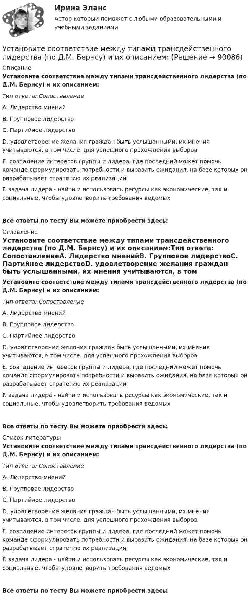      
            Описание
            Установите соответствие между типами трансдейственного лидерства (по Д.М. Бернсу) и их описанием:Тип ответа: СопоставлениеА. Лидерство мненийВ. Групповое лидерствоС. Партийное лидерствоD. удовлетворение желания граждан быть услышанными, их мнения учитываются, в том числе, для успешного прохождения выборовЕ. совпадение интересов группы и лидера, где последний может помочь команде сформулировать потребности и выразить ожидания, на базе которых он разрабатывает стратегию их реализации F. задача лидера - найти и использовать ресурсы как экономические, так и социальные, чтобы удовлетворить требования ведомыхВсе ответы по тесту Вы можете приобрести здесь:  
            Оглавление
            Установите соответствие между типами трансдейственного лидерства (по Д.М. Бернсу) и их описанием:Тип ответа: СопоставлениеА. Лидерство мненийВ. Групповое лидерствоС. Партийное лидерствоD. удовлетворение желания граждан быть услышанными, их мнения учитываются, в том числе, для успешного прохождения выборовЕ. совпадение интересов группы и лидера, где последний может помочь команде сформулировать потребности и выразить ожидания, на базе которых он разрабатывает стратегию их реализации F. задача лидера - найти и использовать ресурсы как экономические, так и социальные, чтобы удовлетворить требования ведомыхВсе ответы по тесту Вы можете приобрести здесь:  
            Список литературы
            Установите соответствие между типами трансдейственного лидерства (по Д.М. Бернсу) и их описанием:Тип ответа: СопоставлениеА. Лидерство мненийВ. Групповое лидерствоС. Партийное лидерствоD. удовлетворение желания граждан быть услышанными, их мнения учитываются, в том числе, для успешного прохождения выборовЕ. совпадение интересов группы и лидера, где последний может помочь команде сформулировать потребности и выразить ожидания, на базе которых он разрабатывает стратегию их реализации F. задача лидера - найти и использовать ресурсы как экономические, так и социальные, чтобы удовлетворить требования ведомыхВсе ответы по тесту Вы можете приобрести здесь:  
            
            
            Установите соответствие между типами современного лидерства и их  описаниями: A. Транзакционное лидерство  B. Трансформационное лидерство  C. Сетевое лидерство  D. цели и задачи для группы четко структурированы, лидеры тщательно контролирУстановите соответствие между типами трансдейственного лидерства (по Д.М. Бернсу) и их описанием:Установите соответствие между типами экспериментов и их примерами:Установите соответствие между типом дистанции и ее оценкой в метрах:Установите соответствие между типом конфликта и его характеристиками:Установите соответствие между типом конфликта и его характеристикой:Установите соответствие между типом легитимности и его характеристикой:Установите соответствие между типами манипуляторов и их характеристикой:Установите соответствие между типами маркетинговых стратегий и их характеристиками:Установите соответствие между типами подсистем поведения организованной группы людей и характеристиками данных типов:Установите соответствие между типами поз и их значением:Установите соответствие между типами политических личностей и их характеристиками:Установите соответствие между типами рукопожатий и их значением:Установите соответствие между типами семейного бюджета и соотношениями доходов (Д) и расходов (Р):