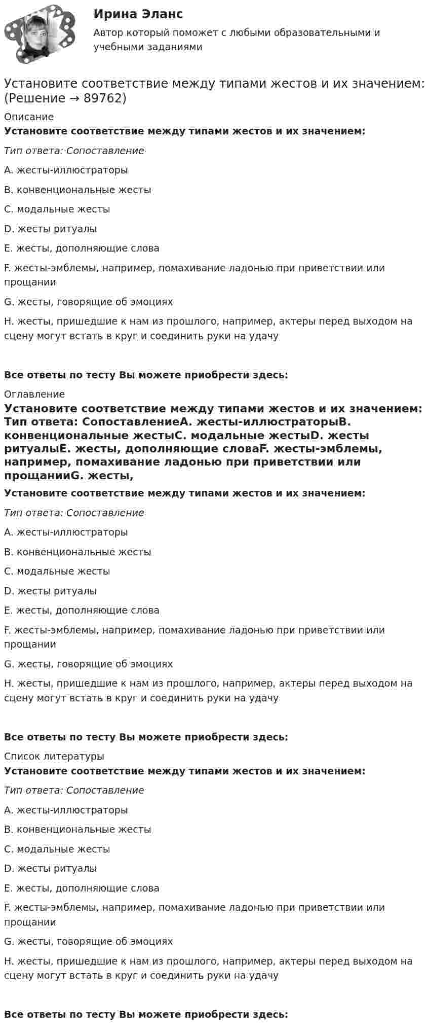     
            Описание
            Установите соответствие между типами жестов и их значением: Тип ответа: СопоставлениеА. жесты-иллюстраторыВ. конвенциональные жестыС. модальные жестыD. жесты ритуалыЕ. жесты, дополняющие словаF. жесты-эмблемы, например, помахивание ладонью при приветствии или прощанииG. жесты, говорящие об эмоцияхН. жесты, пришедшие к нам из прошлого, например, актеры перед выходом на сцену могут встать в круг и соединить руки на удачуВсе ответы по тесту Вы можете приобрести здесь:  
            Оглавление
            Установите соответствие между типами жестов и их значением: Тип ответа: СопоставлениеА. жесты-иллюстраторыВ. конвенциональные жестыС. модальные жестыD. жесты ритуалыЕ. жесты, дополняющие словаF. жесты-эмблемы, например, помахивание ладонью при приветствии или прощанииG. жесты, говорящие об эмоцияхН. жесты, пришедшие к нам из прошлого, например, актеры перед выходом на сцену могут встать в круг и соединить руки на удачуВсе ответы по тесту Вы можете приобрести здесь:  
            Список литературы
            Установите соответствие между типами жестов и их значением: Тип ответа: СопоставлениеА. жесты-иллюстраторыВ. конвенциональные жестыС. модальные жестыD. жесты ритуалыЕ. жесты, дополняющие словаF. жесты-эмблемы, например, помахивание ладонью при приветствии или прощанииG. жесты, говорящие об эмоцияхН. жесты, пришедшие к нам из прошлого, например, актеры перед выходом на сцену могут встать в круг и соединить руки на удачуВсе ответы по тесту Вы можете приобрести здесь:  
            
            
            Установите соответствие между типами анализа содержания и их характеристиками:Установите соответствие между типами жестов и их значением:Установите соответствие между типами капитала (по П. Бурдье) и спецификой его активов:Установите соответствие между типами корпоративного лидерства и их  описаниями: A. Индивидуальное лидерство  B. Сетевое лидерство  C. Транзакционное лидерство D. тип лидерства, при котором руководитель при выполнении задач способен  достигУстановите соответствие между типами лидеров и их характеристиками:Установите соответствие между типами лидеров и их характеристиками:Установите соответствие между типами лидеров и их характеристиками:Установите соответствие между теориями и их содержаниями: A. подоходной функции потребления   B. Теория демонстрационного эффекта   C. Теория жизненного цикла  D. функция потребления рассматривается с учетом разных доходов, разных групп населенияУстановите соответствие между терминами и их определениями:Установите соответствие между терминами и их определениями:  A. Маркетинговые возможности   B. Маркетинговый анализ   C. Ситуационный анализ  D. соотношение между определенной областью потребительских нужд и реальными ресурсами (потенциалов)Установите соответствие между терминами и их определениями:  A. Номинальный валютный (обменный) курс   B. Реальный валютный (обменный) курс   C. Валютный рынок   D. относительная цена национальной валюты, выраженная в иностранной валюте Установите соответствие между терминами и их определениями:  A. Репутация компании  B. Научные исследования и разработки  C. Средства производства   D. Финансовые возможности фирмы  E. отношение потребителей к управляемости фирмой, к ее продукцииУстановите соответствие между терминами и их определениями:  Тип ответа: Сопоставление  A. Концепция  B. Маркетинг  C. Конъюнктура рынкаУстановите соответствие между терминами и их содержанием. 