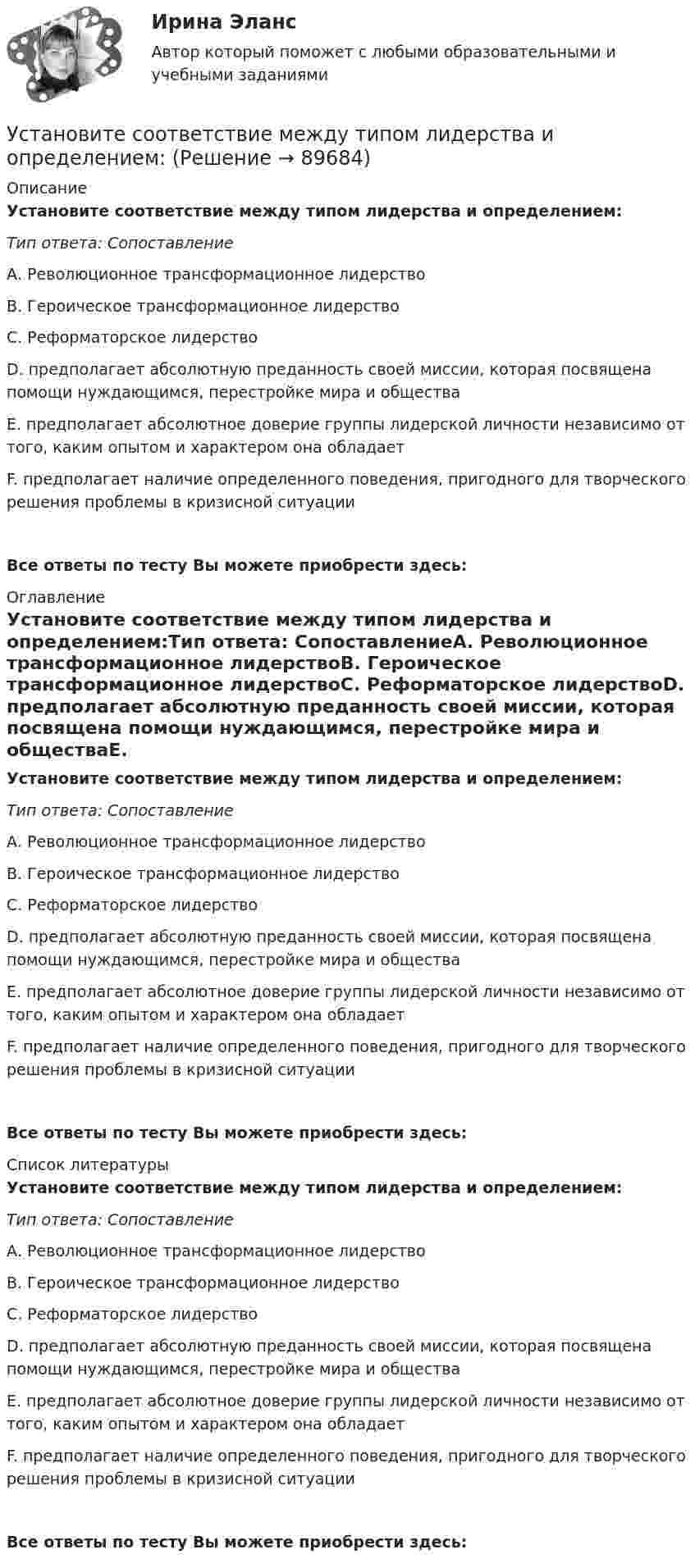      
            Описание
            Установите соответствие между типом лидерства и определением:Тип ответа: СопоставлениеА. Революционное трансформационное лидерствоВ. Героическое трансформационное лидерствоС. Реформаторское лидерствоD. предполагает абсолютную преданность своей миссии, которая посвящена помощи нуждающимся, перестройке мира и обществаЕ. предполагает абсолютное доверие группы лидерской личности независимо от того, каким опытом и характером она обладаетF. предполагает наличие определенного поведения, пригодного для творческого решения проблемы в кризисной ситуацииВсе ответы по тесту Вы можете приобрести здесь:  
            Оглавление
            Установите соответствие между типом лидерства и определением:Тип ответа: СопоставлениеА. Революционное трансформационное лидерствоВ. Героическое трансформационное лидерствоС. Реформаторское лидерствоD. предполагает абсолютную преданность своей миссии, которая посвящена помощи нуждающимся, перестройке мира и обществаЕ. предполагает абсолютное доверие группы лидерской личности независимо от того, каким опытом и характером она обладаетF. предполагает наличие определенного поведения, пригодного для творческого решения проблемы в кризисной ситуацииВсе ответы по тесту Вы можете приобрести здесь:  
            Список литературы
            Установите соответствие между типом лидерства и определением:Тип ответа: СопоставлениеА. Революционное трансформационное лидерствоВ. Героическое трансформационное лидерствоС. Реформаторское лидерствоD. предполагает абсолютную преданность своей миссии, которая посвящена помощи нуждающимся, перестройке мира и обществаЕ. предполагает абсолютное доверие группы лидерской личности независимо от того, каким опытом и характером она обладаетF. предполагает наличие определенного поведения, пригодного для творческого решения проблемы в кризисной ситуацииВсе ответы по тесту Вы можете приобрести здесь:  
            
            
            Установите соответствие между типом лидерства и его характеристикой:Установите соответствие между типом лидерства и определением:Установите соответствие между типом личности лидера, выделенными на  основе особенностей темперамента, и его описанием: A. Интуитивно-эмоциональный тип  B. Интуитивно-логический тип  C. Сенсорно-решающий тип  D. Сенсорно-воспринимающий тип  Установите соответствие между типом манипуляторов и его характеристикой:Установите соответствие между типом манипуляторов и его характеристикой:Установите соответствие между типом современного лидерства и сферами их  эффективного применения: A. Транзакционное лидерство  B. Трансформационное лидерство  C. Сетевое лидерство  D. ситуации, когда проблемы просты и четко определены, аУстановите соответствие между типом современной политической войны (конфликта) и ее характеристиками:Установите соответствие между типом конфликта и его характеристиками:Установите соответствие между типом конфликта и его характеристикой:Установите соответствие между типом легитимности и его характеристикой:Установите соответствие между типом легитимности и его характеристикой:Установите соответствие между типом лидера в зависимости от самооценки и  описанием особенностей его поведения по отношению к окружающим: A. Лидер с низкой самооценкой других, постоянно недоволен собой и критично  относится к другим людям B. Лидер сУстановите соответствие между типом лидера в зависимости от того, как его воспринимает группа, и его описанием: A. «Один из нас»  B. «Лучший из нас»  C. «Хороший человек»  D. «Служитель» E. не выделяется среди членов группы, воспринимается Установите соответствие между типом лидера и его описанием: A. Явные лидеры  B. Скрытые лидеры  C. Ситуативные лидеры  D. лидеры, которые знают о своих способностях, демонстрируют лидерские качества и поведение E. люди, которые имеют лидерский потенц