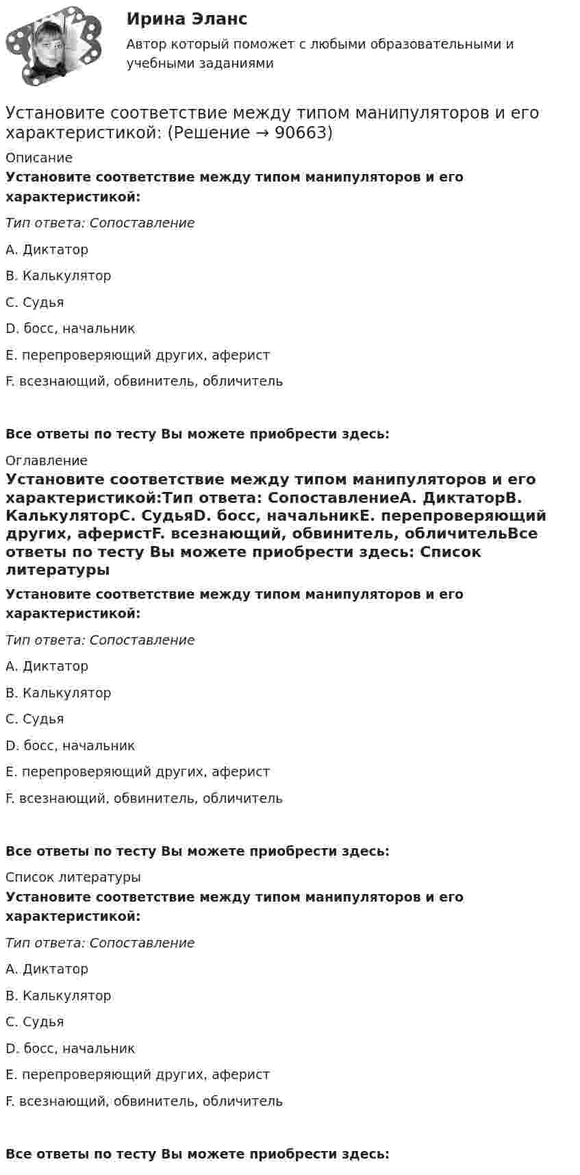      
            Описание
            Установите соответствие между типом манипуляторов и его характеристикой:Тип ответа: СопоставлениеА. ДиктаторВ. КалькуляторС. СудьяD. босс, начальникЕ. перепроверяющий других, аферистF. всезнающий, обвинитель, обличительВсе ответы по тесту Вы можете приобрести здесь:  
            Оглавление
            Установите соответствие между типом манипуляторов и его характеристикой:Тип ответа: СопоставлениеА. ДиктаторВ. КалькуляторС. СудьяD. босс, начальникЕ. перепроверяющий других, аферистF. всезнающий, обвинитель, обличительВсе ответы по тесту Вы можете приобрести здесь:  
            Список литературы
            Установите соответствие между типом манипуляторов и его характеристикой:Тип ответа: СопоставлениеА. ДиктаторВ. КалькуляторС. СудьяD. босс, начальникЕ. перепроверяющий других, аферистF. всезнающий, обвинитель, обличительВсе ответы по тесту Вы можете приобрести здесь:  
            
            
            Установите соответствие между типом личности лидера, выделенными на  основе особенностей темперамента, и его описанием: A. Интуитивно-эмоциональный тип  B. Интуитивно-логический тип  C. Сенсорно-решающий тип  D. Сенсорно-воспринимающий тип  Установите соответствие между типом манипуляторов и его характеристикой:Установите соответствие между типом манипуляторов и его характеристикой:Установите соответствие между типом современного лидерства и сферами их  эффективного применения: A. Транзакционное лидерство  B. Трансформационное лидерство  C. Сетевое лидерство  D. ситуации, когда проблемы просты и четко определены, аУстановите соответствие между типом современной политической войны (конфликта) и ее характеристиками:Установите соответствие между типом трансформационного лидерства и его описанием:Установите соответствие между указанными условиями и значением математического ожидания (M):Установите соответствие между типом легитимности и его характеристикой:Установите соответствие между типом легитимности и его характеристикой:Установите соответствие между типом лидера в зависимости от самооценки и  описанием особенностей его поведения по отношению к окружающим: A. Лидер с низкой самооценкой других, постоянно недоволен собой и критично  относится к другим людям B. Лидер сУстановите соответствие между типом лидера в зависимости от того, как его воспринимает группа, и его описанием: A. «Один из нас»  B. «Лучший из нас»  C. «Хороший человек»  D. «Служитель» E. не выделяется среди членов группы, воспринимается Установите соответствие между типом лидера и его описанием: A. Явные лидеры  B. Скрытые лидеры  C. Ситуативные лидеры  D. лидеры, которые знают о своих способностях, демонстрируют лидерские качества и поведение E. люди, которые имеют лидерский потенцУстановите соответствие между типом лидера и его характеристикой согласно поведенческой теории лидерства:Установите соответствие между типом лидерства и его характеристикой: