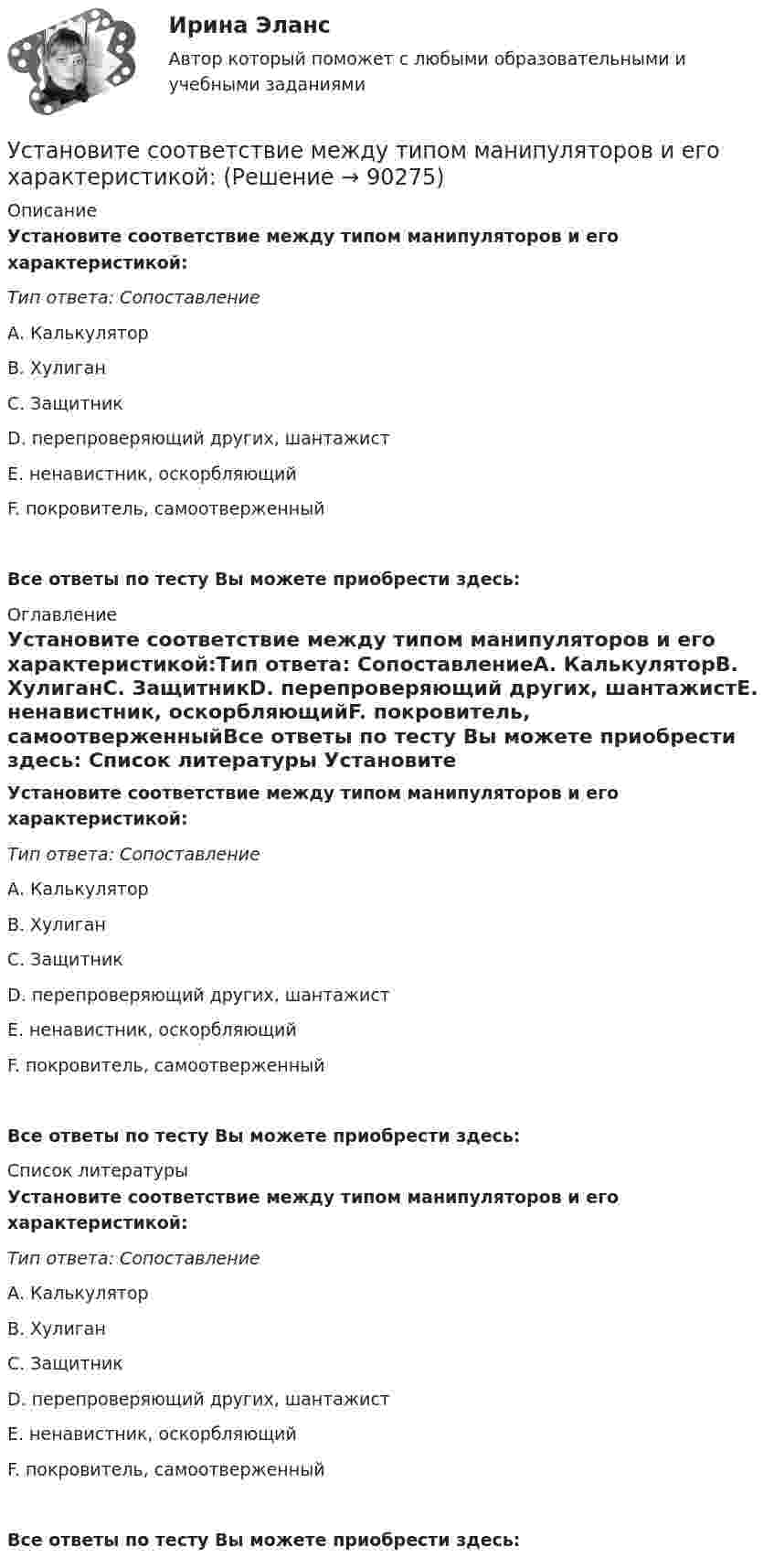      
            Описание
            Установите соответствие между типом манипуляторов и его характеристикой:Тип ответа: СопоставлениеА. КалькуляторВ. ХулиганС. ЗащитникD. перепроверяющий других, шантажистЕ. ненавистник, оскорбляющийF. покровитель, самоотверженныйВсе ответы по тесту Вы можете приобрести здесь:  
            Оглавление
            Установите соответствие между типом манипуляторов и его характеристикой:Тип ответа: СопоставлениеА. КалькуляторВ. ХулиганС. ЗащитникD. перепроверяющий других, шантажистЕ. ненавистник, оскорбляющийF. покровитель, самоотверженныйВсе ответы по тесту Вы можете приобрести здесь:  
            Список литературы
            Установите соответствие между типом манипуляторов и его характеристикой:Тип ответа: СопоставлениеА. КалькуляторВ. ХулиганС. ЗащитникD. перепроверяющий других, шантажистЕ. ненавистник, оскорбляющийF. покровитель, самоотверженныйВсе ответы по тесту Вы можете приобрести здесь:  
            
            
            Установите соответствие между типом манипуляторов и его характеристикой:Установите соответствие между типом манипуляторов и его характеристикой:Установите соответствие между типом современного лидерства и сферами их  эффективного применения: A. Транзакционное лидерство  B. Трансформационное лидерство  C. Сетевое лидерство  D. ситуации, когда проблемы просты и четко определены, аУстановите соответствие между типом современной политической войны (конфликта) и ее характеристиками:Установите соответствие между типом трансформационного лидерства и его описанием:Установите соответствие между указанными условиями и значением математического ожидания (M):Установите соответствие между уровнем развития компании согласно теории  спиральной динамики и его описанием: A. Синий уровень, или уровень № 3  B. Оранжевый уровень, или уровень № 4  C. Зеленый уровень, или уровень № 5  D. Бирюзовый уровеньУстановите соответствие между типом легитимности и его характеристикой:Установите соответствие между типом лидера в зависимости от самооценки и  описанием особенностей его поведения по отношению к окружающим: A. Лидер с низкой самооценкой других, постоянно недоволен собой и критично  относится к другим людям B. Лидер сУстановите соответствие между типом лидера в зависимости от того, как его воспринимает группа, и его описанием: A. «Один из нас»  B. «Лучший из нас»  C. «Хороший человек»  D. «Служитель» E. не выделяется среди членов группы, воспринимается Установите соответствие между типом лидера и его описанием: A. Явные лидеры  B. Скрытые лидеры  C. Ситуативные лидеры  D. лидеры, которые знают о своих способностях, демонстрируют лидерские качества и поведение E. люди, которые имеют лидерский потенцУстановите соответствие между типом лидера и его характеристикой согласно поведенческой теории лидерства:Установите соответствие между типом лидерства и его характеристикой:Установите соответствие между типом лидерства и определением: