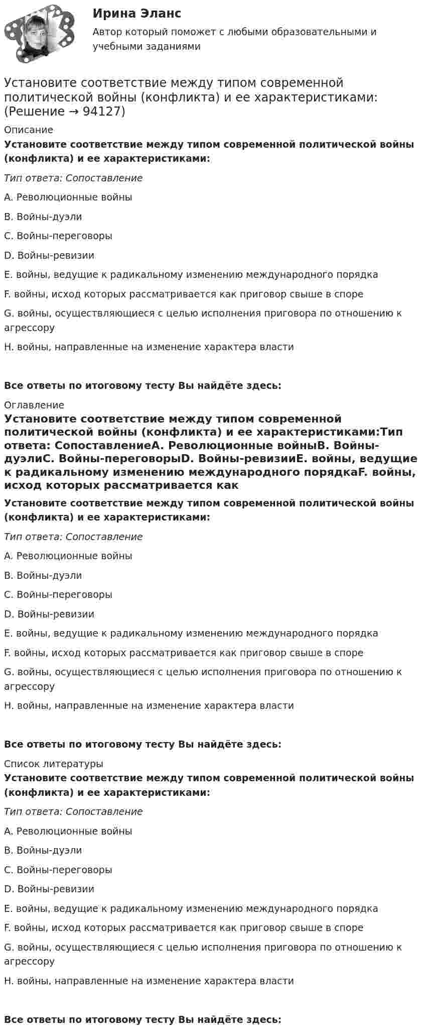      
            Описание
            Установите соответствие между типом современной политической войны (конфликта) и ее характеристиками:Тип ответа: СопоставлениеA. Революционные войныВ. Войны-дуэлиС. Войны-переговорыD. Войны-ревизииE. войны, ведущие к радикальному изменению международного порядкаF. войны, исход которых рассматривается как приговор свыше в спореG. войны, осуществляющиеся с целью исполнения приговора по отношению к агрессоруH. войны, направленные на изменение характера властиВсе ответы по итоговому тесту Вы найдёте здесь:  
            Оглавление
            Установите соответствие между типом современной политической войны (конфликта) и ее характеристиками:Тип ответа: СопоставлениеA. Революционные войныВ. Войны-дуэлиС. Войны-переговорыD. Войны-ревизииE. войны, ведущие к радикальному изменению международного порядкаF. войны, исход которых рассматривается как приговор свыше в спореG. войны, осуществляющиеся с целью исполнения приговора по отношению к агрессоруH. войны, направленные на изменение характера властиВсе ответы по итоговому тесту Вы найдёте здесь:  
            Список литературы
            Установите соответствие между типом современной политической войны (конфликта) и ее характеристиками:Тип ответа: СопоставлениеA. Революционные войныВ. Войны-дуэлиС. Войны-переговорыD. Войны-ревизииE. войны, ведущие к радикальному изменению международного порядкаF. войны, исход которых рассматривается как приговор свыше в спореG. войны, осуществляющиеся с целью исполнения приговора по отношению к агрессоруH. войны, направленные на изменение характера властиВсе ответы по итоговому тесту Вы найдёте здесь:  
            
            
            Установите соответствие между типом современного лидерства и сферами их  эффективного применения: A. Транзакционное лидерство  B. Трансформационное лидерство  C. Сетевое лидерство  D. ситуации, когда проблемы просты и четко определены, аУстановите соответствие между типом современной политической войны (конфликта) и ее характеристиками:Установите соответствие между типом трансформационного лидерства и его описанием:Установите соответствие между указанными условиями и значением математического ожидания (M):Установите соответствие между уровнем развития компании согласно теории  спиральной динамики и его описанием: A. Синий уровень, или уровень № 3  B. Оранжевый уровень, или уровень № 4  C. Зеленый уровень, или уровень № 5  D. Бирюзовый уровеньУстановите соответствие между уровнями модели OSI и их характеристиками: Установите соответствие между уровнями сложности коммуникаций и компетенциями:Установите соответствие между типом лидера в зависимости от того, как его воспринимает группа, и его описанием: A. «Один из нас»  B. «Лучший из нас»  C. «Хороший человек»  D. «Служитель» E. не выделяется среди членов группы, воспринимается Установите соответствие между типом лидера и его описанием: A. Явные лидеры  B. Скрытые лидеры  C. Ситуативные лидеры  D. лидеры, которые знают о своих способностях, демонстрируют лидерские качества и поведение E. люди, которые имеют лидерский потенцУстановите соответствие между типом лидера и его характеристикой согласно поведенческой теории лидерства:Установите соответствие между типом лидерства и его характеристикой:Установите соответствие между типом лидерства и определением:Установите соответствие между типом личности лидера, выделенными на  основе особенностей темперамента, и его описанием: A. Интуитивно-эмоциональный тип  B. Интуитивно-логический тип  C. Сенсорно-решающий тип  D. Сенсорно-воспринимающий тип  Установите соответствие между типом манипуляторов и его характеристикой: