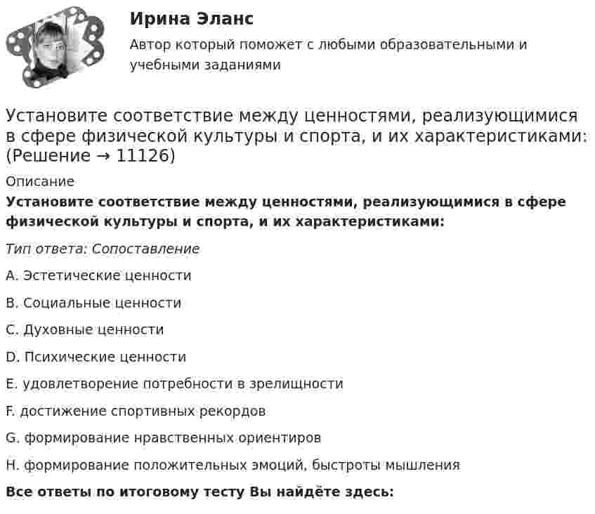      
          Описание
          Установите соответствие между ценностями, реализующимися в сфере физической культуры и спорта, и их характеристиками:Тип ответа: Сопоставление         А. Эстетические ценности         В. Социальные ценности         С. Духовные ценности         D. Психические ценностиЕ. удовлетворение потребности в зрелищностиF. достижение спортивных рекордовG. формирование нравственных ориентировН. формирование положительных эмоций, быстроты мышленияВсе ответы по итоговому тесту Вы найдёте здесь:   
            
            
            Установите соответствие между характером (психотипом личности) и его свойствами:Установите соответствие между ценностями, реализующимися в сфере физической культуры и спорта, и их характеристиками:Установите соответствие между частями продающего поста их примерами:Установите соответствие между человеческими качествами и их описанием:Установите соответствие между шкалами и их характеристиками:Установите соответствие между экономическими системами и их характеристиками:Установите соответствие между экономическими учениями и направлениями экономической политики:Установите соответствие между функциями педагогики на теоретическом уровне и их характеристиками:Установите соответствие между функциями равновесной цены в рыночной экономике и их содержаниями:Установите соответствие между функциями цены в маркетинге и их характеристикой:Установите соответствие между функциями экономической теории и их характеристиками:Установите соответствие между характеристиками качества услуг и их описанием:Установите соответствие между характеристиками фирмы и пояснениями к ним: A. Юридическая самостоятельность   B. Производственная самостоятельность   C. Финансовая самостоятельность   D. Организационная самостоятельность   E. фирма является Установите соответствие между характеристикой отчета о результатах мероприятия с применением аудита эффективности и ее признаками: