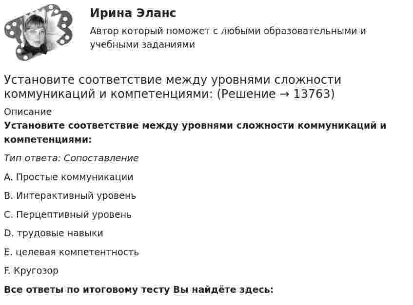      
          Описание
          Установите соответствие между уровнями сложности коммуникаций и компетенциями:Тип ответа: СопоставлениеA. Простые коммуникацииB. Интерактивный уровеньC. Перцептивный уровеньD. трудовые навыкиE. целевая компетентностьF. КругозорВсе ответы по итоговому тесту Вы найдёте здесь:   
            
            
            Установите соответствие между уровнями модели OSI и их характеристиками: Установите соответствие между уровнями сложности коммуникаций и компетенциями:Установите соответствие между участками функции совокупного предложения и их характеристиками:Установите соответствие между участком равновесия совокупного спроса и совокупного предложения, с одной стороны, и характеристикой этого равновесия – с другой:Установите соответствие между учеными и экономическими направлениями: A. Ж.Б. Кольбер   B. Ф. Кенэ   C. Д. Рикардо   D. М. Фридман   E. меркантилизм  F. Физиократизм  G. классическая школа  H. МонетаризмУстановите соответствие между фазами экстенсивного покупательского решения и их детализаций:Установите соответствие между факторами макросреды и их характеристиками:Установите соответствие между типом личности лидера, выделенными на  основе особенностей темперамента, и его описанием: A. Интуитивно-эмоциональный тип  B. Интуитивно-логический тип  C. Сенсорно-решающий тип  D. Сенсорно-воспринимающий тип  Установите соответствие между типом манипуляторов и его характеристикой:Установите соответствие между типом манипуляторов и его характеристикой:Установите соответствие между типом современного лидерства и сферами их  эффективного применения: A. Транзакционное лидерство  B. Трансформационное лидерство  C. Сетевое лидерство  D. ситуации, когда проблемы просты и четко определены, аУстановите соответствие между типом современной политической войны (конфликта) и ее характеристиками:Установите соответствие между типом трансформационного лидерства и его описанием:Установите соответствие между указанными условиями и значением математического ожидания (M):