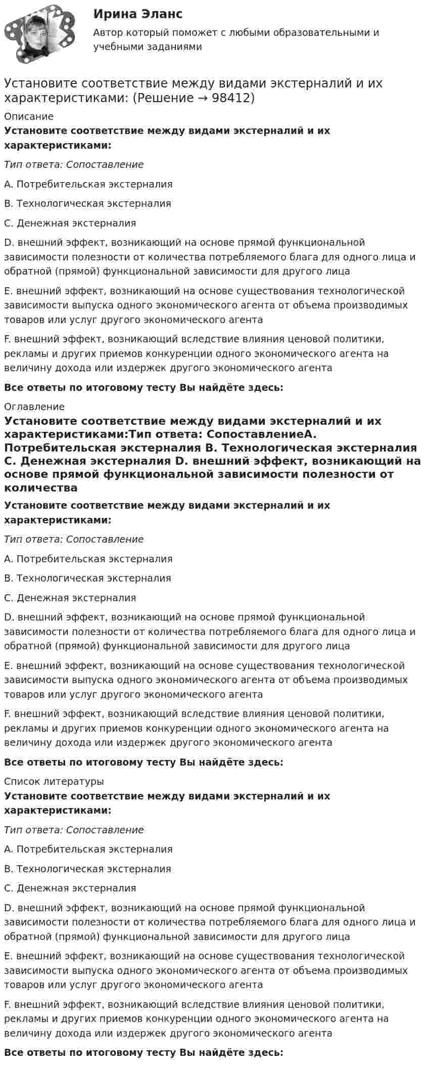      
            Описание
            Установите соответствие между видами экстерналий и их характеристиками:Тип ответа: СопоставлениеA. Потребительская экстерналия B. Технологическая экстерналия C. Денежная экстерналия D. внешний эффект, возникающий на основе прямой функциональной зависимости полезности от количества потребляемого блага для одного лица и обратной (прямой) функциональной зависимости для другого лицаE. внешний эффект, возникающий на основе существования технологической зависимости выпуска одного экономического агента от объема производимых товаров или услуг другого экономического агентаF. внешний эффект, возникающий вследствие влияния ценовой политики, рекламы и других приемов конкуренции одного экономического агента на величину дохода или издержек другого экономического агентаВсе ответы по итоговому тесту Вы найдёте здесь:  
            Оглавление
            Установите соответствие между видами экстерналий и их характеристиками:Тип ответа: СопоставлениеA. Потребительская экстерналия B. Технологическая экстерналия C. Денежная экстерналия D. внешний эффект, возникающий на основе прямой функциональной зависимости полезности от количества потребляемого блага для одного лица и обратной (прямой) функциональной зависимости для другого лицаE. внешний эффект, возникающий на основе существования технологической зависимости выпуска одного экономического агента от объема производимых товаров или услуг другого экономического агентаF. внешний эффект, возникающий вследствие влияния ценовой политики, рекламы и других приемов конкуренции одного экономического агента на величину дохода или издержек другого экономического агентаВсе ответы по итоговому тесту Вы найдёте здесь:  
            Список литературы
            Установите соответствие между видами экстерналий и их характеристиками:Тип ответа: СопоставлениеA. Потребительская экстерналия B. Технологическая экстерналия C. Денежная экстерналия D. внешний эффект, возникающий на основе прямой функциональной зависимости полезности от количества потребляемого блага для одного лица и обратной (прямой) функциональной зависимости для другого лицаE. внешний эффект, возникающий на основе существования технологической зависимости выпуска одного экономического агента от объема производимых товаров или услуг другого экономического агентаF. внешний эффект, возникающий вследствие влияния ценовой политики, рекламы и других приемов конкуренции одного экономического агента на величину дохода или издержек другого экономического агентаВсе ответы по итоговому тесту Вы найдёте здесь:  
            
            
            Установите соответствие между видами экономики и их характеристиками: A. Традиционная экономика   B. Плановая экономика   C. Рыночная экономика   D. Смешанная экономика   E. предсказуемость и стабильность, примитивные технологии, преобладаниеУстановите соответствие между видами экстерналий и их характеристиками:Установите соответствие между видами юридических лиц и их определениями:Установите соответствие между видом агрессии и ее характеристиками:Установите соответствие между видом государственного (муниципального) финансового контроля и его характеристикой:Установите соответствие между видом команды проекта и стадией ее жизненного цикла:...Установите соответствие между видом конфликта и причинами его возникновения:Установите соответствие между видами службы и их отличительными чертами.Установите соответствие между видами средств обучения и их примерами: Установите соответствие между видами стратегий изменения цены и маркетинговыми целями: Установите соответствие между видами стратегий производителя и их характеристикой:Установите соответствие между видами территорий в международном праве и примерами территорий каждого вида:Установите соответствие между видами узлов и их характеристиками:Установите соответствие между видами цен и их характеристикой: