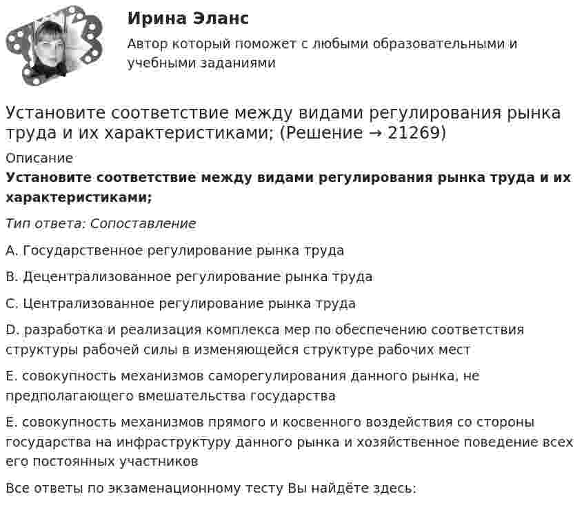      
          Описание
          Установите соответствие между видами регулирования рынка труда и их характеристиками;Тип ответа: СопоставлениеА. Государственное регулирование рынка трудаВ. Децентрализованное регулирование рынка трудаС. Централизованное регулирование рынка трудаD. разработка и реализация комплекса мер по обеспечению соответствия структуры рабочей силы в изменяющейся структуре рабочих местЕ. совокупность механизмов саморегулирования данного рынка, не предполагающего вмешательства государстваЕ. совокупность механизмов прямого и косвенного воздействия со стороны государства на инфраструктуру данного рынка и хозяйственное поведение всех его постоянных участниковВсе ответы по экзаменационному тесту Вы найдёте здесь:   
            
            
            Установите соответствие между видами причин сокращения численности персонала организации и примерами:Установите соответствие между видами регулирования рынка труда и их характеристиками;Установите соответствие между видами рекламной стратегии и их характеристикой:Установите соответствие между видами республик и их характеристиками:Установите соответствие между видами семиотических знаков и их примерами:Установите соответствие между видами службы и их отличительными чертами.Установите соответствие между видами средств обучения и их примерами:Установите соответствие между видами кризиса и их характеристиками:Установите соответствие между видами кризисов и причинами, которые их обуславливают:Установите соответствие между видами лексических ошибок и предложениями с примерами этих ошибок: А. Плеоназм В. Ошибка в употреблении фразеологизма С. Тавтология D. Употребление паронимов Е. Мне помог коллега по работе F. Львиная часть проУстановите соответствие между видами монополии и их характеристиками:Установите соответствие между видами общеучебных умений и навыков и их примерами:Установите соответствие между видами ошибок и их причинами:Установите соответствие между видами ошибок и предложениями с примерами этих ошибок: А. Ошибка в построении предложения с однородными членами В. Нарушение связи между подлежащим и сказуемым С. Нарушение построения сложного предложения 