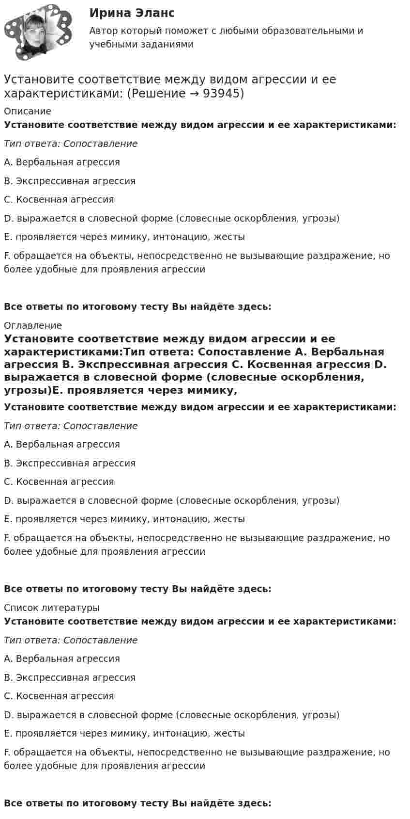      
            Описание
            Установите соответствие между видом агрессии и ее характеристиками:Тип ответа: Сопоставление A. Вербальная агрессия B. Экспрессивная агрессия C. Косвенная агрессия D. выражается в словесной форме (словесные оскорбления, угрозы)E. проявляется через мимику, интонацию, жестыF. обращается на объекты, непосредственно не вызывающие раздражение, но более удобные для проявления агрессииВсе ответы по итоговому тесту Вы найдёте здесь:  
            Оглавление
            Установите соответствие между видом агрессии и ее характеристиками:Тип ответа: Сопоставление A. Вербальная агрессия B. Экспрессивная агрессия C. Косвенная агрессия D. выражается в словесной форме (словесные оскорбления, угрозы)E. проявляется через мимику, интонацию, жестыF. обращается на объекты, непосредственно не вызывающие раздражение, но более удобные для проявления агрессииВсе ответы по итоговому тесту Вы найдёте здесь:  
            Список литературы
            Установите соответствие между видом агрессии и ее характеристиками:Тип ответа: Сопоставление A. Вербальная агрессия B. Экспрессивная агрессия C. Косвенная агрессия D. выражается в словесной форме (словесные оскорбления, угрозы)E. проявляется через мимику, интонацию, жестыF. обращается на объекты, непосредственно не вызывающие раздражение, но более удобные для проявления агрессииВсе ответы по итоговому тесту Вы найдёте здесь:  
            
            
            Установите соответствие между видами юридических лиц и их определениями:Установите соответствие между видом агрессии и ее характеристиками:Установите соответствие между видом государственного (муниципального) финансового контроля и его характеристикой:Установите соответствие между видом команды проекта и стадией ее жизненного цикла:...Установите соответствие между видом конфликта и причинами его возникновения:Установите соответствие между видом конфликта, который может возникнуть  в команде, и его описанием: A. Конфликт отношений  B. Конфликт, связанный с задачей  C. Конфликты, связанные с процессом  D. разногласия, связанные с личными и социальныУстановите соответствие между видом конфликтов в государственном управлении и его характеристиками: Установите соответствие между видами стратегий изменения цены и маркетинговыми целями: Установите соответствие между видами стратегий производителя и их характеристикой:Установите соответствие между видами территорий в международном праве и примерами территорий каждого вида:Установите соответствие между видами узлов и их характеристиками:Установите соответствие между видами цен и их характеристикой:Установите соответствие между видами цены в зависимости от степени регулирования и их характеристикой:Установите соответствие между видами экономики и их характеристиками: A. Традиционная экономика   B. Плановая экономика   C. Рыночная экономика   D. Смешанная экономика   E. предсказуемость и стабильность, примитивные технологии, преобладание