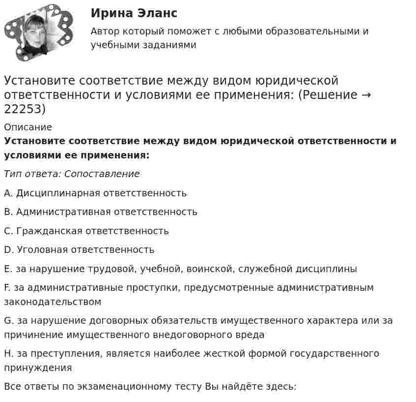      
          Описание
          Установите соответствие между видом юридической ответственности и условиями ее применения:Тип ответа: СопоставлениеA. Дисциплинарная ответственностьВ. Административная ответственностьС. Гражданская ответственностьD. Уголовная ответственностьЕ. за нарушение трудовой, учебной, воинской, служебной дисциплиныF. за административные проступки, предусмотренные административным законодательствомG. за нарушение договорных обязательств имущественного характера или за причинение имущественного внедоговорного вредаН. за преступления, является наиболее жесткой формой государственного принужденияВсе ответы по экзаменационному тесту Вы найдёте здесь:   
            
            
            Установите соответствие между видом юридической ответственности и правонарушением:Установите соответствие между видом юридической ответственности и условиями ее применения:Установите соответствие между вопросами и краткими ответами на них:  A. Is Ann a doctor?   B. Is it a pen?   C. Are you married?   D. Are Tom and Ann from Spain?   E. Yes, she is   F. No, it isn t   G. Yes, I am   H. No, they aren tУстановите соответствие между вопросами и краткими ответами на них:  A. Is Ann a doctor?  B. Is it a pen?  C. Are you married?  D. Are Tom and Ann from Spain?  E. Yes, she is  F. No, it isnt  G. Yes, I am  H. No, they arentУстановите соответствие между вопросами и ответами на них: A. Have you got a brother?  B. Do you have an umbrella?  C. Does she have any spare time tomorrow?  D. Have you have my earphones with you?  E. No, I havent, but Ive got a sisterУстановите соответствие между вопросами и ответами на них:  A.Have you got a brother?   B.Do you have an umbrella?   C.Does she have any spare time tomorrow?   D.Have you have my earphones with you?   E.No, I haven t, but I ve got a sister  F.Установите соответствие между вопросами и характеристиками, которые  позволяют сформировать Я-концепцию человека: A. Кто я?  B. Какой я?  C. Чего хочу?  D. Что я могу?  E. Чем я владею?  F. социальный статус, роль в обществе и коллективеУстановите соответствие между видом государственного (муниципального) финансового контроля и его характеристикой:Установите соответствие между видом команды проекта и стадией ее жизненного цикла:...Установите соответствие между видом конфликта и причинами его возникновения:Установите соответствие между видом конфликта, который может возникнуть  в команде, и его описанием: A. Конфликт отношений  B. Конфликт, связанный с задачей  C. Конфликты, связанные с процессом  D. разногласия, связанные с личными и социальныУстановите соответствие между видом конфликтов в государственном управлении и его характеристиками:Установите соответствие между видом организационного конфликта и его  описанием: A. Нарушение иерархии связей  B. Нечетко обозначенные права и обязанности конкретных руководителей и  исполнителей  C. Стремление сконцентрировать все функцииУстановите соответствие между видом организационного конфликта и его  описанием: A. Стремление сконцентрировать все функции управления в своих руках  B. Недостатки в структурной организации  C. Недостатки в организации труда D. руководите