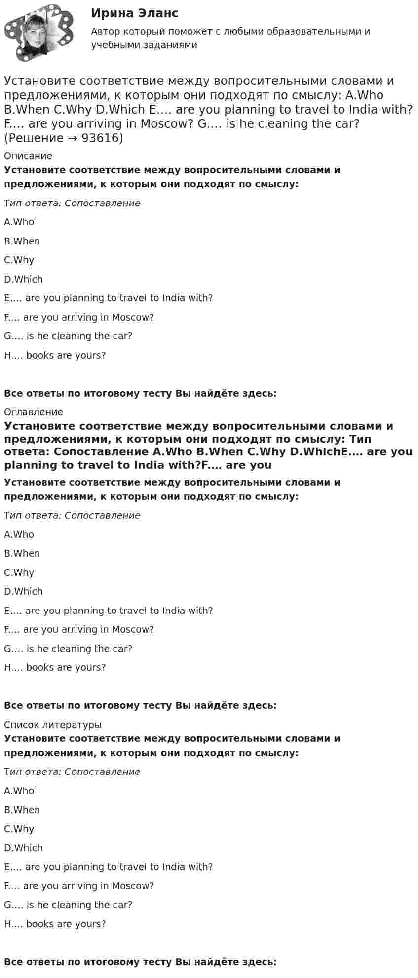      
            Описание
            Установите соответствие между вопросительными словами и предложениями, к которым они подходят по смыслу:   Тип ответа: Сопоставление A.Who B.When C.Why D.WhichE.… are you planning to travel to India with?F.… are you arriving in Moscow?G.… is he cleaning the car?H.… books are yours?Все ответы по итоговому тесту Вы найдёте здесь:  
            Оглавление
            Установите соответствие между вопросительными словами и предложениями, к которым они подходят по смыслу:   Тип ответа: Сопоставление A.Who B.When C.Why D.WhichE.… are you planning to travel to India with?F.… are you arriving in Moscow?G.… is he cleaning the car?H.… books are yours?Все ответы по итоговому тесту Вы найдёте здесь:  
            Список литературы
            Установите соответствие между вопросительными словами и предложениями, к которым они подходят по смыслу:   Тип ответа: Сопоставление A.Who B.When C.Why D.WhichE.… are you planning to travel to India with?F.… are you arriving in Moscow?G.… is he cleaning the car?H.… books are yours?Все ответы по итоговому тесту Вы найдёте здесь:  
            
            
            Установите соответствие между вопросительными словами и предложениями, к  которым они подходят по смыслу: A. Who  B. When  C. Why  D. Which E.… are you planning to travel to India with? F.… are you arriving in Moscow? G.… is he cleaning Установите соответствие между вопросительными словами и предложениями, к которым они подходят по смыслу:    A.Who   B.When   C.Why   D.Which  E.… are you planning to travel to India with?  F.… are you arriving in Moscow?  G.… is he cleaning the car?Установите соответствие между группами и примерами процессов: …Установите соответствие между группами и типами командных ролей:Установите соответствие между группами показателей, характеризующих бизнес-процесс, и примерами показателей каждой группы: …Установите соответствие между группами теорий медиа и идеологиями, которые легли в их основу учения о медиакоммуникацияхУстановите соответствие между датой и историческим событием из мира спорта:Установите соответствие между видом планирования спортивной подготовки студента и его характеристикой:Установите соответствие между видом юридической ответственности и правонарушением:Установите соответствие между видом юридической ответственности и условиями ее применения:Установите соответствие между вопросами и краткими ответами на них:  A. Is Ann a doctor?   B. Is it a pen?   C. Are you married?   D. Are Tom and Ann from Spain?   E. Yes, she is   F. No, it isn t   G. Yes, I am   H. No, they aren tУстановите соответствие между вопросами и краткими ответами на них:  A. Is Ann a doctor?  B. Is it a pen?  C. Are you married?  D. Are Tom and Ann from Spain?  E. Yes, she is  F. No, it isnt  G. Yes, I am  H. No, they arentУстановите соответствие между вопросами и ответами на них: A. Have you got a brother?  B. Do you have an umbrella?  C. Does she have any spare time tomorrow?  D. Have you have my earphones with you?  E. No, I havent, but Ive got a sisterУстановите соответствие между вопросами и ответами на них:  A.Have you got a brother?   B.Do you have an umbrella?   C.Does she have any spare time tomorrow?   D.Have you have my earphones with you?   E.No, I haven t, but I ve got a sister  F.