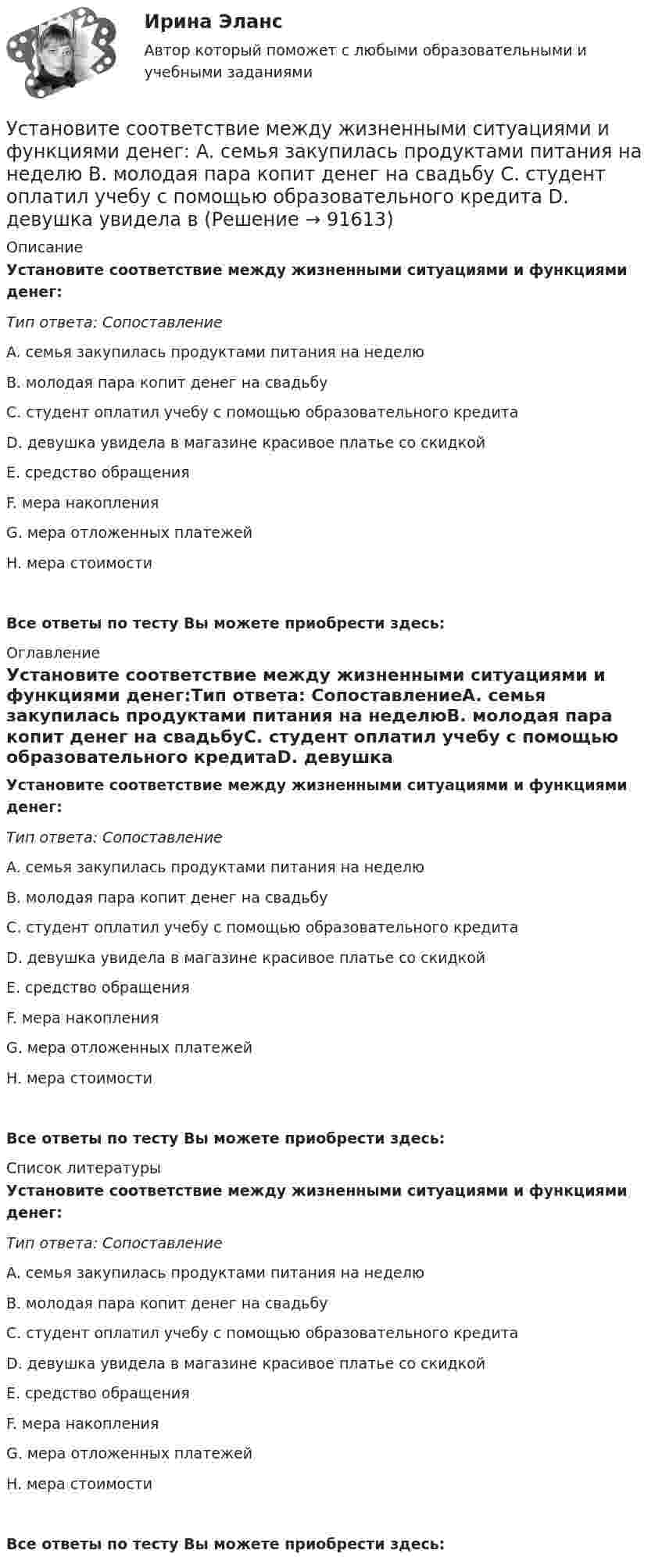      
            Описание
            Установите соответствие между жизненными ситуациями и функциями денег:Тип ответа: СопоставлениеA. семья закупилась продуктами питания на неделюB. молодая пара копит денег на свадьбуC. студент оплатил учебу с помощью образовательного кредитаD. девушка увидела в магазине красивое платье со скидкойE. средство обращенияF. мера накопленияG. мера отложенных платежейH. мера стоимостиВсе ответы по тесту Вы можете приобрести здесь:  
            Оглавление
            Установите соответствие между жизненными ситуациями и функциями денег:Тип ответа: СопоставлениеA. семья закупилась продуктами питания на неделюB. молодая пара копит денег на свадьбуC. студент оплатил учебу с помощью образовательного кредитаD. девушка увидела в магазине красивое платье со скидкойE. средство обращенияF. мера накопленияG. мера отложенных платежейH. мера стоимостиВсе ответы по тесту Вы можете приобрести здесь:  
            Список литературы
            Установите соответствие между жизненными ситуациями и функциями денег:Тип ответа: СопоставлениеA. семья закупилась продуктами питания на неделюB. молодая пара копит денег на свадьбуC. студент оплатил учебу с помощью образовательного кредитаD. девушка увидела в магазине красивое платье со скидкойE. средство обращенияF. мера накопленияG. мера отложенных платежейH. мера стоимостиВсе ответы по тесту Вы можете приобрести здесь:  
            
            
            Установите соответствие между естественными, политическими, экономическими, экологическими правами на международном и национальном уровне и их примерами:Установите соответствие между жизненными ситуациями и функциями денег: A. семья закупилась продуктами питания на неделю B. молодая пара копит денег на свадьбу C. студент оплатил учебу с помощью образовательного кредита D. девушка увидела в Установите соответствие между задачей оптимизации расходов бюджета субъекта Российской Федерации и ее составляющей:Установите соответствие между законами физики и их открывателями.Установите соответствие между значениями коэффициента перекрестной эластичности и связью между товарами:Установите соответствие между значениями коэффициента эластичности спроса по цене и характеристиками товаров:Установите соответствие между значениями коэффициента эластичности спроса по цене и характеристиками товаров:Установите соответствие между вопросами и характеристиками, которые  позволяют сформировать Я-концепцию человека: A. Кто я?  B. Какой я?  C. Чего хочу?  D. Что я могу?  E. Чем я владею?  F. социальный статус, роль в обществе и коллективеУстановите соответствие между вопросительными словами и предложениями, к  которым они подходят по смыслу: A. Who  B. When  C. Why  D. Which E.… are you planning to travel to India with? F.… are you arriving in Moscow? G.… is he cleaning Установите соответствие между вопросительными словами и предложениями, к которым они подходят по смыслу:    A.Who   B.When   C.Why   D.Which  E.… are you planning to travel to India with?  F.… are you arriving in Moscow?  G.… is he cleaning the car?Установите соответствие между группами и примерами процессов: …Установите соответствие между группами и типами командных ролей:Установите соответствие между группами показателей, характеризующих бизнес-процесс, и примерами показателей каждой группы: …Установите соответствие между группами теорий медиа и идеологиями, которые легли в их основу учения о медиакоммуникациях