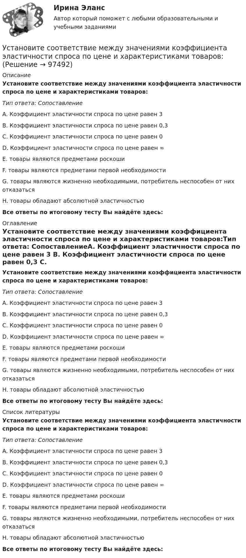      
            Описание
            Установите соответствие между значениями коэффициента эластичности спроса по цене и характеристиками товаров:Тип ответа: СопоставлениеA. Коэффициент эластичности спроса по цене равен 3 B. Коэффициент эластичности спроса по цене равен 0,3 C. Коэффициент эластичности спроса по цене равен 0 D. Коэффициент эластичности спроса по цене равен ∞ E. товары являются предметами роскошиF. товары являются предметами первой необходимостиG. товары являются жизненно необходимыми, потребитель неспособен от них отказатьсяH. товары обладают абсолютной эластичностьюВсе ответы по итоговому тесту Вы найдёте здесь:  
            Оглавление
            Установите соответствие между значениями коэффициента эластичности спроса по цене и характеристиками товаров:Тип ответа: СопоставлениеA. Коэффициент эластичности спроса по цене равен 3 B. Коэффициент эластичности спроса по цене равен 0,3 C. Коэффициент эластичности спроса по цене равен 0 D. Коэффициент эластичности спроса по цене равен ∞ E. товары являются предметами роскошиF. товары являются предметами первой необходимостиG. товары являются жизненно необходимыми, потребитель неспособен от них отказатьсяH. товары обладают абсолютной эластичностьюВсе ответы по итоговому тесту Вы найдёте здесь:  
            Список литературы
            Установите соответствие между значениями коэффициента эластичности спроса по цене и характеристиками товаров:Тип ответа: СопоставлениеA. Коэффициент эластичности спроса по цене равен 3 B. Коэффициент эластичности спроса по цене равен 0,3 C. Коэффициент эластичности спроса по цене равен 0 D. Коэффициент эластичности спроса по цене равен ∞ E. товары являются предметами роскошиF. товары являются предметами первой необходимостиG. товары являются жизненно необходимыми, потребитель неспособен от них отказатьсяH. товары обладают абсолютной эластичностьюВсе ответы по итоговому тесту Вы найдёте здесь:  
            
            
            Установите соответствие между значениями коэффициента перекрестной эластичности и связью между товарами:Установите соответствие между значениями коэффициента эластичности спроса по цене и характеристиками товаров:Установите соответствие между значениями коэффициента эластичности спроса по цене и характеристиками товаров:Установите соответствие между значениями такого показателя метода освоенного объема, как индекс выполнения стоимости, и выводами, на которые указывают такие его значения:Установите соответствие между именами авторов и их трудами:Установите соответствие между именем ученого и его вкладом в развитие экономической мысли -создал теорию прибавочной стоимости -заложил фундамент трудовой теории… -объединил теорию трудовой.. -нашел источник богатства в сфере..Установите соответствие между инструментами социальной поддержки персонала и их примерами:Установите соответствие между группами и типами командных ролей:Установите соответствие между группами показателей, характеризующих бизнес-процесс, и примерами показателей каждой группы: …Установите соответствие между группами теорий медиа и идеологиями, которые легли в их основу учения о медиакоммуникацияхУстановите соответствие между датой и историческим событием из мира спорта:Установите соответствие между естественными, политическими, экономическими, экологическими правами на международном и национальном уровне и их примерами:Установите соответствие между жизненными ситуациями и функциями денег: A. семья закупилась продуктами питания на неделю B. молодая пара копит денег на свадьбу C. студент оплатил учебу с помощью образовательного кредита D. девушка увидела в Установите соответствие между задачей оптимизации расходов бюджета субъекта Российской Федерации и ее составляющей: