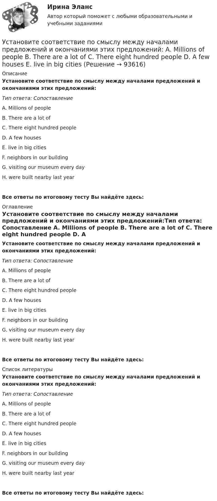      
            Описание
            Установите соответствие по смыслу между началами предложений и окончаниями  этих предложений:Тип ответа: Сопоставление A. Millions of people B. There are a lot of C. There eight hundred people D. A few houses E. live in big citiesF. neighbors in our buildingG. visiting our museum every dayH. were built nearby last yearВсе ответы по итоговому тесту Вы найдёте здесь:  
            Оглавление
            Установите соответствие по смыслу между началами предложений и окончаниями  этих предложений:Тип ответа: Сопоставление A. Millions of people B. There are a lot of C. There eight hundred people D. A few houses E. live in big citiesF. neighbors in our buildingG. visiting our museum every dayH. were built nearby last yearВсе ответы по итоговому тесту Вы найдёте здесь:  
            Список литературы
            Установите соответствие по смыслу между началами предложений и окончаниями  этих предложений:Тип ответа: Сопоставление A. Millions of people B. There are a lot of C. There eight hundred people D. A few houses E. live in big citiesF. neighbors in our buildingG. visiting our museum every dayH. were built nearby last yearВсе ответы по итоговому тесту Вы найдёте здесь:  
            
            
            Установите соответствие понятия и его характеристики: A. Оценка налоговых расходов РФ   B. Оценка объемов налоговых расходов РФ  B. Оценка объемов налоговых расходов РФ Установите соответствие по смыслу между началами предложений и окончаниями  этих предложений:  A. Millions of people   B. There are a lot of   C. There eight hundred people   D. A few houses   E. live in big citiesУстановите соответствие по смыслу между началами предложений и окончаниями  этих предложений: A. Millions of people  B. There are a lot of  C. There eight hundred people  D. A few houses  E. live in big cities F. neighbors in our building G. visitingУстановите соответствие по смыслу между началами предложений и окончаниями этих предложений:  A. She has got little energy   B. I have a little pasta   C. I have few coins   D. They have got a few tables   E. so it s difficult to move Установите соответствие по смыслу между началами предложений и окончаниями этих предложений:  A. She has got little energy  B. I have a little pasta  C. I have few coins  D. They have got a few tables  E. so its difficult to move  F. so I caУстановите соответствие по смыслу между началами предложений и окончаниями этих предложений, образовав альтернативный вопрос:  A. Has she got a cat   B. Does he prefer coffee   C. Do they want to travel to Paris   D. Has Ann read a book Установите соответствие по смыслу между началами предложений и окончаниями этих предложений, образовав альтернативный вопрос: A. Has she got a cat  B. Does he prefer coffee  C. Do they want to travel to Paris  D. Has Ann read a book  E.Установите соответствие между этапом командообразования и описанием  процессов, которые в него входят: A. Комплектование  B. Институализация  C. Позиционирование  D. определяется количество членов команды; на основании информации о характерУстановите соответствие между этапом командообразования и описанием  процессов, которые входят в него: A. Установка общего видения  B. Анализ  C. Позиционирование  D. команда определяет направление движения и ставит перед собой задачи; чтобУстановите соответствие между этапом переговоров и соответствующими этому этапу действиями:Установите соответствие между этапом переговоров и соответствующими этому этапу действиями:Установите соответствие между эффектами восприятия задач и методами принятия решений бизнес-лидерами:Установите соответствие отнесения предложенных документов к виду документопотока в организации:Установите соответствие понятий и их характеристик: