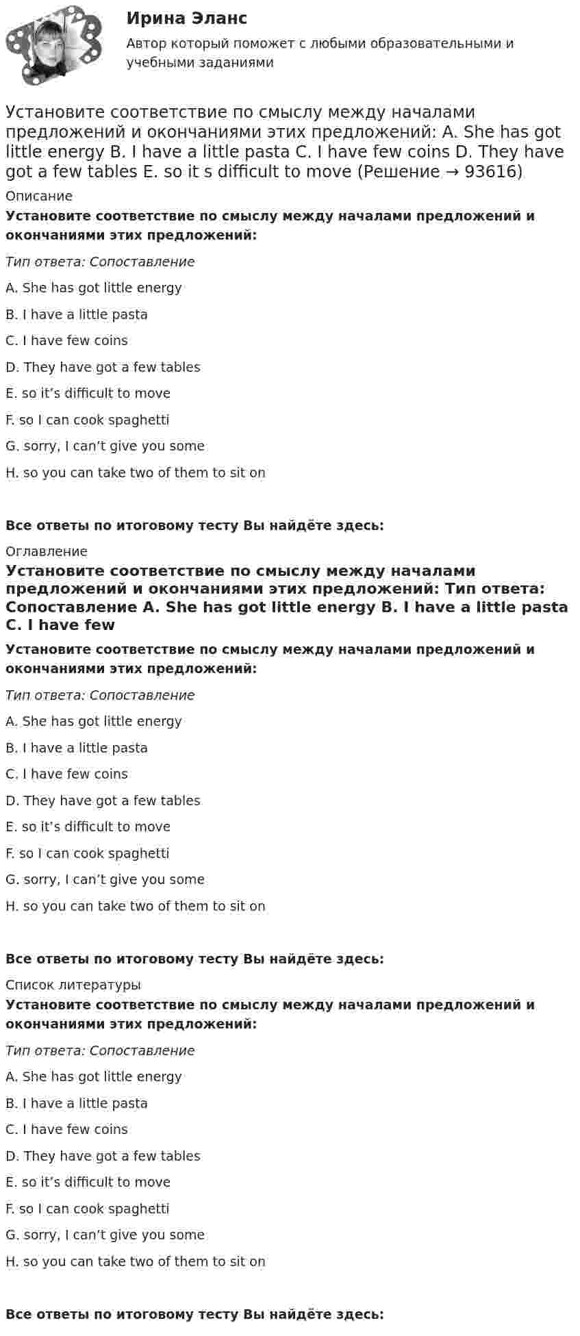      
            Описание
            Установите соответствие по смыслу между началами предложений и окончаниями этих предложений: Тип ответа: Сопоставление A. She has got little energy B. I have a little pasta C. I have few coins D. They have got a few tables E. so it’s difficult to move F. so I can cook spaghetti G. sorry, I can’t give you some H. so you can take two of them to sit onВсе ответы по итоговому тесту Вы найдёте здесь:  
            Оглавление
            Установите соответствие по смыслу между началами предложений и окончаниями этих предложений: Тип ответа: Сопоставление A. She has got little energy B. I have a little pasta C. I have few coins D. They have got a few tables E. so it’s difficult to move F. so I can cook spaghetti G. sorry, I can’t give you some H. so you can take two of them to sit onВсе ответы по итоговому тесту Вы найдёте здесь:  
            Список литературы
            Установите соответствие по смыслу между началами предложений и окончаниями этих предложений: Тип ответа: Сопоставление A. She has got little energy B. I have a little pasta C. I have few coins D. They have got a few tables E. so it’s difficult to move F. so I can cook spaghetti G. sorry, I can’t give you some H. so you can take two of them to sit onВсе ответы по итоговому тесту Вы найдёте здесь:  
            
            
            Установите соответствие по смыслу между началами предложений и окончаниями  этих предложений: A. Millions of people  B. There are a lot of  C. There eight hundred people  D. A few houses  E. live in big cities F. neighbors in our building G. visitingУстановите соответствие по смыслу между началами предложений и окончаниями этих предложений:  A. She has got little energy   B. I have a little pasta   C. I have few coins   D. They have got a few tables   E. so it s difficult to move Установите соответствие по смыслу между началами предложений и окончаниями этих предложений:  A. She has got little energy  B. I have a little pasta  C. I have few coins  D. They have got a few tables  E. so its difficult to move  F. so I caУстановите соответствие по смыслу между началами предложений и окончаниями этих предложений, образовав альтернативный вопрос:  A. Has she got a cat   B. Does he prefer coffee   C. Do they want to travel to Paris   D. Has Ann read a book Установите соответствие по смыслу между началами предложений и окончаниями этих предложений, образовав альтернативный вопрос: A. Has she got a cat  B. Does he prefer coffee  C. Do they want to travel to Paris  D. Has Ann read a book  E.Установите соответствие по смыслу между словами и предложениями, в начало  которых нужно поставить эти слова: A. Close  B. Buy  C. Send  D. Fix E. … the door, please F. … this smartphone. Its the best one G. … the email to her H. … your Установите соответствие по смыслу между словами и предложениями, в начало  которых нужно поставить эти слова:  A. Close   B. Buy   C. Send   D. Fix  E. … the door, please  F. … this smartphone. It s the best one  G. … the email to her  H. … your carУстановите соответствие между этапом переговоров и соответствующими этому этапу действиями:Установите соответствие между этапом переговоров и соответствующими этому этапу действиями:Установите соответствие между эффектами восприятия задач и методами принятия решений бизнес-лидерами:Установите соответствие отнесения предложенных документов к виду документопотока в организации:Установите соответствие понятий и их характеристик:Установите соответствие понятий международного и национального права и их характеристик:Установите соответствие понятия и его характеристики: A. Оценка налоговых расходов РФ   B. Оценка объемов налоговых расходов РФ  B. Оценка объемов налоговых расходов РФ 