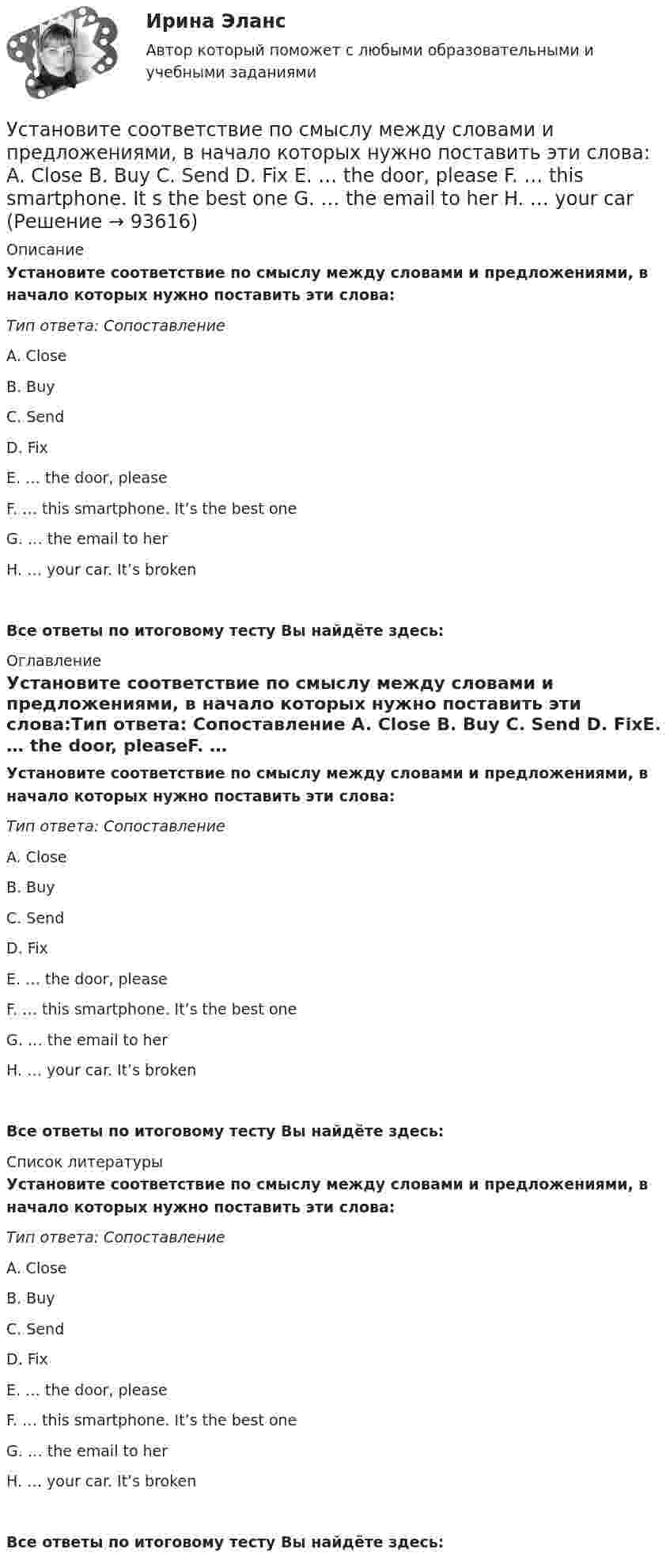      
            Описание
            Установите соответствие по смыслу между словами и предложениями, в начало  которых нужно поставить эти слова:Тип ответа: Сопоставление A. Close B. Buy C. Send D. FixE. … the door, pleaseF. … this smartphone. It’s the best oneG. … the email to herH. … your car. It’s brokenВсе ответы по итоговому тесту Вы найдёте здесь:  
            Оглавление
            Установите соответствие по смыслу между словами и предложениями, в начало  которых нужно поставить эти слова:Тип ответа: Сопоставление A. Close B. Buy C. Send D. FixE. … the door, pleaseF. … this smartphone. It’s the best oneG. … the email to herH. … your car. It’s brokenВсе ответы по итоговому тесту Вы найдёте здесь:  
            Список литературы
            Установите соответствие по смыслу между словами и предложениями, в начало  которых нужно поставить эти слова:Тип ответа: Сопоставление A. Close B. Buy C. Send D. FixE. … the door, pleaseF. … this smartphone. It’s the best oneG. … the email to herH. … your car. It’s brokenВсе ответы по итоговому тесту Вы найдёте здесь:  
            
            
            Установите соответствие по смыслу между словами и предложениями, в начало  которых нужно поставить эти слова: A. Close  B. Buy  C. Send  D. Fix E. … the door, please F. … this smartphone. Its the best one G. … the email to her H. … your Установите соответствие по смыслу между словами и предложениями, в начало  которых нужно поставить эти слова:  A. Close   B. Buy   C. Send   D. Fix  E. … the door, please  F. … this smartphone. It s the best one  G. … the email to her  H. … your carУстановите соответствие прямых и косвенные методов и примеров средств воздействия на предпринимательскую деятельность:Установите соответствие специфических школ стратегического менеджмента и того, как эти школы понимают сущность стратегического управления:Установите соответствие способов демонстрации итоговых аналитических документов и их характеристик:Установите соответствие субъектов бюджетных правоотношений и бюджетных полномочий, которыми наделены данные субъекты:Установите соответствие термина и его определения: A. Трест В. Концерн C. Холдинг D. Консорциум E. временное, обычно на срок выполнения проекта, соглашение между несколькими банками, кредитными организациями или группами компаний (фирм) Установите соответствие понятий международного и национального права и их характеристик:Установите соответствие понятия и его характеристики: A. Оценка налоговых расходов РФ   B. Оценка объемов налоговых расходов РФ  B. Оценка объемов налоговых расходов РФ Установите соответствие по смыслу между началами предложений и окончаниями  этих предложений:  A. Millions of people   B. There are a lot of   C. There eight hundred people   D. A few houses   E. live in big citiesУстановите соответствие по смыслу между началами предложений и окончаниями  этих предложений: A. Millions of people  B. There are a lot of  C. There eight hundred people  D. A few houses  E. live in big cities F. neighbors in our building G. visitingУстановите соответствие по смыслу между началами предложений и окончаниями этих предложений:  A. She has got little energy   B. I have a little pasta   C. I have few coins   D. They have got a few tables   E. so it s difficult to move Установите соответствие по смыслу между началами предложений и окончаниями этих предложений:  A. She has got little energy  B. I have a little pasta  C. I have few coins  D. They have got a few tables  E. so its difficult to move  F. so I caУстановите соответствие по смыслу между началами предложений и окончаниями этих предложений, образовав альтернативный вопрос:  A. Has she got a cat   B. Does he prefer coffee   C. Do they want to travel to Paris   D. Has Ann read a book 