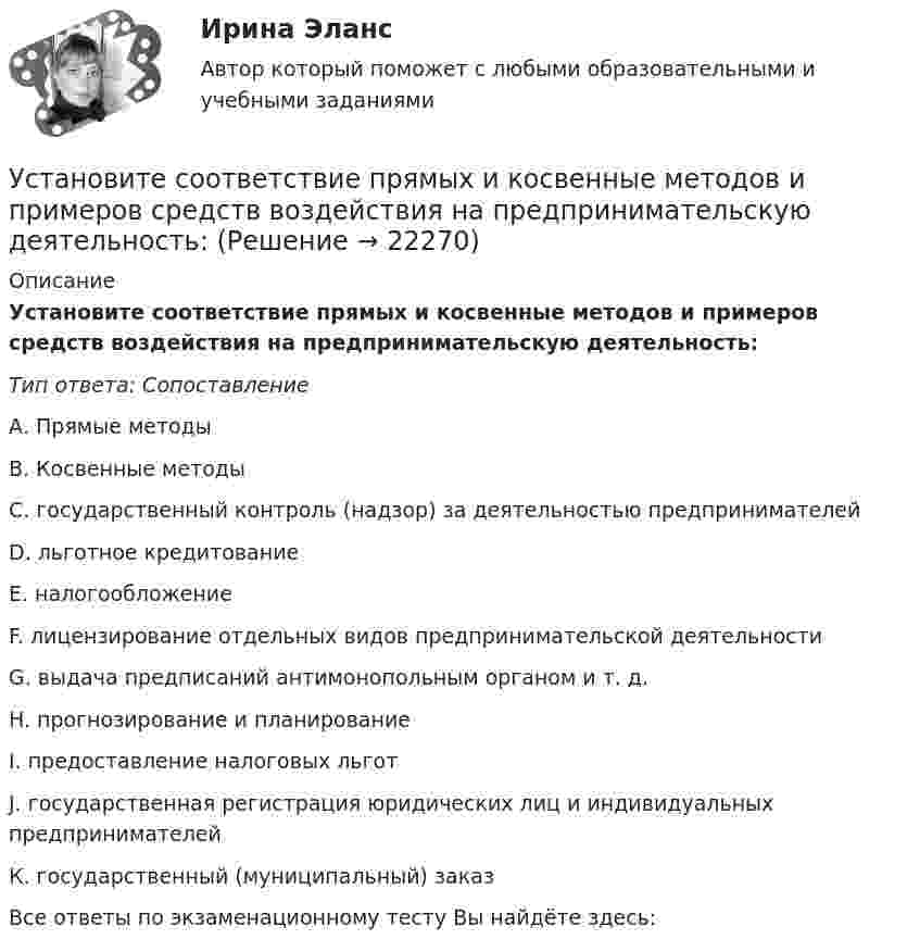      
          Описание
          Установите соответствие прямых и косвенные методов и примеров средств воздействия на предпринимательскую деятельность:Тип ответа: СопоставлениеА. Прямые методыВ. Косвенные методыС. государственный контроль (надзор) за деятельностью предпринимателейD. льготное кредитованиеЕ. налогообложениеF. лицензирование отдельных видов предпринимательской деятельностиG. выдача предписаний антимонопольным органом и т. д.H. прогнозирование и планированиеI. предоставление налоговых льготJ. государственная регистрация юридических лиц и индивидуальных предпринимателейК. государственный (муниципальный) заказВсе ответы по экзаменационному тесту Вы найдёте здесь:   
            
            
            Установите соответствие по смыслу между словами и предложениями, в начало  которых нужно поставить эти слова:  A. Close   B. Buy   C. Send   D. Fix  E. … the door, please  F. … this smartphone. It s the best one  G. … the email to her  H. … your carУстановите соответствие прямых и косвенные методов и примеров средств воздействия на предпринимательскую деятельность:Установите соответствие специфических школ стратегического менеджмента и того, как эти школы понимают сущность стратегического управления:Установите соответствие способов демонстрации итоговых аналитических документов и их характеристик:Установите соответствие субъектов бюджетных правоотношений и бюджетных полномочий, которыми наделены данные субъекты:Установите соответствие термина и его определения: A. Трест В. Концерн C. Холдинг D. Консорциум E. временное, обычно на срок выполнения проекта, соглашение между несколькими банками, кредитными организациями или группами компаний (фирм) Установите соответствие уровней сотрудничества государств с международными правонарушениями и национальными преступлениями:Установите соответствие понятия и его характеристики: A. Оценка налоговых расходов РФ   B. Оценка объемов налоговых расходов РФ  B. Оценка объемов налоговых расходов РФ Установите соответствие по смыслу между началами предложений и окончаниями  этих предложений:  A. Millions of people   B. There are a lot of   C. There eight hundred people   D. A few houses   E. live in big citiesУстановите соответствие по смыслу между началами предложений и окончаниями  этих предложений: A. Millions of people  B. There are a lot of  C. There eight hundred people  D. A few houses  E. live in big cities F. neighbors in our building G. visitingУстановите соответствие по смыслу между началами предложений и окончаниями этих предложений:  A. She has got little energy   B. I have a little pasta   C. I have few coins   D. They have got a few tables   E. so it s difficult to move Установите соответствие по смыслу между началами предложений и окончаниями этих предложений:  A. She has got little energy  B. I have a little pasta  C. I have few coins  D. They have got a few tables  E. so its difficult to move  F. so I caУстановите соответствие по смыслу между началами предложений и окончаниями этих предложений, образовав альтернативный вопрос:  A. Has she got a cat   B. Does he prefer coffee   C. Do they want to travel to Paris   D. Has Ann read a book Установите соответствие по смыслу между началами предложений и окончаниями этих предложений, образовав альтернативный вопрос: A. Has she got a cat  B. Does he prefer coffee  C. Do they want to travel to Paris  D. Has Ann read a book  E.