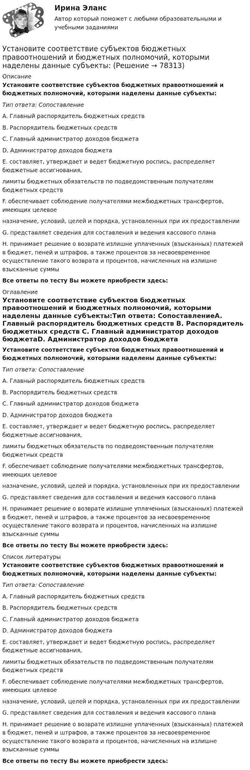      
            Описание
            Установите соответствие субъектов бюджетных правоотношений и бюджетных полномочий, которыми наделены данные субъекты:Тип ответа: СопоставлениеA. Главный распорядитель бюджетных средств B. Распорядитель бюджетных средств C. Главный администратор доходов бюджетаD. Администратор доходов бюджета E. составляет, утверждает и ведет бюджетную роспись, распределяет бюджетные ассигнования, лимиты бюджетных обязательств по подведомственным получателям бюджетных средствF. обеспечивает соблюдение получателями межбюджетных трансфертов, имеющих целевое назначение, условий, целей и порядка, установленных при их предоставленииG. представляет сведения для составления и ведения кассового планаH. принимает решение о возврате излишне уплаченных (взысканных) платежей в бюджет, пеней и штрафов, а также процентов за несвоевременное осуществление такого возврата и процентов, начисленных на излишне взысканные суммы Все ответы по тесту Вы можете приобрести здесь:  
            Оглавление
            Установите соответствие субъектов бюджетных правоотношений и бюджетных полномочий, которыми наделены данные субъекты:Тип ответа: СопоставлениеA. Главный распорядитель бюджетных средств B. Распорядитель бюджетных средств C. Главный администратор доходов бюджетаD. Администратор доходов бюджета E. составляет, утверждает и ведет бюджетную роспись, распределяет бюджетные ассигнования, лимиты бюджетных обязательств по подведомственным получателям бюджетных средствF. обеспечивает соблюдение получателями межбюджетных трансфертов, имеющих целевое назначение, условий, целей и порядка, установленных при их предоставленииG. представляет сведения для составления и ведения кассового планаH. принимает решение о возврате излишне уплаченных (взысканных) платежей в бюджет, пеней и штрафов, а также процентов за несвоевременное осуществление такого возврата и процентов, начисленных на излишне взысканные суммы Все ответы по тесту Вы можете приобрести здесь:  
            Список литературы
            Установите соответствие субъектов бюджетных правоотношений и бюджетных полномочий, которыми наделены данные субъекты:Тип ответа: СопоставлениеA. Главный распорядитель бюджетных средств B. Распорядитель бюджетных средств C. Главный администратор доходов бюджетаD. Администратор доходов бюджета E. составляет, утверждает и ведет бюджетную роспись, распределяет бюджетные ассигнования, лимиты бюджетных обязательств по подведомственным получателям бюджетных средствF. обеспечивает соблюдение получателями межбюджетных трансфертов, имеющих целевое назначение, условий, целей и порядка, установленных при их предоставленииG. представляет сведения для составления и ведения кассового планаH. принимает решение о возврате излишне уплаченных (взысканных) платежей в бюджет, пеней и штрафов, а также процентов за несвоевременное осуществление такого возврата и процентов, начисленных на излишне взысканные суммы Все ответы по тесту Вы можете приобрести здесь:  
            
            
            Установите соответствие способов демонстрации итоговых аналитических документов и их характеристик:Установите соответствие субъектов бюджетных правоотношений и бюджетных полномочий, которыми наделены данные субъекты:Установите соответствие термина и его определения: A. Трест В. Концерн C. Холдинг D. Консорциум E. временное, обычно на срок выполнения проекта, соглашение между несколькими банками, кредитными организациями или группами компаний (фирм) Установите соответствие уровней сотрудничества государств с международными правонарушениями и национальными преступлениями:Установите соответствие философских направлений и их основных постулатов:Установите соответствие формы адвокатского образования и того, кто его вправе учредить:Установите соответствие формы государственно-частного партнерства и ее характеристики:Установите соответствие по смыслу между началами предложений и окончаниями этих предложений:  A. She has got little energy   B. I have a little pasta   C. I have few coins   D. They have got a few tables   E. so it s difficult to move Установите соответствие по смыслу между началами предложений и окончаниями этих предложений:  A. She has got little energy  B. I have a little pasta  C. I have few coins  D. They have got a few tables  E. so its difficult to move  F. so I caУстановите соответствие по смыслу между началами предложений и окончаниями этих предложений, образовав альтернативный вопрос:  A. Has she got a cat   B. Does he prefer coffee   C. Do they want to travel to Paris   D. Has Ann read a book Установите соответствие по смыслу между началами предложений и окончаниями этих предложений, образовав альтернативный вопрос: A. Has she got a cat  B. Does he prefer coffee  C. Do they want to travel to Paris  D. Has Ann read a book  E.Установите соответствие по смыслу между словами и предложениями, в начало  которых нужно поставить эти слова: A. Close  B. Buy  C. Send  D. Fix E. … the door, please F. … this smartphone. Its the best one G. … the email to her H. … your Установите соответствие по смыслу между словами и предложениями, в начало  которых нужно поставить эти слова:  A. Close   B. Buy   C. Send   D. Fix  E. … the door, please  F. … this smartphone. It s the best one  G. … the email to her  H. … your carУстановите соответствие прямых и косвенные методов и примеров средств воздействия на предпринимательскую деятельность: