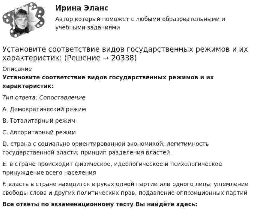      
          Описание
          Установите соответствие видов государственных режимов и их характеристик:Тип ответа: СопоставлениеA. Демократический режимВ. Тоталитарный режимС. Авторитарный режимD. страна с социально ориентированной экономикой; легитимность государственной власти; принцип разделения властей.Е. в стране происходит физическое, идеологическое и психологическое принуждение всего населенияF. власть в стране находится в руках одной партии или одного лица; ущемление свободы слова и других политических прав, подавление оппозиционных партийВсе ответы по экзаменационному тесту Вы найдёте здесь:   
            
            
            Установите соответствие видов бизнес-планов и критериев их классификации: … Установите соответствие видов государственных режимов и их характеристик:Установите соответствие видов коэффициентов, видов анализа и их характеристиками:Установите соответствие видов файлов и расширений:Установите соответствие групп и примеров методов сбора исходной информации в процессе мониторинга психологического климата:Установите соответствие институтов и форм оказания правовой помощи при осуществлении сотрудничества государств в борьбе с преступностью:Установите соответствие, исходя из «триады устойчивого развития» -социально-экономические взаимосвязи -эколого-социальные взаимосвязи -эколого-экономические взаимосвязиУстановите соответствиеУстановите соответствиеУстановите соответствиеУстановите соответствие: A. аренда квартиры B. заработная плата C. картофель, выращенный на своем огороде D. ужин в ресторане E. обязательные расходы F. денежные доходы G. натуральные доходы H. необязательные расходыУстановите соответствие: A. Знания – это …  B. Данные – это … C. Информация – это …Установите соответствие: A. интеллектуальные базы данных  B. динамические системы  C. нейронные сетиУстановите соответствие аббревиатур и их расшифровок:
