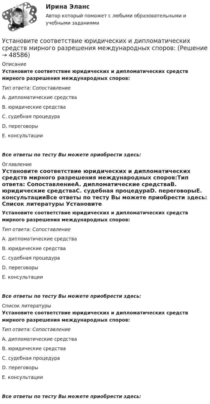      
            Описание
            Установите соответствие юридических и дипломатических средств мирного разрешения международных споров:Тип ответа: СопоставлениеA. дипломатические средстваВ. юридические средстваС. судебная процедураD. переговорыЕ. консультацииВсе ответы по тесту Вы можете приобрести здесь:  
            Оглавление
            Установите соответствие юридических и дипломатических средств мирного разрешения международных споров:Тип ответа: СопоставлениеA. дипломатические средстваВ. юридические средстваС. судебная процедураD. переговорыЕ. консультацииВсе ответы по тесту Вы можете приобрести здесь:  
            Список литературы
            Установите соответствие юридических и дипломатических средств мирного разрешения международных споров:Тип ответа: СопоставлениеA. дипломатические средстваВ. юридические средстваС. судебная процедураD. переговорыЕ. консультацииВсе ответы по тесту Вы можете приобрести здесь: 
            
            
            Установите соответствие элементов бюджетной классификации Российской Федерации и их составляющих:Установите соответствие юридических и дипломатических средств мирного разрешения международных споров: Установите соответствии между методами статистического анализа и основными положениями, из которых они исходят:Установите соответствия между видами информации и их содержанием. Установите соответствия между наименованиями факторов, влияющих на развитие личности ребёнка (наследственность, среда развития, воспитание, деятельность), с их определениями. Установите темпоральную последовательность действий государств для надлежащего ведения своих споров до их урегулирования:Установите термодинамическую вероятность протекания электрохимической коррозии при механическом повреждении анодного покрытия на стальном изделии во влажной атмосфере воздуха. Запишите схему коррозионной гальванопары, уравнения анодного и катодного Установите соответствие субъектов бюджетных правоотношений и бюджетных полномочий, которыми наделены данные субъекты:Установите соответствие термина и его определения: A. Трест В. Концерн C. Холдинг D. Консорциум E. временное, обычно на срок выполнения проекта, соглашение между несколькими банками, кредитными организациями или группами компаний (фирм) Установите соответствие уровней сотрудничества государств с международными правонарушениями и национальными преступлениями:Установите соответствие философских направлений и их основных постулатов:Установите соответствие формы адвокатского образования и того, кто его вправе учредить:Установите соответствие формы государственно-частного партнерства и ее характеристики:Установите соответствие формы семантический анализ содержания и его описания: