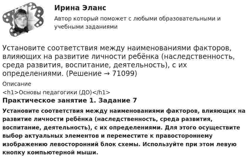      
            Описание
            <h1>Основы педагогики (ДО)</h1>Практическое занятие 1. Задание 7Установите соответствия между наименованиями факторов, влияющих на развитие личности ребёнка (наследственность, среда развития, воспитание, деятельность), с их определениями. Для этого осуществите выбор актуальных элементов и переместите к правостороннему изображению левосторонний блок схемы. Используйте при этом левую кнопку компьютерной мыши.    
            
            
            Установите соответствия между видами информации и их содержанием. Установите соответствия между наименованиями факторов, влияющих на развитие личности ребёнка (наследственность, среда развития, воспитание, деятельность), с их определениями. Установите темпоральную последовательность действий государств для надлежащего ведения своих споров до их урегулирования:Установите термодинамическую вероятность протекания электрохимической коррозии при механическом повреждении анодного покрытия на стальном изделии во влажной атмосфере воздуха. Запишите схему коррозионной гальванопары, уравнения анодного и катодного Установите хронологический порядок развития темы лидерства:Установите хронологическую последовательность аспектов изучения лидерства в психологии и социологии в XX в. (от более ранних идей к более поздним):Установите хронологическую последовательность, в которой теория лидерства изучалась в психологии и социологии (от более ранних идей к поздним):Установите соответствие философских направлений и их основных постулатов:Установите соответствие формы адвокатского образования и того, кто его вправе учредить:Установите соответствие формы государственно-частного партнерства и ее характеристики:Установите соответствие формы семантический анализ содержания и его описания:Установите соответствие функционального назначения модулей и бизнес-процессов:Установите соответствие элементов бюджетной классификации Российской Федерации и их составляющих:Установите соответствие юридических и дипломатических средств мирного разрешения международных споров: