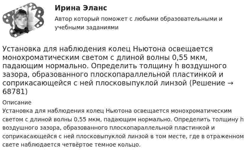      
            Описание
            Установка для наблюдения колец Ньютона освещается монохроматическим светом с длиной волны 0,55 мкм, падающим нормально. Определить толщину h воздушного зазора, образованного плоскопараллельной пластинкой и соприкасающейся с ней плосковыпуклой линзой в том месте, где в отраженном свете наблюдается четвёртое темное кольцо.   
            
            
            Установка для наблюдения колец Ньютона освещается монохроматическим светом с 0,6 мкм, падающим нормально. Найдите толщину воздушного слоя между линзой и стеклянной пластиной, в том месте, где наблюдается 4-е темное кольцо в отраженном свете.Установка для наблюдения колец Ньютона освещается монохроматическим светом с длиной волны 0,55 мкм, падающим нормально. Определить толщину h воздушного зазора, образованного плоскопараллельной пластинкой и соприкасающейся с ней плосковыпуклой линзойУстановка для наблюдения колец Ньютона освещается монохроматическим светом с длиной волны 0,6 мкм, падающим нормально. Пространство между плосковыпуклой линзой с радиусом кривизны 4 м и плоскопараллельной стеклянной пластинкой Установка для наблюдения колец Ньютона освещается нормально падающим монохроматическим светом = 590 нм). Радиус кривизны R линзы равен 5 см. Определить толщину d3 воздушного промежутка в том месте, где в отраженном свете наблюдаетсяУстановка для наблюдения колец Ньютона освещается нормально падающим монохроматическим светом ( 590 нм). Радиус кривизны R линзы равен 5 см. Определить толщину d3 воздушного промежутка в том месте, где в отраженном свете наблюдается третье светлоеУстановка для получения колец Ньютона освещается монохроматическим светом. Наблюдение ведется в отраженном свете. Радиусы двух соседних темных колец равны соответственно 4 мм и 4,38 мм. Установка для получения колец Ньютона освещается светом, падающим нормально. Найти: 1) радиус четвертого синего кольца (4*10^-5 см = 4*10^-7 м) и 2) радиус третьего красного кольца (6,3*10^-5 см = 6,3*10^-7 м). Радиус кривизны линзы равен 5 м.Установите хронологическую последовательность процесса возникновения направлений спортивной деятельности...Установите хронологическую последовательность событий, происходивших в области технологий средств массовой информации на протяжении XX в.:Установите хронологическую последовательность событий, происходивших на мировой арене и связанных с цензурируемостью средств массовой информации:Установите хронологическую последовательность этапов развития маркетинга:Установите, что является источником только национального права, а что - международного и национального права:Установить взаимно однозначное соответствие между отрезком [0,1] и квадратом [0,1] x [0,1].Установка вентиляторов — вееров предусматривается при интенсивности теплового облучения постоянных рабочих мест нагретыми поверхностями от:
