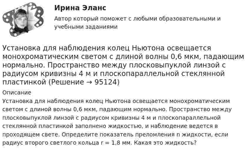      
            Описание
            Установка для наблюдения колец Ньютона освещается монохроматическим светом с длиной волны 0,6 мкм, падающим нормально. Пространство между плосковыпуклой линзой с радиусом кривизны 4 м и плоскопараллельной стеклянной пластинкой заполнено жидкостью, и наблюдение ведется в проходящем свете. Определите показатель преломления n жидкости, если радиус второго светлого кольца r = 1,8 мм. Какая это жидкость?   
            
            
            Установка для наблюдения колец Ньютона освещается монохроматическим светом с длиной волны 0,55 мкм, падающим нормально. Определить толщину h воздушного зазора, образованного плоскопараллельной пластинкой и соприкасающейся с ней плосковыпуклой линзойУстановка для наблюдения колец Ньютона освещается монохроматическим светом с длиной волны 0,6 мкм, падающим нормально. Пространство между плосковыпуклой линзой с радиусом кривизны 4 м и плоскопараллельной стеклянной пластинкой Установка для наблюдения колец Ньютона освещается нормально падающим монохроматическим светом = 590 нм). Радиус кривизны R линзы равен 5 см. Определить толщину d3 воздушного промежутка в том месте, где в отраженном свете наблюдаетсяУстановка для наблюдения колец Ньютона освещается нормально падающим монохроматическим светом ( 590 нм). Радиус кривизны R линзы равен 5 см. Определить толщину d3 воздушного промежутка в том месте, где в отраженном свете наблюдается третье светлоеУстановка для получения колец Ньютона освещается монохроматическим светом. Наблюдение ведется в отраженном свете. Радиусы двух соседних темных колец равны соответственно 4 мм и 4,38 мм. Установка для получения колец Ньютона освещается светом, падающим нормально. Найти: 1) радиус четвертого синего кольца (4*10^-5 см = 4*10^-7 м) и 2) радиус третьего красного кольца (6,3*10^-5 см = 6,3*10^-7 м). Радиус кривизны линзы равен 5 м.Установка зрительной трубы по предмету:Установите хронологическую последовательность событий, происходивших в области технологий средств массовой информации на протяжении XX в.:Установите хронологическую последовательность событий, происходивших на мировой арене и связанных с цензурируемостью средств массовой информации:Установите хронологическую последовательность этапов развития маркетинга:Установите, что является источником только национального права, а что - международного и национального права:Установить взаимно однозначное соответствие между отрезком [0,1] и квадратом [0,1] x [0,1].Установка вентиляторов — вееров предусматривается при интенсивности теплового облучения постоянных рабочих мест нагретыми поверхностями от:Установка дефлектора на автомобиль