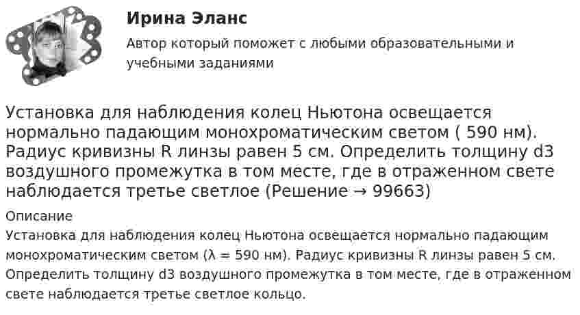      
            Описание
            Установка для наблюдения колец Ньютона освещается нормально падающим монохроматическим светом (λ = 590 нм). Радиус кривизны R линзы равен 5 см. Определить толщину d3 воздушного промежутка в том месте, где в отраженном свете наблюдается третье светлое кольцо.   
            
            
            Установка для наблюдения колец Ньютона освещается нормально падающим монохроматическим светом = 590 нм). Радиус кривизны R линзы равен 5 см. Определить толщину d3 воздушного промежутка в том месте, где в отраженном свете наблюдаетсяУстановка для наблюдения колец Ньютона освещается нормально падающим монохроматическим светом ( 590 нм). Радиус кривизны R линзы равен 5 см. Определить толщину d3 воздушного промежутка в том месте, где в отраженном свете наблюдается третье светлоеУстановка для получения колец Ньютона освещается монохроматическим светом. Наблюдение ведется в отраженном свете. Радиусы двух соседних темных колец равны соответственно 4 мм и 4,38 мм. Установка для получения колец Ньютона освещается светом, падающим нормально. Найти: 1) радиус четвертого синего кольца (4*10^-5 см = 4*10^-7 м) и 2) радиус третьего красного кольца (6,3*10^-5 см = 6,3*10^-7 м). Радиус кривизны линзы равен 5 м.Установка зрительной трубы по предмету:Установка на обоснование уже согласованных и де факто принятых кадровых решений характерная для:...Установка НЩ-50 предназначена для перекачки жидкого навоза от животноводческих ферм на поля фильтрации. В час такая установка перекачивает 70 м3 навозной жижи. Какова работа, идущая на преодоление тренияУстановите хронологическую последовательность этапов развития маркетинга:Установите, что является источником только национального права, а что - международного и национального права:Установить взаимно однозначное соответствие между отрезком [0,1] и квадратом [0,1] x [0,1].Установка вентиляторов — вееров предусматривается при интенсивности теплового облучения постоянных рабочих мест нагретыми поверхностями от:Установка дефлектора на автомобильУстановка для наблюдения колец Ньютона освещается монохроматическим светом с 0,6 мкм, падающим нормально. Найдите толщину воздушного слоя между линзой и стеклянной пластиной, в том месте, где наблюдается 4-е темное кольцо в отраженном свете.Установка для наблюдения колец Ньютона освещается монохроматическим светом с длиной волны 0,55 мкм, падающим нормально. Определить толщину h воздушного зазора, образованного плоскопараллельной пластинкой и соприкасающейся с ней плосковыпуклой линзой