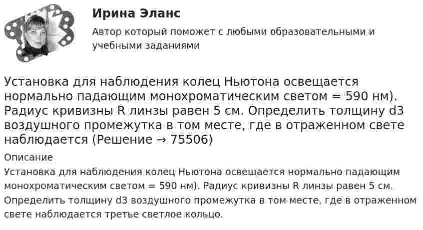      
            Описание
            Установка для наблюдения колец Ньютона освещается нормально падающим монохроматическим светом = 590 нм). Радиус кривизны R линзы равен 5 см. Определить толщину d3 воздушного промежутка в том месте, где в отраженном свете наблюдается третье светлое кольцо.   
            
            
            Установка для наблюдения колец Ньютона освещается монохроматическим светом с длиной волны 0,6 мкм, падающим нормально. Пространство между плосковыпуклой линзой с радиусом кривизны 4 м и плоскопараллельной стеклянной пластинкой Установка для наблюдения колец Ньютона освещается нормально падающим монохроматическим светом = 590 нм). Радиус кривизны R линзы равен 5 см. Определить толщину d3 воздушного промежутка в том месте, где в отраженном свете наблюдаетсяУстановка для наблюдения колец Ньютона освещается нормально падающим монохроматическим светом ( 590 нм). Радиус кривизны R линзы равен 5 см. Определить толщину d3 воздушного промежутка в том месте, где в отраженном свете наблюдается третье светлоеУстановка для получения колец Ньютона освещается монохроматическим светом. Наблюдение ведется в отраженном свете. Радиусы двух соседних темных колец равны соответственно 4 мм и 4,38 мм. Установка для получения колец Ньютона освещается светом, падающим нормально. Найти: 1) радиус четвертого синего кольца (4*10^-5 см = 4*10^-7 м) и 2) радиус третьего красного кольца (6,3*10^-5 см = 6,3*10^-7 м). Радиус кривизны линзы равен 5 м.Установка зрительной трубы по предмету:Установка на обоснование уже согласованных и де факто принятых кадровых решений характерная для:...Установите хронологическую последовательность событий, происходивших на мировой арене и связанных с цензурируемостью средств массовой информации:Установите хронологическую последовательность этапов развития маркетинга:Установите, что является источником только национального права, а что - международного и национального права:Установить взаимно однозначное соответствие между отрезком [0,1] и квадратом [0,1] x [0,1].Установка вентиляторов — вееров предусматривается при интенсивности теплового облучения постоянных рабочих мест нагретыми поверхностями от:Установка дефлектора на автомобильУстановка для наблюдения колец Ньютона освещается монохроматическим светом с 0,6 мкм, падающим нормально. Найдите толщину воздушного слоя между линзой и стеклянной пластиной, в том месте, где наблюдается 4-е темное кольцо в отраженном свете.