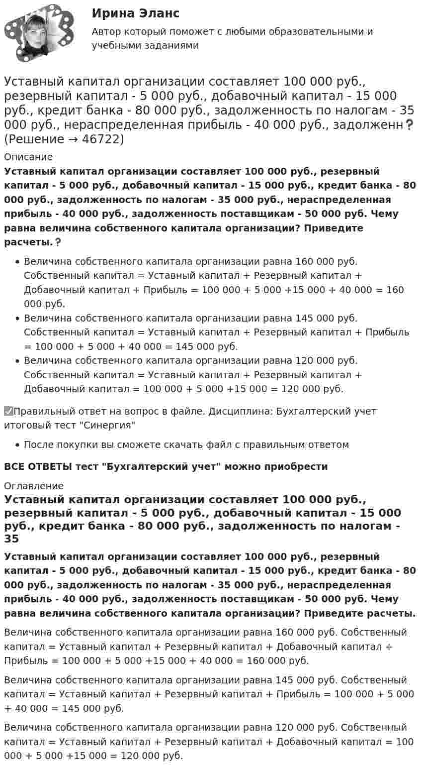      
            Описание
            Уставный капитал организации составляет 100 000 руб., резервный капитал - 5 000 руб., добавочный капитал - 15 000 руб., кредит банка - 80 000 руб., задолженность по налогам - 35 000 руб., нераспределенная прибыль - 40 000 руб., задолженность поставщикам - 50 000 руб. Чему равна величина собственного капитала организации? Приведите расчеты.❓Величина собственного капитала организации равна 160 000 руб. Собственный капитал = Уставный капитал + Резервный капитал + Добавочный капитал + Прибыль = 100 000 + 5 000 +15 000 + 40 000 = 160 000 руб.Величина собственного капитала организации равна 145 000 руб. Собственный капитал = Уставный капитал + Резервный капитал + Прибыль = 100 000 + 5 000 + 40 000 = 145 000 руб.Величина собственного капитала организации равна 120 000 руб. Собственный капитал = Уставный капитал + Резервный капитал + Добавочный капитал = 100 000 + 5 000 +15 000 = 120 000 руб.✅Правильный ответ на вопрос в файле. Дисциплина: Бухгалтерский учет итоговый тест СинергияПосле покупки вы сможете скачать файл с правильным ответомВСЕ ОТВЕТЫ тест Бухгалтерский учет можно приобрести  
            Оглавление
            Уставный капитал организации составляет 100 000 руб., резервный капитал - 5 000 руб., добавочный капитал - 15 000 руб., кредит банка - 80 000 руб., задолженность по налогам - 35 000 руб., нераспределенная прибыль - 40 000 руб., задолженность поставщикам - 50 000 руб. Чему равна величина собственного капитала организации? Приведите расчеты.Величина собственного капитала организации равна 160 000 руб. Собственный капитал = Уставный капитал + Резервный капитал + Добавочный капитал + Прибыль = 100 000 + 5 000 +15 000 + 40 000 = 160 000 руб.Величина собственного капитала организации равна 145 000 руб. Собственный капитал = Уставный капитал + Резервный капитал + Прибыль = 100 000 + 5 000 + 40 000 = 145 000 руб.Величина собственного капитала организации равна 120 000 руб. Собственный капитал = Уставный капитал + Резервный капитал + Добавочный капитал = 100 000 + 5 000 +15 000 = 120 000 руб. 
            
            
            Уставный капитал организации равен 10 000 руб., резервный капитал 5000 руб., кредит банка 80 000 руб., задолженность по налогам 35 000 руб., нераспределенная прибыль 20 000 руб. Чему равна величина заемного капитала организации? Приведите расчеты.❓Уставный капитал организации составляет 100 000 руб., резервный капитал - 5 000 руб., добавочный капитал - 15 000 руб., кредит банка - 80 000 руб., задолженность по налогам - 35 000 руб., нераспределенная прибыль - 40 000 руб., задолженн❓Уставный капитал подлежит обязательному уменьшению …Уставы муниципальных образований, Управление муниципальной собственностью… устанавливает правовые и организационные основы национальной платежной системы, регулирует порядок оказания платежных услуг, в том числе осуществления перевода денежных средств, использования электронных средств платежаУстановите в исторической и логической последовательности применяемые расчетные единицы при определении международной ответственности перевозчика:Установите иерархию потребностей человека в соответствии с теорией потребностей А. Маслоу, начиная с низших:Успешная профессиональная деятельность госслужащих во многом зависит от …Успешная реализация сложных долговременных проектов маловероятна в рамках … организационной структурыУспешное планирование и управление карьерой государственного служащего - результат эффективного взаимодействия четырех сторон служебных отношений: представителя нанимателя, непосредственного руководителя, кадровой службы и самого:...Успешное формирование и реализация стратегии возможны лишь при условии обладания менеджерами определенными компетенциями. Что является необходимым для менеджера-стратега?Успешное формирование и реализация стратегии возможны лишь при условии обладания менеджерами определенными компетенциями. Что является необходимым для менеджера-стратега?Успешной коммуникации в большей степени способствуетУспешный вариант конверсии и вхождения в рынок крупного предприятия продемонстрировал воронежский концерн «Энергия». За 6 лет он удвоил выпуск продукции, утроил объемы научно-исследовательских и опытно-конструкторских работ, в четыре с лишним раза увеличил производство товаров народного потребления.