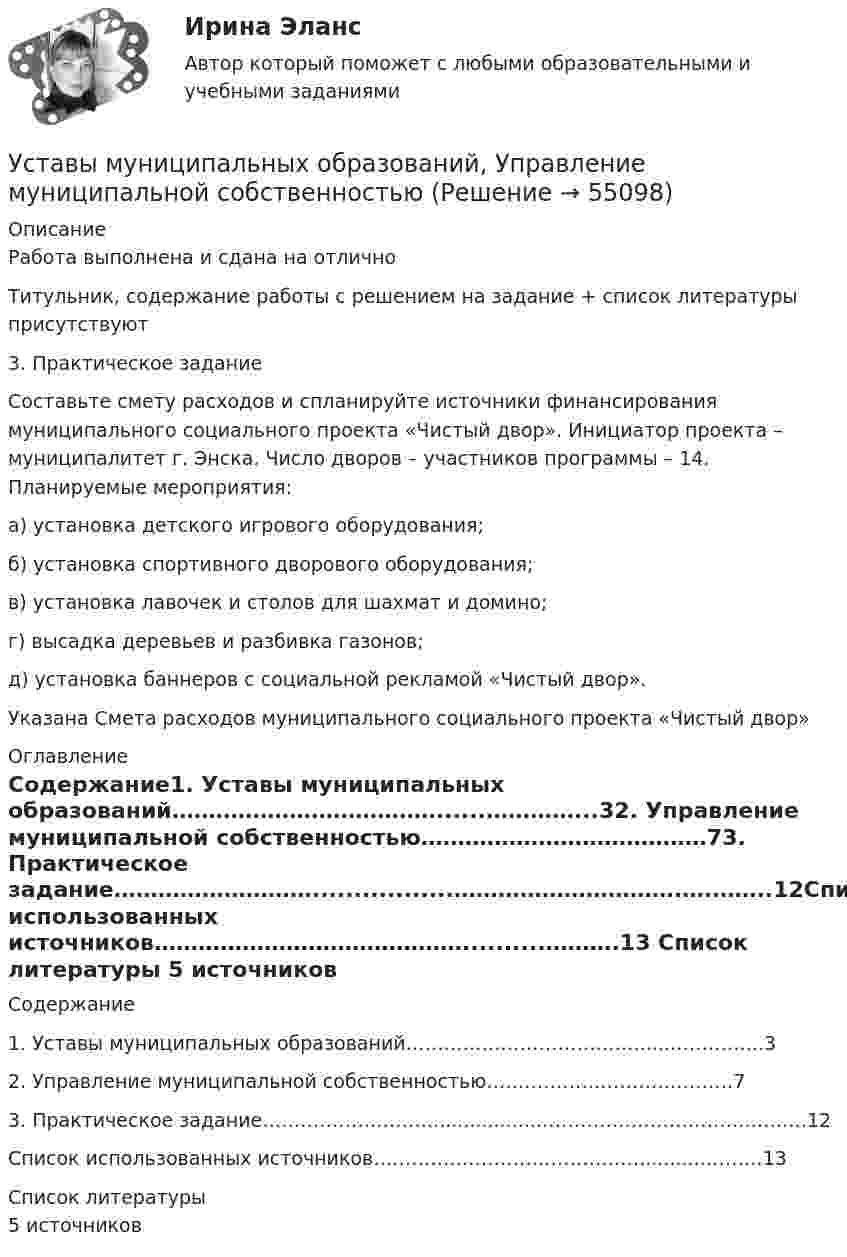      
            Описание
            Работа выполнена и сдана на отличноТитульник, содержание работы с решением на задание + список литературы присутствуют3. Практическое заданиеСоставьте смету расходов и спланируйте источники финансирования муниципального социального проекта «Чистый двор». Инициатор проекта – муниципалитет г. Энска. Число дворов – участников программы – 14. Планируемые мероприятия:а) установка детского игрового оборудования;б) установка спортивного дворового оборудования;в) установка лавочек и столов для шахмат и домино;г) высадка деревьев и разбивка газонов;д) установка баннеров с социальной рекламой «Чистый двор».Указана Смета расходов муниципального социального проекта «Чистый двор» 
            Оглавление
            Содержание1. Уставы муниципальных образований………………………………......…………...32. Управление муниципальной собственностью…………………………………73. Практическое задание……………………….................………………………….….……..12Список использованных источников……………………………………..........……….13 
            Список литературы
             5 источников 
            
            
            Уставный капитал подлежит обязательному уменьшению …Уставы муниципальных образований, Управление муниципальной собственностью… устанавливает правовые и организационные основы национальной платежной системы, регулирует порядок оказания платежных услуг, в том числе осуществления перевода денежных средств, использования электронных средств платежаУстановите в исторической и логической последовательности применяемые расчетные единицы при определении международной ответственности перевозчика:Установите иерархию потребностей человека в соответствии с теорией потребностей А. Маслоу, начиная с низших:Установите историческую последовательность возникновения института ответственности в международном праве:Установите историческую последовательность регламентации международных преступлений государствами:Успешное планирование и управление карьерой государственного служащего - результат эффективного взаимодействия четырех сторон служебных отношений: представителя нанимателя, непосредственного руководителя, кадровой службы и самого:...Успешное формирование и реализация стратегии возможны лишь при условии обладания менеджерами определенными компетенциями. Что является необходимым для менеджера-стратега?Успешное формирование и реализация стратегии возможны лишь при условии обладания менеджерами определенными компетенциями. Что является необходимым для менеджера-стратега?Успешной коммуникации в большей степени способствуетУспешный вариант конверсии и вхождения в рынок крупного предприятия продемонстрировал воронежский концерн «Энергия». За 6 лет он удвоил выпуск продукции, утроил объемы научно-исследовательских и опытно-конструкторских работ, в четыре с лишним раза увеличил производство товаров народного потребления.Уставный капитал организации может быть увеличен за счет …Уставный капитал организации равен 10 000 руб., резервный капитал 5000 руб., кредит банка 80 000 руб., задолженность по налогам 35 000 руб., нераспределенная прибыль 20 000 руб. Чему равна величина заемного капитала организации? Приведите расчеты.❓