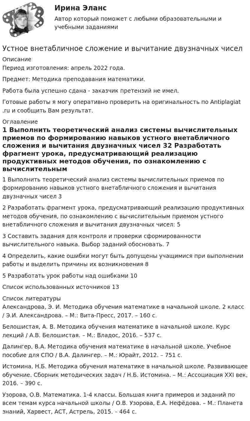      
          Описание
          Период изготовления:  апрель 2022 года.Предмет: Методика преподавания математики.Работа была успешно сдана - заказчик претензий не имел.Готовые работы я могу оперативно проверить на оригинальность по Antiplagiat .ru и сообщить Вам результат. 
          Оглавление
          1 Выполнить теоретический анализ системы вычислительных приемов по формированию навыков устного внетабличного сложения и вычитания двузначных чисел 32 Разработать фрагмент урока, предусматривающий реализацию продуктивных методов обучения, по ознакомлению с вычислительным приемом устного внетабличного сложения и вычитания двузначных чисел: 53 Составить задания для контроля и проверки сформированности вычислительного навыка. Выбор заданий обосновать. 74 Определить, какие ошибки могут быть допущены учащимися при выполнении работы и выделить причины их возникновения 85 Разработать урок работы над ошибками 10Список использованных источников 13 
          Список литературы
          Александрова, Э. И. Методика обучения математике в начальной школе. 2 класс / Э.И. Александрова. – М.: Вита-Пресс, 2017. – 160 c.Белошистая, А. В. Методика обучения математике в начальной школе. Курс лекций / А.В. Белошистая. – М.: Владос, 2016. – 537 c.Далингер, В.А. Методика обучения математике в начальной школе. Учебное пособие для СПО / В.А. Далингер. – М.: Юрайт, 2012. – 751 c.Истомина, Н.Б. Методика обучения математике в начальной школе. Развивающее обучение. Сборник методических задач / Н.Б. Истомина. – М.: Ассоциация XXI век, 2016. – 390 c.Узорова, О.В. Математика. 1-4 классы. Большая книга примеров и заданий по всем темам курса начальной школы / О.В. Узорова, Е.А. Нефёдова. – М.: Планета знаний, Харвест, АСТ, Астрель, 2015. – 464 c.
            
            
            Устная информация, которую дают занимающиеся по требованию преподавателя или по собственной инициативе, - это словесные...Устное внетабличное сложение и вычитание двузначных чиселУстойчивая система представлений индивида о себе, своих интеллектуальных  способностях, физических возможностях, внешности и прочих качествах – это … Тип ответа: Текстовый ответ Устойчивое негативное отношение сторон друг к другу при разрешении конфликта ... Устойчивое негативное отношение сторон друг к другу при разрешении конфликта …  «Устойчивое образование, обеспечивающее определенный качественно-количественный уровень психической деятельности и поведения, типичный для индивида» — это определениеУстойчивое развитие организации 8 вариантУстановки наружного и внутреннего освещения. Практическое задание 1. Росдистант ТГУУстановление двухсторонней связи производится посредством оповещательного сУстановление цен на более низком уровне, чем, по мнению покупателей, заслуживает товар с данной экономической ценностью, и получение прибыли за счет увеличения объема продаж и захвата большей доли рынка – это стратегия ценового … Установленная в законодательном порядке совокупность действий налогоплательщика по исполнению им налоговых обязательств представляет собой налоговое …Установленная работодателем в директивном порядке санкция за конкретное дисциплинарное нарушение - это ... Установленные мощности разнохарактерных групп ЭП соответствуют: Выберите один ответ: a.кратковременному режиму b.одинаковым условиям определения c.повторно-кратковременному режиму работыУстановленный лимит остатка денежных средств в кассе 3000 рублей. Остаток в кассе на начало дня  2500 рублей.