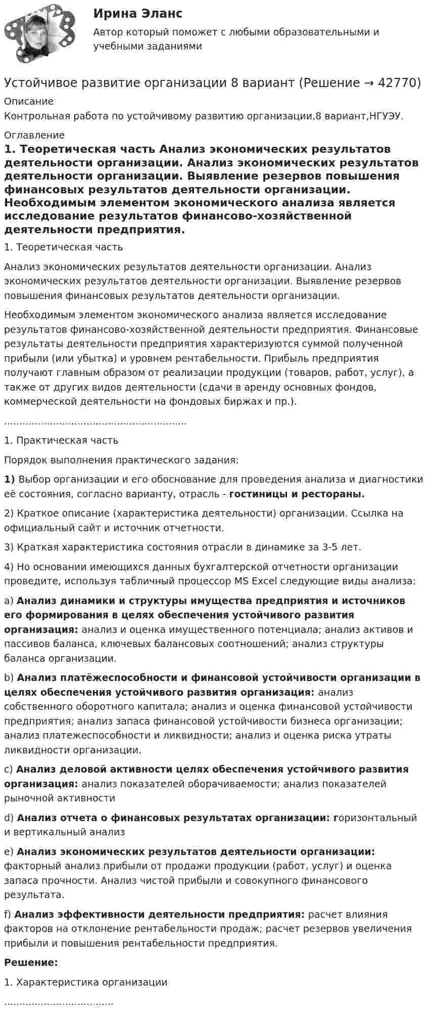      
          Описание
          Контрольная работа по устойчивому развитию организации,8 вариант,НГУЭУ. 
          Оглавление
          1.     Теоретическая часть	Анализ экономических результатов деятельности организации. Анализ экономических результатов деятельности организации. Выявление резервов повышения финансовых результатов деятельности организации. 	Необходимым элементом экономического анализа является иссле­дование результатов финансово-хозяйственной деятельности предпри­ятия. Финансовые результаты деятельности предприятия характеризу­ются суммой полученной прибыли (или убытка) и уровнем рентабель­ности. Прибыль предприятия получают главным образом от реализации продукции (товаров, работ, услуг), а также от других видов деятельности (сдачи в аренду основных фондов, коммерческой деятельности на фон­довых биржах и пр.).............................................................1.     Практическая частьПорядок выполнения практического задания:1)       Выбор организации и его обоснование для проведения анализа и диагностики её состояния, согласно варианту, отрасль - гостиницы и рестораны.2)       Краткое   описание  (характеристика   деятельности)   организации.  Ссылка   на официальный сайт и источник отчетности.3)       Краткая характеристика состояния отрасли в динамике за 3-5 лет.4)       Но  основании  имеющихся   данных  бухгалтерской  отчетности  организации проведите, используя табличный процессор MS Excel следующие виды анализа:a)       Анализ динамики и структуры имущества предприятия и источников его формирования в целях обеспечения устойчивого развития организация: анализ и оценка имущественного потенциала; анализ активов и пассивов баланса, ключевых балансовых соотношений; анализ структуры баланса организации.b)       Анализ платёжеспособности и финансовой устойчивости организации в целях обеспечения устойчивого развития организация: анализ собственного оборотного капитала; анализ и оценка финансовой устойчивости предприятия; анализ запаса финансовой устойчивости бизнеса организации; анализ платежеспособности и ликвидности; анализ и оценка риска утраты ликвидности организации.c)       Анализ деловой активности целях обеспечения устойчивого развития организация: анализ показателей оборачиваемости; анализ показателей рыночной активностиd)       Анализ отчета о финансовых результатах организации: горизонтальный и вертикальный анализe)       Анализ экономических результатов деятельности организации: факторный анализ прибыли от продажи продукции (работ, услуг) и оценка запаса прочности. Анализ чистой прибыли и совокупного финансового результата.f)        Анализ эффективности деятельности предприятия: расчет влияния факторов на отклонение рентабельности продаж; расчет резервов увеличения прибыли и повышения рентабельности предприятия.  Решение: 1.     Характеристика организации.................................... 
            
            
             «Устойчивое образование, обеспечивающее определенный качественно-количественный уровень психической деятельности и поведения, типичный для индивида» — это определениеУстойчивое развитие организации 8 вариантУстойчивое развитие организации Вариант 5 НГУЭУУстойчивое управление проектами (Green project management).фмен_МАГ (тест с ответами Магистратура Синергия)Устойчивое эмоциональное отношение человека к явлениям действительности, возникающее при удовлетворении или неудовлетворении высших потребностей — это:Устойчивость объектов при пожареУстраивая романтический ужин,  Выбираем парафиновые свечиУстановленные мощности разнохарактерных групп ЭП соответствуют: Выберите один ответ: a.кратковременному режиму b.одинаковым условиям определения c.повторно-кратковременному режиму работыУстановленный лимит остатка денежных средств в кассе 3000 рублей. Остаток в кассе на начало дня  2500 рублей.Установлено, что комплиментарные цепи нуклеиновых кислот (ДНК и РНК) антипараллельны.Устная информация, которую дают занимающиеся по требованию преподавателя или по собственной инициативе, - это словесные...Устное внетабличное сложение и вычитание двузначных чиселУстойчивая система представлений индивида о себе, своих интеллектуальных  способностях, физических возможностях, внешности и прочих качествах – это … Тип ответа: Текстовый ответ Устойчивое негативное отношение сторон друг к другу при разрешении конфликта ... 
