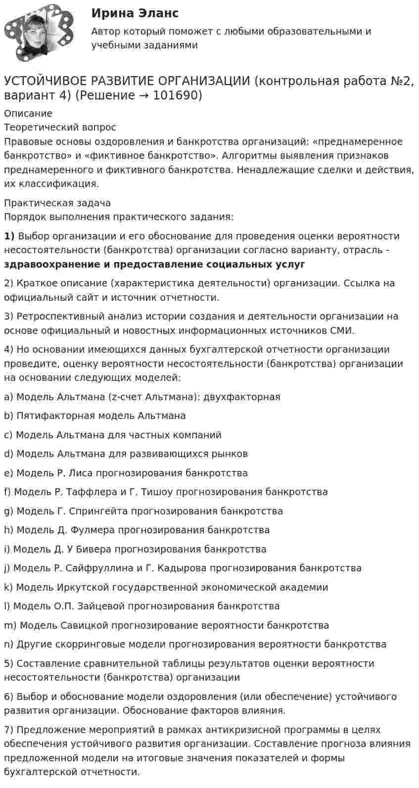       
            Описание
            	Теоретический вопрос	Правовые основы оздоровления и банкротства организаций: «преднамеренное банкротство» и «фиктивное банкротство». Алгоритмы выявления признаков преднамеренного и фиктивного банкротства. Ненадлежащие сделки и действия, их классификация.	Практическая задача	Порядок выполнения практического задания: 1)             Выбор организации и его обоснование для проведения оценки вероятности несостоятельности (банкротства) организации согласно варианту, отрасль - здравоохранение и предоставление социальных услуг	2)             Краткое описание (характеристика деятельности) организации. Ссылка на официальный сайт и источник отчетности.	3)             Ретроспективный анализ истории создания и деятельности организации на основе официальный и новостных информационных источников СМИ.	4)             Но основании имеющихся данных бухгалтерской отчетности организации проведите, оценку вероятности несостоятельности (банкротства) организации на основании следующих моделей:	a)             Модель Альтмана (z-счет Альтмана): двухфакторная	b)             Пятифакторная модель Альтмана	c)             Модель Альтмана для частных компаний	d)             Модель Альтмана для развивающихся рынков	e)             Модель Р. Лиса прогнозирования банкротства	f)              Модель Р. Таффлера и Г. Тишоу прогнозирования банкротства	g)             Модель Г. Спрингейта прогнозирования банкротства	h)             Модель Д. Фулмера прогнозирования банкротства	i)              Модель Д. У Бивера прогнозирования банкротства	j)              Модель Р. Сайфруллина и Г. Кадырова прогнозирования банкротства	k)             Модель Иркутской государственной экономической академии	l)              Модель О.П. Зайцевой прогнозирования банкротства	m)           Модель Савицкой прогнозирование вероятности банкротства	n)             Другие скорринговые модели прогнозирования вероятности банкротства	5)             Составление сравнительной таблицы результатов оценки вероятности несостоятельности (банкротства) организации	6)             Выбор и обоснование модели оздоровления (или обеспечение) устойчивого развития организации. Обоснование факторов влияния.	7)             Предложение мероприятий в рамках антикризисной программы в целях обеспечения устойчивого развития организации. Составление прогноза влияния предложенной модели на итоговые значения показателей и формы бухгалтерской отчетности.   