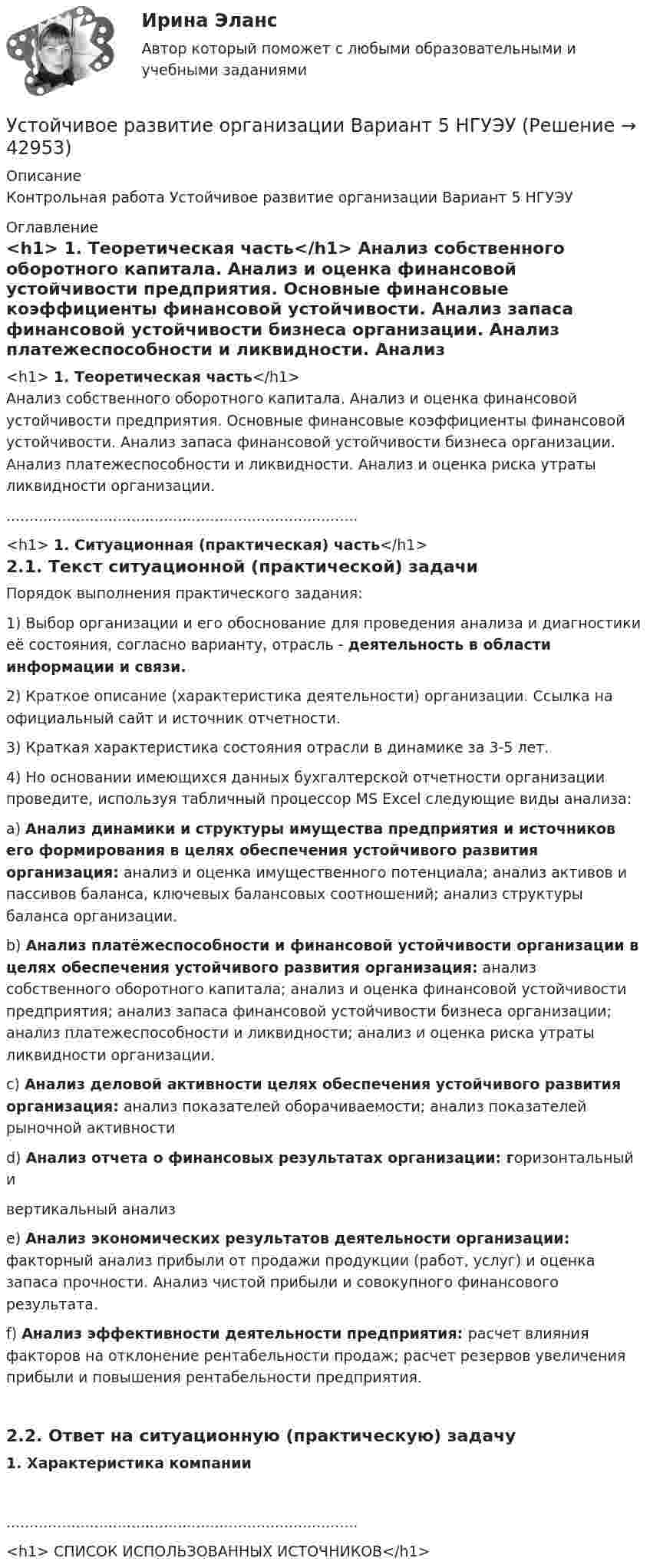      
          Описание
          Контрольная работа Устойчивое развитие организации Вариант 5 НГУЭУ 
          Оглавление
          <h1>	1.               Теоретическая часть</h1>	Анализ собственного оборотного капитала. Анализ и оценка финансовой устойчивости предприятия. Основные финансовые коэффициенты финансовой устойчивости. Анализ запаса финансовой устойчивости бизнеса организации. Анализ платежеспособности и ликвидности. Анализ и оценка риска утраты ликвидности организации.............................................................................<h1>	1.               Ситуационная (практическая) часть</h1> 2.1.         Текст ситуационной (практической) задачи	Порядок выполнения практического задания: 	1)                Выбор организации и его обоснование для проведения анализа и диагностики её состояния, согласно варианту, отрасль - деятельность в области информации и связи. 	2)                Краткое описание (характеристика деятельности) организации. Ссылка на официальный сайт и источник отчетности. 	3)                Краткая характеристика состояния отрасли в динамике за 3-5 лет. 	4)                Но основании имеющихся данных бухгалтерской отчетности организации проведите, используя табличный процессор MS Excel следующие виды анализа: 	a)                 Анализ динамики и структуры имущества предприятия и источников его формирования в целях обеспечения устойчивого развития организация: анализ и оценка имущественного потенциала; анализ активов и пассивов баланса, ключевых балансовых соотношений; анализ структуры баланса организации. 	b)                Анализ платёжеспособности и финансовой устойчивости организации в целях обеспечения устойчивого развития организация: анализ собственного оборотного капитала; анализ и оценка финансовой устойчивости предприятия; анализ запаса финансовой устойчивости бизнеса организации; анализ платежеспособности и ликвидности; анализ и оценка риска утраты ликвидности организации. 	c)                 Анализ деловой активности целях обеспечения устойчивого развития организация: анализ показателей оборачиваемости; анализ показателей рыночной активности 	d)                Анализ отчета о финансовых результатах организации: горизонтальный и 	вертикальный анализ 	e)                 Анализ экономических результатов деятельности организации: факторный анализ прибыли от продажи продукции (работ, услуг) и оценка запаса прочности. Анализ чистой прибыли и совокупного финансового результата. 	f)                 Анализ эффективности деятельности предприятия: расчет влияния факторов на отклонение рентабельности продаж; расчет резервов увеличения прибыли и повышения рентабельности предприятия.  2.2.         Ответ на ситуационную (практическую) задачу 1.                Характеристика компании............................................................................<h1>	СПИСОК ИСПОЛЬЗОВАННЫХ ИСТОЧНИКОВ</h1> 
            
            
            Устойчивое развитие организации 8 вариантУстойчивое развитие организации Вариант 5 НГУЭУУстойчивое управление проектами (Green project management).фмен_МАГ (тест с ответами Магистратура Синергия)Устойчивое эмоциональное отношение человека к явлениям действительности, возникающее при удовлетворении или неудовлетворении высших потребностей — это:Устойчивость объектов при пожареУстраивая романтический ужин,  Выбираем парафиновые свечиУстроившись на новое предприятие, Вы хотели бы понять как оно устроено, а для этого необходимо знать организационную структуру. Совершив экскурс по территории и по помещениям предприятия был составлен следующий список подразделений. Структурные подразделения предприятия:Установленный лимит остатка денежных средств в кассе 3000 рублей. Остаток в кассе на начало дня  2500 рублей.Установлено, что комплиментарные цепи нуклеиновых кислот (ДНК и РНК) антипараллельны.Устная информация, которую дают занимающиеся по требованию преподавателя или по собственной инициативе, - это словесные...Устное внетабличное сложение и вычитание двузначных чиселУстойчивая система представлений индивида о себе, своих интеллектуальных  способностях, физических возможностях, внешности и прочих качествах – это … Тип ответа: Текстовый ответ Устойчивое негативное отношение сторон друг к другу при разрешении конфликта ... Устойчивое негативное отношение сторон друг к другу при разрешении конфликта … 