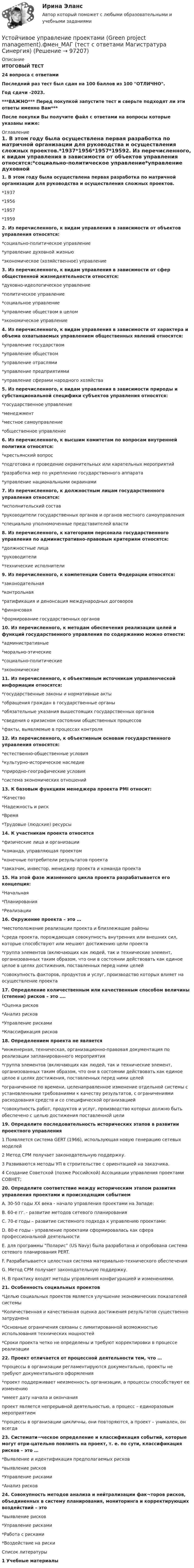     
            Описание
            ИТОГОВЫЙ ТЕСТ24 вопроса с ответамиПоследний раз тест был сдан на 100 баллов из 100 ОТЛИЧНО.Год сдачи -2023.***ВАЖНО*** Перед покупкой запустите тест и сверьте подходят ли эти ответы именно Вам***После покупки Вы получите файл с ответами на вопросы которые указаны ниже: 
            Оглавление
            1. В этом году была осуществлена первая разработка по матричной организации для руководства и осуществления сложных проектов.*1937*1956*1957*19592. Из перечисленного, к видам управления в зависимости от объектов управления относятся:*социально-политическое управление*управление духовной жизнью*экономическое (хозяйственное) управление3. Из перечисленного, к видам управления в зависимости от сфер общественной жизнедеятельности относятся:*духовно-идеологическое управление*политическое управление*социальное управление*управление обществом в целом*экономическое управление4. Из перечисленного, к видам управления в зависимости от характера и объема охватываемых управлением общественных явлений относятся:*управление государством*управление обществом*управление отраслями*управление предприятиями*управление сферами народного хозяйства5. Из перечисленного, к видам управления в зависимости природы и субстанциональной специфики субъектов управления относятся:*государственное управление*менеджмент*местное самоуправление*общественное управление6. Из перечисленного, к высшим комитетам по вопросам внутренней политики относятся:*крестьянский вопрос*подготовка и проведение охранительных или карательных мероприятий*разработка мер по укреплению государственного аппарата*управление национальными окраинами 7. Из перечисленного, к должностным лицам государственного управления относятся:*исполнительский состав*руководители государственных органов и органов местного самоуправления*специально уполномоченные представителей власти8. Из перечисленного, к категориям персонала государственного управления по административно-правовым критериям относятся:*должностные лица*руководители*технические исполнители9. Из перечисленного, к компетенции Совета Федерации относятся:*законодательная*контрольная*ратификация и денонсация международных договоров*финансовая*формирование государственных органов10. Из перечисленного, к методам обеспечения реализации целей и функций государственного управления по содержанию можно отнести:*административные*морально-этические*социально-политические*экономические11. Из перечисленного, к объективным источникам управленческой информации относятся:*государственные законы и нормативные акты*обращения граждан в государственные органы*обязательные указания вышестоящих государственных органов*сведения о кризисном состоянии общественных процессов*факты, выявляемые в процессах контроля12. Из перечисленного, к объективным основам государственного управления относятся:*естественно-общественные условия*культурно-историческое наследие*природно-географические условия*система экономических отношений13. К базовым функциям менеджера проекта PMI относит:*Качество*Надежность и риск*Время*Трудовые (людские) ресурсы14. К участникам проекта относятся*физические лица и организации*команда, управляющая проектом*конечные потребители результатов проекта*заказчик, инвестор, менеджер проекта и команда проекта15. На этой фазе жизненного цикла проекта разрабатывается его концепция:*Начальная*Планирования*Реализации16. Окружение проекта – это …*местоположение реализации проекта и близлежащие районы*среда проекта, порождающая совокупность внутренних или внешних сил, которые способствуют или мешают достижению цели проекта*группа элементов (включающих как людей, так и технические элемент, организованных таким образом, что они в состоянии действовать как единое целое в целях достижения, поставленных перед ними целей*совокупность факторов, продуктов и услуг, производство которых влияет на осуществление проекта17. Определение количественным или качественным способом величины (степени) рисков – это ….*Оценка рисков*Анализ рисков*Управление рисками*Классификация рисков18. Определением проекта не является*инженерная, техническая, организационно-правовая документация по реализации запланированного мероприятия*группа элементов (включающих как людей, так и технические элемент, организованных таким образом, что они в состоянии действовать как единое целое в целях достижения, поставленных перед ними целей*ограниченное по времени, целенаправленное изменение отдельной системы с установленными требованиями к качеству результатов, с ограничениями расходования средств и со специфической организацией*совокупность работ, продуктов и услуг, производство которых должно быть обеспечено с целью достижения поставленной цели19. Определите последовательность исторических этапов в развитии проектного управления1 Появляется система GERT (1966), использующая новую генерацию сетевых моделей2 Метод CPM получает законодательную поддержку.3 Развиваются методы УП в строительстве с ориентацией на заказчика.4 Создание Советской (позже Российской) Ассоциации управления проектами СОВНЕТ;20. Определите соответствие между историческим этапом развития управления проектами и происходящим событиемA. 30-50 годы XX века - начало управления проектами на Западе: B. 60-е гг. - развитие методов сетевого планирования C. 70-е годы – развитие системного подхода к управлению проектами: D. 80-е годы - управление проектами сформировалась как сфера профессиональной деятельности E. для программы Поларис (US Navy) была разработана и опробована система сетевого планирования PERT. F. Разрабатывается целостная система материально-технического обеспечения G. Метод CPM получает законодательную поддержку. H. В практику входят методы управления конфигурацией и изменениями.21. Особенность социальных проектов*Целью социальных проектов является улучшение экономических показателей системы*Количественная и качественная оценка достижения результатов существенно затруднена*Основные ограничения связаны с лимитированной возможностью использования технических мощностей*Сроки проекта четко не определены и требуют корректировки в процессе реализации22. Проект отличается от процессной деятельности тем, что …*процессы в организации регламентируются документально, проекты не требуют документального оформления*проект поддерживает неизменность организации, а процессы способствуют ее изменению*имеет дату начала и окончанияпроект является непрерывной деятельностью, а процесс – единоразовым мероприятием*процессы в организации цикличны, они повторяются, а проект – уникален, он всегда23. Системати¬ческое определение и классификация событий, которые могут отри-цательно повлиять на проект, т. е. по сути, классификация рисков – это …*Выявление и идентификация предполагаемых рисков*выявление рисков*Управление рисками*Анализ рисков24. Совокупность методов анализа и нейтрализации фак¬торов рисков, объединенных в систему планирования, мониторинга и корректирующих воздействий – это*выявление рисков*Управление рисками*Работа с рисками*Воздействие на риски 
            Список литературы
            1 Учебные материалы 
            
            
            Устойчивое развитие организации Вариант 5 НГУЭУУстойчивое управление проектами (Green project management).фмен_МАГ (тест с ответами Магистратура Синергия)Устойчивое эмоциональное отношение человека к явлениям действительности, возникающее при удовлетворении или неудовлетворении высших потребностей — это:Устойчивость объектов при пожареУстраивая романтический ужин,  Выбираем парафиновые свечиУстроившись на новое предприятие, Вы хотели бы понять как оно устроено, а для этого необходимо знать организационную структуру. Совершив экскурс по территории и по помещениям предприятия был составлен следующий список подразделений. Структурные подразделения предприятия:Устройства РПН и управляющие ими системы автоматического регулирования характеризуются: 1) величиной напряжения ступени регулирования; 2) полосой пропускания; 3) зоной нечувствительности; 4) добротностью; 5) выдержкой времени срабатывания; 6) точностУстановлено, что комплиментарные цепи нуклеиновых кислот (ДНК и РНК) антипараллельны.Устная информация, которую дают занимающиеся по требованию преподавателя или по собственной инициативе, - это словесные...Устное внетабличное сложение и вычитание двузначных чиселУстойчивая система представлений индивида о себе, своих интеллектуальных  способностях, физических возможностях, внешности и прочих качествах – это … Тип ответа: Текстовый ответ Устойчивое негативное отношение сторон друг к другу при разрешении конфликта ... Устойчивое негативное отношение сторон друг к другу при разрешении конфликта …  «Устойчивое образование, обеспечивающее определенный качественно-количественный уровень психической деятельности и поведения, типичный для индивида» — это определение