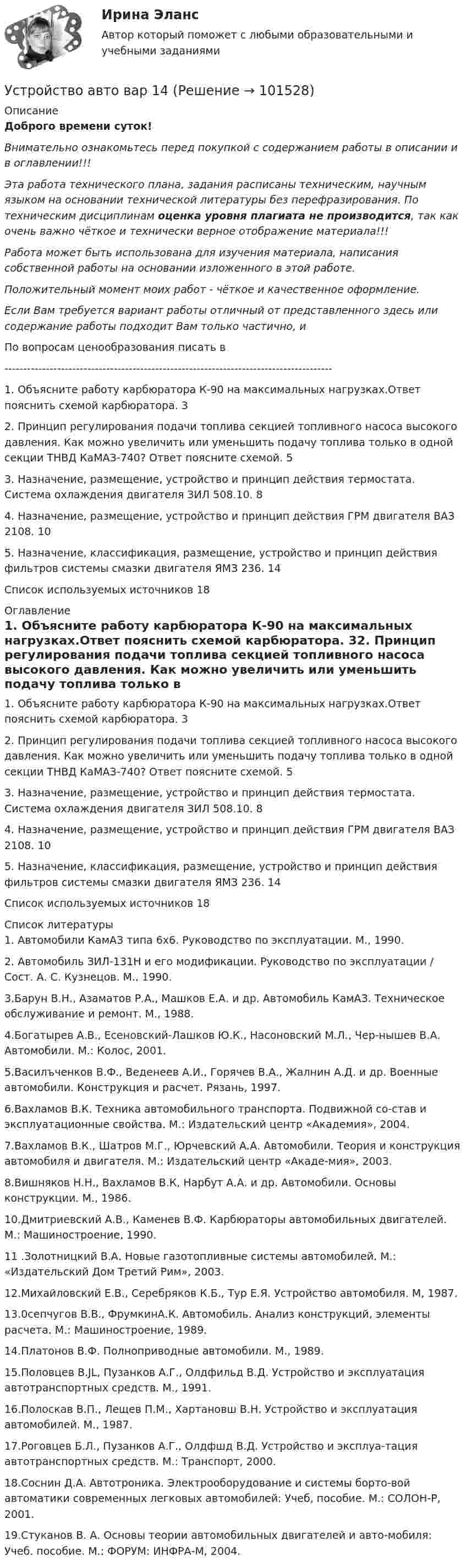       
            Описание
            Доброго времени суток!Внимательно ознакомьтесь перед покупкой с содержанием работы в описании и в оглавлении!!!Эта работа технического плана, задания расписаны техническим, научным языком на основании технической литературы без перефразирования. По техническим дисциплинам оценка уровня плагиата не производится, так как очень важно чёткое и технически верное отображение материала!!!Работа может быть использована для изучения материала, написания собственной работы на основании изложенного в этой работе.Положительный момент моих работ - чёткое и качественное оформление.Если Вам требуется вариант работы отличный от представленного здесь или содержание работы подходит Вам только частично,  и По вопросам ценообразования писать в  ---------------------------------------------------------------------------------------1. Объясните работу карбюратора К-90 на максимальных нагрузках.Ответ пояснить схемой карбюратора.	32. Принцип регулирования подачи топлива секцией топливного насоса высокого давления. Как можно увеличить или уменьшить подачу топлива только в одной секции ТНВД КаМАЗ-740? Ответ поясните схемой.	53. Назначение, размещение, устройство и принцип действия термостата. Система охлаждения двигателя ЗИЛ 508.10.	84. Назначение, размещение, устройство и принцип действия ГРМ двигателя ВАЗ 2108.	105. Назначение, классификация, размещение, устройство и принцип действия фильтров системы смазки двигателя ЯМЗ 236.	14Список используемых источников	18 
            Оглавление
            1. Объясните работу карбюратора К-90 на максимальных нагрузках.Ответ пояснить схемой карбюратора.	32. Принцип регулирования подачи топлива секцией топливного насоса высокого давления. Как можно увеличить или уменьшить подачу топлива только в одной секции ТНВД КаМАЗ-740? Ответ поясните схемой.	53. Назначение, размещение, устройство и принцип действия термостата. Система охлаждения двигателя ЗИЛ 508.10.	84. Назначение, размещение, устройство и принцип действия ГРМ двигателя ВАЗ 2108.	105. Назначение, классификация, размещение, устройство и принцип действия фильтров системы смазки двигателя ЯМЗ 236.	14Список используемых источников	18 
            Список литературы
            1. Автомобили КамАЗ типа 6x6. Руководство по эксплуатации. М., 1990.2. Автомобиль ЗИЛ-131Н и его модификации. Руководство по эксплуатации / Сост. А. С. Кузнецов. М., 1990.3.Барун В.Н., Азаматов Р.А., Машков Е.А. и др. Автомобиль КамАЗ. Техническое обслуживание и ремонт. М., 1988.4.Богатырев А.В., Есеновский-Лашков Ю.К., Насоновский М.Л., Чер-нышев В.А. Автомобили. М.: Колос, 2001.5.Василъченков В.Ф., Веденеев А.И., Горячев В.А., Жалнин А.Д. и др. Военные автомобили. Конструкция и расчет. Рязань, 1997.6.Вахламов В.К. Техника автомобильного транспорта. Подвижной со-став и эксплуатационные свойства. М.: Издательский центр «Академия», 2004.7.Вахламов В.К., Шатров М.Г., Юрчевский А.А. Автомобили. Теория и конструкция автомобиля и двигателя. М.: Издательский центр «Акаде-мия», 2003.8.Вишняков Н.Н., Вахламов В.К, Нарбут А.А. и др. Автомобили. Основы конструкции. М., 1986.10.Дмитриевский А.В., Каменев В.Ф. Карбюраторы автомобильных двигателей. М.: Машиностроение, 1990.11 .Золотницкий В.А. Новые газотопливные системы автомобилей. М.: «Издательский Дом Третий Рим», 2003.12.Михайловский Е.В., Серебряков К.Б., Тур Е.Я. Устройство автомобиля. М, 1987.13.0сепчугов В.В., ФрумкинА.К. Автомобиль. Анализ конструкций, элементы расчета. М.: Машиностроение, 1989.14.Платонов В.Ф. Полноприводные автомобили. М., 1989.15.Половцев B.JL, Пузанков А.Г., Олдфильд В.Д. Устройство и эксплуатация автотранспортных средств. М., 1991.16.Полоскав В.П., Лещев П.М., Хартановш В.Н. Устройство и эксплуатация автомобилей. М., 1987.17.Роговцев Б.Л., Пузанков А.Г., Олдфшд В.Д. Устройство и эксплуа-тация автотранспортных средств. М.: Транспорт, 2000.18.Соснин Д.А. Автотроника. Электрооборудование и системы борто-вой автоматики современных легковых автомобилей: Учеб, пособие. М.: СОЛОН-Р, 2001.19.Стуканов В. А. Основы теории автомобильных двигателей и авто-мобиля: Учеб. пособие. М.: ФОРУМ: ИНФРА-М, 2004. 