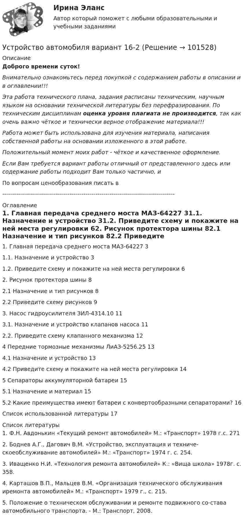       
            Описание
            Доброго времени суток!Внимательно ознакомьтесь перед покупкой с содержанием работы в описании и в оглавлении!!!Эта работа технического плана, задания расписаны техническим, научным языком на основании технической литературы без перефразирования. По техническим дисциплинам оценка уровня плагиата не производится, так как очень важно чёткое и технически верное отображение материала!!!Работа может быть использована для изучения материала, написания собственной работы на основании изложенного в этой работе.Положительный момент моих работ - чёткое и качественное оформление.Если Вам требуется вариант работы отличный от представленного здесь или содержание работы подходит Вам только частично,  и По вопросам ценообразования писать в  --------------------------------------------------------------------------------------- 
            Оглавление
            1. Главная передача среднего моста МАЗ-64227	31.1. Назначение и устройство	31.2. Приведите схему и покажите на ней места регулировки	62. Рисунок протектора шины	82.1 Назначение и тип рисунков	82.2 Приведите схему рисунков	93. Насос гидроусилителя ЗИЛ-4314.10	113.1. Назначение и устройство клапанов насоса	112.2. Приведите схему клапанного механизма	124 Передние тормозные механизмы ЛиАЗ-5256.25	134.1 Назначение и устройство	134.2 Приведите схему и покажите на ней места регулировки	145 Сепараторы аккумуляторной батареи	155.1 Назначение и материал	155.2 Какие преимущества имеют батареи с конвертообразными сепараторами?	16Список использованной литературы	17 
            Список литературы
            1. Ф.Н. Авдонькин «Текущий ремонт автомобилей» М.: «Транспорт» 1978 г.с. 2712. Боднев А.Г., Дагович В.М. «Устройство, эксплуатация и техниче-скоеобслуживание автомобилей» М.: «Транспорт» 1974 г. с. 254.3.  Иващенко Н.И. «Технология ремонта автомобилей» К.: «Вища школа» 1978г. с. 358.4. Карташов В.П., Мальцев В.М. «Организация технического обслуживания иремонта автомобилей» М.: «Транспорт» 1979 г., с. 215.5. Положение о техническом обслуживании и ремонте подвижного со-става автомобильного транспорта. - М.: Транспорт, 2008. 