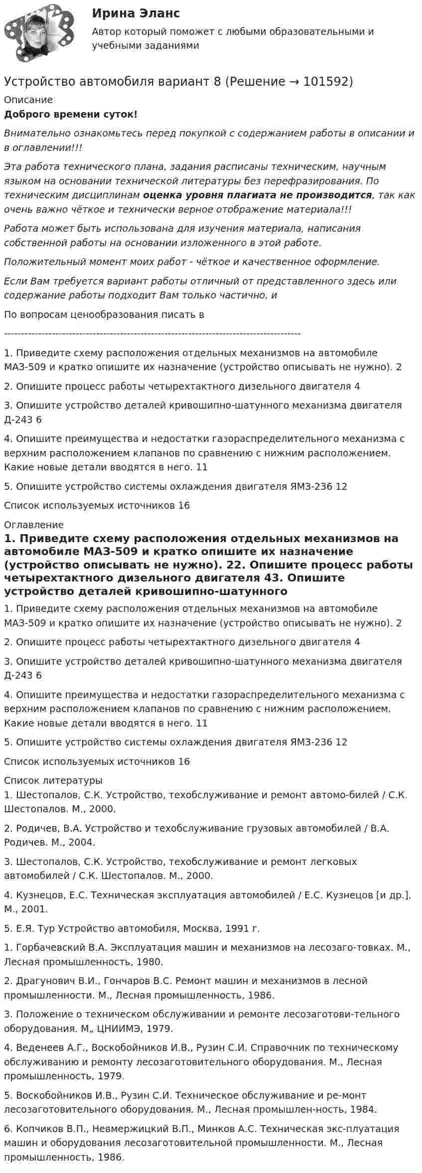       
            Описание
            Доброго времени суток!Внимательно ознакомьтесь перед покупкой с содержанием работы в описании и в оглавлении!!!Эта работа технического плана, задания расписаны техническим, научным языком на основании технической литературы без перефразирования. По техническим дисциплинам оценка уровня плагиата не производится, так как очень важно чёткое и технически верное отображение материала!!!Работа может быть использована для изучения материала, написания собственной работы на основании изложенного в этой работе.Положительный момент моих работ - чёткое и качественное оформление.Если Вам требуется вариант работы отличный от представленного здесь или содержание работы подходит Вам только частично,  и По вопросам ценообразования писать в  ---------------------------------------------------------------------------------------1. Приведите схему расположения отдельных механизмов на автомобиле МАЗ-509 и кратко опишите их назначение (устройство описывать не нужно).	22. Опишите процесс работы четырехтактного дизельного двигателя	43. Опишите устройство деталей кривошипно-шатунного механизма двигателя  Д-243	64. Опишите преимущества и недостатки газораспределительного механизма с верхним расположением клапанов по сравнению с нижним расположением. Какие новые детали вводятся в него.	115. Опишите устройство системы охлаждения двигателя ЯМЗ-236	12Список используемых источников	16 
            Оглавление
            1. Приведите схему расположения отдельных механизмов на автомобиле МАЗ-509 и кратко опишите их назначение (устройство описывать не нужно).	22. Опишите процесс работы четырехтактного дизельного двигателя	43. Опишите устройство деталей кривошипно-шатунного механизма двигателя  Д-243	64. Опишите преимущества и недостатки газораспределительного механизма с верхним расположением клапанов по сравнению с нижним расположением. Какие новые детали вводятся в него.	115. Опишите устройство системы охлаждения двигателя ЯМЗ-236	12Список используемых источников	16 
            Список литературы
            1.	Шестопалов, С.К. Устройство, техобслуживание и ремонт автомо-билей / С.К. Шестопалов. М., 2000.2.	Родичев, В.А. Устройство и техобслуживание грузовых автомобилей / В.А. Родичев. М., 2004.3.	Шестопалов, С.К. Устройство, техобслуживание и ремонт легковых автомобилей / С.К. Шестопалов. М., 2000.4.	Кузнецов, Е.С. Техническая эксплуатация автомобилей / Е.С. Кузнецов [и др.]. М., 2001.5.	Е.Я. Тур Устройство автомобиля, Москва, 1991 г.1.	Горбачевский В.А. Эксплуатация машин и механизмов на лесозаго-товках. М., Лесная промышленность, 1980.2.	Драгунович В.И., Гончаров B.C. Ремонт машин и механизмов в лесной промышленности. М., Лесная промышленность, 1986.3.	Положение о техническом обслуживании и ремонте лесозаготови-тельного оборудования. М„ ЦНИИМЭ, 1979.4.	Веденеев А.Г., Воскобойников И.В., Рузин С.И. Справочник по техническому обслуживанию и ремонту лесозаготовительного оборудования. М., Лесная промышленность, 1979.5.	Воскобойников И.В., Рузин С.И. Техническое обслуживание и ре-монт лесозаготовительного оборудования. М., Лесная промышлен-ность, 1984.6.	Копчиков В.П., Невмержицкий В.П., Минков А.С. Техническая экс-плуатация машин и оборудования лесозаготовительной промышленности. М., Лесная промышленность, 1986. 