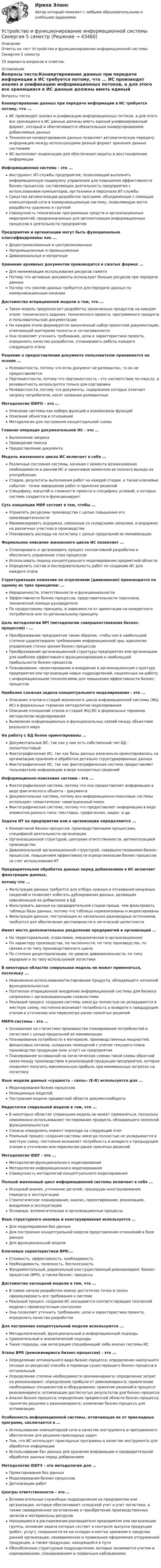     
            Описание
            Ответы на тест Устройство и функционирование информационной системы Синергия 5 семестр33 варианта вопросов и ответов. 
            Оглавление
            Вопросы теста:Конвертирование данных при передаче информации в ИС требуется потому, что ... ИС производят анализ и унификацию информационных потоков, а для этого все хранящиеся в ИС данные должны иметь единый унифицированный формат, который и обеспечивается обязательным конвертированием добавляемых данных Технология конвертирования данных позволяет автоматическую передачу информацию между использующими разный формат хранения данных системами ИС выполняют индексацию для обеспечения защиты и восстановления информации Информационная система - это ... Инструмент ИТ-службы предприятия, позволяющий выполнять информационную поддержку управления для повышения эффективности бизнес-процессов, составляющих деятельность предприятия с использованием компьютеров, оргтехники и персонала ИТ-службы Средства автоматизации разработки программ, объединенные с помощью компьютерной сети в коммуникационную систему, позволяющую вести разработку удаленно и группой Совокупность технических программных средств и организационных мероприятий, предназначенных для автоматизации информационных процессов в деятельности предприятия Предприятия и организации могут быть функционально классифицированы как ... Децентрализованные и централизованные Непромышленные и промышленные Дивизиональные и матричные Хранение архивных документов производится в сжатых формах ... Для минимизации использования ресурсов памяти Потому что активные документы используют больше ресурсов при передаче данных Потому что сжатие данных требуется для передачи данных по коммуникационным каналам Достоинство итерационной модели в том, что ... Такая модель предполагает разработку законченных продуктов на каждом этапе: технического задания, технического проекта, программного продукта и пользовательской документации На каждом этапе формируется законченный набор проектной документации, отвечающий критериям полноты и согласованности Она позволяет уточнить требования, цели и характеристики проекта, определить качество разработки, спланировать работы каждого следующего этапа  Решение о предоставлении документа пользователю принимается на основе ... Релевантности, потому что если документ не релевантен, то он не предоставляется Пертинентности, потому что пертинентность - это соответствие по смыслу, а релевантность используется только для сортировки Релевантности, потому что документы, содержание которых отвечает запросу потребителя, носят название релевантных Методология IDEFO - это ... Описание системы как набора функций и взаимосвязи функций Описание объектов и отношений Методология для построения концептуальной схемы Главная операция документальной ИС - это ... Выполнение запроса Проведение поиска Предоставление документа Модель жизненного цикла ИС включает в себя ... Различные состояния системы, начиная с момента возникновения необходимости в данной ИС и заканчивая моментом ее полного выхода из употребления Стадии, результаты выполнения работ на каждой стадии, а также ключевые события - точки завершения работ и принятия решений Специфику, масштаб и сложности проекта и специфику условий, в которых система создается и функционирует Суть концепции MRP состоит в том, чтобы ... Управлять ресурсами производства с целью повышения его производительности Минимизировать издержки, связанные со складскими запасами, и издержки на различных участках в производстве Планировать расходы на логистику с целью предельной их минимизации Формальное описание жизненного цикла ИС позволяет ... Спланировать и организовать процесс коллективной разработки и обеспечить управление этим процессом Использовать подход концептуального моделирования предметной области Определить состав и последовательность работ по созданию ИС для каждого этапа Структуризация компании по отделениям (дивизионам) производится по одному из трех принципов: ... Иерархичности, ответственности и функциональности Эффективности бизнес-процессов, представительности персонала, технической помощи руководителя По продуктовому принципу, в зависимости от ориентации на конкретного потребителя или по региональному принципу Цель методологии BPI (методологии совершенствования бизнес-процессов) - ... Преобразование предприятия таким образом, чтобы оно в наибольшей степени удовлетворяло требованиям информационной эры, идеологии управления сточки зрения бизнес-процессов Преобразование организационной структуры предприятия или организации для наиболее эффективного функционирования и наибольшей прибыльности бизнес-процессов Планирование, проектирование и внедрение в организационную структуру предприятия или организации новых подразделений, нацеленных на работу с информационными технологиями для повышения эффективности бизнес- процессов Наиболее сложная задача концептуального моделирования - это ... Описание этапов и стадий жизненного цикла информационной системы (ЖЦ ИС) в формальных терминах методологии моделирования Описание отношений этапов и стадий ЖЦ ИС в формальных терминах методологии моделирования Выявление информационных и функциональных связей между объектами реального мира На работу с БД более ориентированы ... Документальные ИС, так как у них есть собственный тип БД - полнотекстовый Фактографические ИС, так как базы данных изначально ориентировались на организацию хранения и обработки детально структурированных данныхФактографические ИС, так как фактографическая система предоставляет пользователю информацию в виде конкретных сведений Информационно-поисковая система - это ... Фактографическая система, потому что она предоставляет информацию в виде фактического объекта - документа Документальная система, потому все информационно-поисковые системы используют семантически- навигационный поиск Фактографическая система, потому что предоставляет информацию в виде элементов разного типа: текстовых, графических, видео- и др.  Задачи ИТ на предприятии или в организации определяются ... Конкретикой бизнес-процессов. производственными процессами, спецификой деятельности организации Организационной структурой, центрами ответственности, автоматизацией производства Дивизиональной организационной структурой, совершенствованием бизнес-процессов. повышением эффективности и реорганизации бизнес-процессов за счет использования ИТ Предварительная обработка данных перед добавлением в ИС включает фильтрацию данных, потому что ... Фильтрация данных требуется для отбора нужных и отсеивания ненужных сведений и позволяет избегать дублирования данных, делающих невозможным их добавление в БД Фильтровать данные на предварительной стадии проще, чем фильтровать таблицы базы данных, потому что таблицы нормализованы и индексированы Фильтрация данных, поступающих из нескольких разнородных источников, требуется для обеспечения достоверности и логической целостности Имеет место дополнительное разделение предприятий и организаций ... На территориальное, отраслевое, иерархическое и организационное По характеру производства, по численности, по типу производства, по связям и по типу производственного цикла По степени децентрализации, по уровню дивизиональности, по типу иерархии и по типу используемой логистики В некоторых областях спиральная модель не может применяться, поскольку ... Невозможно использование/тестирование продукта, обладающего неполной функциональностью Поэтапное итерационное внедрение информационной системы для бизнеса сопряжено с организационными сложностями Реальный процесс создания системы никогда полностью не укладывается в жесткую схему, постоянно возникает потребность в возврате к предыдущим этапам и уточнении или пересмотре ранее принятых решений MRPII-системы - это ... Основанное на статистике производства планирование потребностей в логистике с целью предельной ее минимизации Планирование потребности в материале, производственных мощностей, финансовых потоков, складских помещений с учетом текущего плана производства продукции (или услуг) на предприятии Планирование основанной на логистических схемах такой схемы обратной связи между производством и реализацией продукции предприятия, которая позволяет получить максимальную прибыль при минимальных затратах на логистику Язык модели данных «сущность - связь» (E-R) используется для ... Моделирования бизнес-процессов Реляционных моделей Построения модели предметной области документооборота Недостатки спиральной модели в том, что ... В некоторых областях спиральная модель не может применяться, поскольку невозможно использование/ тестирование продукта, обладающего неполной функциональностью Сложно определить момент перехода на следующий этап Реальный процесс создания системы никогда полностью не укладывается в жесткую схему, постоянно возникает потребность в возврате к предыдущим этапам и уточнении или пересмотре ранее принятых решений Методология IDEF - это ... Методология функционального моделирования Методология информационного моделирования Совокупность методологий концептуального моделирования Полный жизненный цикл информационной системы включает в себя ... Исходный анализ, уточнение деталей, процедуры конструирования, передачу в эксплуатацию Стратегическое планирование, анализ, проектирование, реализацию, внедрение и эксплуатацию Основные, вспомогательные и организационные процессы Язык структурного анализа и конструирования используется ... Для моделирования баз данных Для построения концептуальной модели представления отношений в базе данных Для функциональной модели Ключевые характеристики BPR:... Стоимость, эффективность, необходимость Необходимость, полезность, бесполезность Фундаментальный, радикальный или существенный реинжиниринг бизнес-процессов (ВPR), а также бизнес- процессы Достоинство каскадной модели в том, что ... В самом начале разработки можно достаточно точно и полно сформулировать все требования к системе Реальный процесс создания ИС оказывается соответствующим поэтапной модели с промежуточным контролем Она позволяет уточнить требования, цели и характеристики проекта, определить качество разработки  Для построения концептуальной модели используются ... Методологический, функциональный и информационный подходы Сравнительный и аналитический подходы Такие подходы, как интеграция спецификаций либо анализ системы ИС Этапы BPR (реинжиниринга бизнес-процессов) - это ... Определение оптимального вида бизнес-процесса; определение наилучшего (исходя из ресурсов) способа и перевода существующего бизнес-процесса в оптимальный Определение степени необходимости реинжиниринга; определение затрат на реинжиниринг; определение прибыли от реинжиниринга; привлечение необходимых специалистов и оборудования; принятие решений в процессе реинжиниринга; оптимизация достигнутых результатов для бизнес-процесса Анализ бизнес-процесса; определение предметной области бизнес-процесса; принятие решения о реинжиниринге; изменение бизнес-процесса для оптимизацииОсобенность информационной системы, отличающая ее от прикладных программ, заключается в …Использовании компьютерной сети в качестве инструмента и программного обеспечения для решения прикладных задачТом, что ИС использует прикладные программы в качестве инструмента для обработки информацииИспользовании баз данных для хранения информации и предварительной обработке данных перед добавлениемМетодология IDEF3 – это методология для …Проектирования баз данныхМоделирования бизнес-процессовДетализации работЦентры ответственности – это …Вспомогательные служебные подразделения на предприятии или организации, которые обеспечивают складской учет и учет логистики, а также своевременное заготовление и приобретение производственных запасов и материальны ресурсовНаходящиеся в распоряжении руководителя предприятия или организации группы, основная задача которых состоит в контроле выпуска продукции (работ, услуг), сохранности ее на складах и местах хранения в пределах данной организации, своевременное и правильное оформление отгруженной продукции, а также продукции, находящейся в путиОбособленные структурные подразделения, которые занимаются учетом и нормированием, планированием и первичным наблюдением  
            
            
            Устройство и функционирование информационной системы (ответы на тест Синергия / МТИ / МОИ / МосАП, 33 вопроса)Устройство и функционирование информационной системы Синергия 5 семестрУстройство и функционирование информационной системы. Синергия. На отлично!Устройство и эксплуатация технологического оборудования предприятий автомобильного транспортаУстройство и эксплуатация технологического оборудования предприятий автомобильного транспортаУстройство компьютера. Установка блока питания и видеокарты.Устройство, препятствующее перемещению в одном каком-либо направлении, в строительной механике называетсяУстойчивое эмоциональное отношение человека к явлениям действительности, возникающее при удовлетворении или неудовлетворении высших потребностей — это:Устойчивость объектов при пожареУстраивая романтический ужин,  Выбираем парафиновые свечиУстроившись на новое предприятие, Вы хотели бы понять как оно устроено, а для этого необходимо знать организационную структуру. Совершив экскурс по территории и по помещениям предприятия был составлен следующий список подразделений. Структурные подразделения предприятия:Устройства РПН и управляющие ими системы автоматического регулирования характеризуются: 1) величиной напряжения ступени регулирования; 2) полосой пропускания; 3) зоной нечувствительности; 4) добротностью; 5) выдержкой времени срабатывания; 6) точностУстройство железнодорожного пути и станцииУстройство и поверки теодолита 