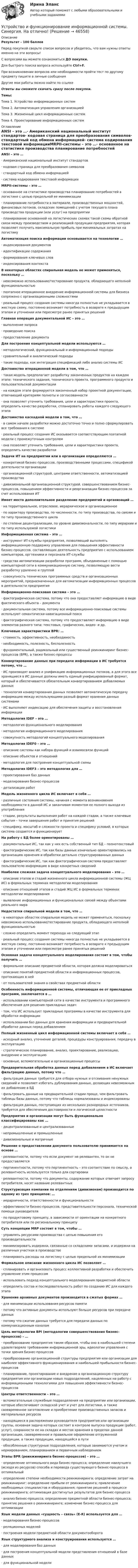      
            Описание
            Результат - 100 баллов Перед покупкой сверьте список вопросов и убедитесь, что вам нужны ответы именно на эти вопросы!С вопросами вы можете ознакомиться ДО покупки.Для быстрого поиска вопроса используйте Ctrl+F.При возникновении вопросов или необходимости пройти тест по другому предмету пишите в личные сообщения Другие мои работы можно найти по ссылке Ответы вы сможете скачать сразу после покупки.Темы:Тема 1. Устройство информационных системТема 2. Автоматизация управления организациейТема 3. Жизненный цикл информационных системТема 4. Проектирование информационных систем 
            Оглавление
            ANSI – это …·      Американский национальный институт стандартов·      кодовая страница для преобразования символов·      стандартный код обмена информацией·      система кодирования текстовой информацииMRPII-системы – это …·      основанное на статистике производства планирование потребностей в логистике с целью предельной ее минимизации·      планирование потребности в материале, производственных мощностей, финансовых потоков, складских помещений с учетом текущего плана производства продукции (или услуг) на предприятии·      планирование основанной на логистических схемах такой схемы обратной связи между производством и реализацией продукции предприятия, которая позволяет получить максимальную прибыль при минимальных затратах на логистикуАвтоматизация поиска информации основывается на технологии …·      индексирования документов·      идентификации содержания·      формирования ключевых слов·      индексирования контекстаВ некоторых областях спиральная модель не может применяться, поскольку …·      невозможно использование/тестирование продукта, обладающего неполной функциональностью·      поэтапное итерационное внедрение информационной системы для бизнеса сопряжено с организационными сложностями·      реальный процесс создания системы никогда полностью не укладывается в жесткую схему, постоянно возникает потребность в возврате к предыдущим этапам и уточнении или пересмотре ранее принятых решенийГлавная операция документальной ИС – это …·      выполнение запроса·      проведение поиска·      предоставление документаДля построения концептуальной модели используются …·      методологический, функциональный и информационный подходы·      сравнительный и аналитический подходы·      такие подходы, как интеграция спецификаций либо анализ системы ИСДостоинство итерационной модели в том, что …·      такая модель предполагает разработку законченных продуктов на каждом этапе: технического задания, технического проекта, программного продукта и пользовательской документации·      на каждом этапе формируется законченный набор проектной документации, отвечающий критериям полноты и согласованности·      она позволяет уточнить требования, цели и характеристики проекта, определить качество разработки, спланировать работы каждого следующего этапаДостоинство каскадной модели в том, что …·      в самом начале разработки можно достаточно точно и полно сформулировать все требования к системе·      реальный процесс создания ИС оказывается соответствующим поэтапной модели с промежуточным контролем·      она позволяет уточнить требования, цели и характеристики проекта, определить качество разработкиЗадачи ИТ на предприятии или в организации определяются …·      конкретикой бизнес-процессов, производственными процессами, спецификой деятельности организации·      организационной структурой, центрами ответственности, автоматизацией производства·      дивизиональной организационной структурой, совершенствованием бизнес-процессов, повышением эффективности и реорганизации бизнес-процессов за счет использования ИТИмеет место дополнительное разделение предприятий и организаций …·      на территориальное, отраслевое, иерархическое и организационное·      по характеру производства, по численности, по типу производства, по связям и по типу производственного цикла·      по степени децентрализации, по уровню дивизиональности, по типу иерархии и по типу используемой логистикиИнформационная система – это …·      инструмент ИТ-службы предприятия, позволяющий выполнять информационную поддержку управления для повышения эффективности бизнес-процессов, составляющих деятельность предприятия с использованием компьютеров, оргтехники и персонала ИТ-службы·      средства автоматизации разработки программ, объединенные с помощью компьютерной сети в коммуникационную систему, позволяющую вести разработку удаленно и группой·      совокупность технических программных средств и организационных мероприятий, предназначенных для автоматизации информационных процессов в деятельности предприятияИнформационно-поисковая система – это …·      фактографическая система, потому что она предоставляет информацию в виде фактического объекта – документа·      документальная система, потому все информационно-поисковые системы используют семантически-навигационный поиск·      фактографическая система, потому что предоставляет информацию в виде элементов разного типа: текстовых, графических, видео- и др.Ключевые характеристики BPR: …·      стоимость, эффективность, необходимость·      необходимость, полезность, бесполезность·      фундаментальный, радикальный или существенный реинжиниринг бизнес-процессов (BPR), а также бизнес-процессыКонвертирование данных при передаче информации в ИС требуется потому, что …·      ИС производят анализ и унификацию информационных потоков, а для этого все хранящиеся в ИС данные должны иметь единый унифицированный формат, который и обеспечивается обязательным конвертированием добавляемых данных·      технология конвертирования данных позволяет автоматическую передачу информацию между использующими разный формат хранения данных системами·      ИС выполняют индексацию для обеспечения защиты и восстановления информацииМетодология IDEF – это …·      методология функционального моделирования·      методология информационного моделирования·      совокупность методологий концептуального моделированияМетодология IDEF0 – это …·      описание системы как набора функций и взаимосвязи функций·      описание объектов и отношений·      методология для построения концептуальной схемыМетодология IDEF3 – это методология для …·      проектирования баз данных·      моделирования бизнес-процессов·      детализации работМодель жизненного цикла ИС включает в себя …·      различные состояния системы, начиная с момента возникновения необходимости в данной ИС и заканчивая моментом ее полного выхода из употребления·      стадии, результаты выполнения работ на каждой стадии, а также ключевые события – точки завершения работ и принятия решений·      специфику, масштаб и сложности проекта и специфику условий, в которых система создается и функционируетНа работу с БД более ориентированы …·      документальные ИС, так как у них есть собственный тип БД – полнотекстовый·      фактографические ИС, так как базы данных изначально ориентировались на организацию хранения и обработки детально структурированных данных·      фактографические ИС, так как фактографическая система предоставляет пользователю информацию в виде конкретных сведенийНаиболее сложная задача концептуального моделирования – это …·      описание этапов и стадий жизненного цикла информационной системы (ЖЦ ИС) в формальных терминах методологии моделирования·      описание отношений этапов и стадий ЖЦ ИС в формальных терминах методологии моделирования·      выявление информационных и функциональных связей между объектами реального мираНедостатки спиральной модели в том, что …·      в некоторых областях спиральная модель не может применяться, поскольку невозможно использование/тестирование продукта, обладающего неполной функциональностью·      сложно определить момент перехода на следующий этап·      реальный процесс создания системы никогда полностью не укладывается в жесткую схему, постоянно возникает потребность в возврате к предыдущим этапам и уточнении или пересмотре ранее принятых решенийОсновная задача концептуального моделирования состоит в том, чтобы получить …·      формальное описание предметной области, которая должна моделироваться·      описание понятий предметной области и информационных процессов, протекающих в ней·      от пользователей знания о свойствах предметной областиОсобенность информационной системы, отличающая ее от прикладных программ, заключается в …·      использовании компьютерной сети в качестве инструмента и программного обеспечения для решения прикладных задач·      том, что ИС использует прикладные программы в качестве инструмента для обработки информации·      использовании баз данных для хранения информации и предварительной обработке данных перед добавлениемПолный жизненный цикл информационной системы включает в себя …·      исходный анализ, уточнение деталей, процедуры конструирования, передачу в эксплуатацию·      стратегическое планирование, анализ, проектирование, реализацию, внедрение и эксплуатацию·      основные, вспомогательные и организационные процессыПредварительная обработка данных перед добавлением в ИС включает фильтрацию данных, потому что …·      фильтрация данных требуется для отбора нужных и отсеивания ненужных сведений и позволяет избегать дублирования данных, делающих невозможным их добавление в БД·      фильтровать данные на предварительной стадии проще, чем фильтровать таблицы базы данных, потому что таблицы нормализованы и индексированы·      фильтрация данных, поступающих из нескольких разнородных источников, требуется для обеспечения достоверности и логической целостностиПредприятия и организации могут быть функционально классифицированы как …·      децентрализованные и централизованные·      непромышленные и промышленные·      дивизиональные и матричныеРешение о предоставлении документа пользователю принимается на основе …·      релевантности, потому что если документ не релевантен, то он не предоставляется·      пертинентности, потому что пертинентность – это соответствие по смыслу, а релевантность используется только для сортировки·      релевантности, потому что документы, содержание которых отвечает запросу потребителя, носят название релевантныхСтруктуризация компании по отделениям (дивизионам) производится по одному из трех принципов: …·      иерархичности, ответственности и функциональности·      эффективности бизнес-процессов, представительности персонала, технической помощи руководителя·      по продуктовому принципу, в зависимости от ориентации на конкретного потребителя или по региональному принципуСуть концепции MRP состоит в том, чтобы …·      управлять ресурсами производства с целью повышения его производительности·      минимизировать издержки, связанные со складскими запасами, и издержки на различных участках в производстве·      планировать расходы на логистику с целью предельной их минимизацииФормальное описание жизненного цикла ИС позволяет …·      спланировать и организовать процесс коллективной разработки и обеспечить управление этим процессом·      использовать подход концептуального моделирования предметной области·      определить состав и последовательность работ по созданию ИС для каждого этапаХранение архивных документов производится в сжатых формах …·      для минимизации использования ресурсов памяти·      потому что активные документы используют больше ресурсов при передаче данных·      потому что сжатие данных требуется для передачи данных по коммуникационным каналамЦель методологии BPI (методологии совершенствования бизнес-процессов) – …·      преобразование предприятия таким образом, чтобы оно в наибольшей степени удовлетворяло требованиям информационной эры, идеологии управления с точки зрения бизнес-процессов·      преобразование организационной структуры предприятия или организации для наиболее эффективного функционирования и наибольшей прибыльности бизнес-процессов·      планирование, проектирование и внедрение в организационную структуру предприятия или организации новых подразделений, нацеленных на работу с информационными технологиями для повышения эффективности бизнес-процессовЦентры ответственности – это …·      вспомогательные служебные подразделения на предприятии или организации, которые обеспечивают складской учет и учет для логистики, а также своевременное заготовление и приобретение производственных запасов и материальных ресурсов·      находящиеся в распоряжении руководителя предприятия или организации группы, основная задача которых состоит в контроле выпуска продукции (работ, услуг), сохранности ее на складах и местах хранения в пределах данной организации, своевременное и правильное оформление отгруженной продукции, а также продукции, находящейся в пути·      обособленные структурные подразделения, которые занимаются учетом и нормированием, планированием и первичным наблюдениемЭтапы BPR (реинжиниринга бизнес-процессов) – это …·      определение оптимального вида бизнес-процесса; определение наилучшего (исходя из ресурсов) способа и перевода существующего бизнес-процесса в оптимальный·      определение степени необходимости реинжиниринга; определение затрат на реинжиниринг; определение прибыли от реинжиниринга; привлечение необходимых специалистов и оборудования; принятие решений в процессе реинжиниринга; оптимизация достигнутых результатов для бизнес-процесса·      анализ бизнес-процесса; определение предметной области бизнес-процесса; принятие решения о реинжиниринге; изменение бизнес-процесса для оптимизацииЯзык модели данных «сущность – связь» (E-R) используется для …·      моделирования бизнес-процессов·      реляционных моделей·      построения модели предметной области документооборотаЯзык структурного анализа и конструирования используется …·      для моделирования баз данных·      для построения концептуальной модели представления отношений в базе данных·      для функциональной модели 
            
            
            Устройство и функционирование информационной системы Синергия 5 семестрУстройство и функционирование информационной системы. Синергия. На отлично!Устройство и эксплуатация технологического оборудования предприятий автомобильного транспортаУстройство и эксплуатация технологического оборудования предприятий автомобильного транспортаУстройство компьютера. Установка блока питания и видеокарты.Устройство, препятствующее перемещению в одном каком-либо направлении, в строительной механике называетсяустройство судовУстойчивость объектов при пожареУстраивая романтический ужин,  Выбираем парафиновые свечиУстроившись на новое предприятие, Вы хотели бы понять как оно устроено, а для этого необходимо знать организационную структуру. Совершив экскурс по территории и по помещениям предприятия был составлен следующий список подразделений. Структурные подразделения предприятия:Устройства РПН и управляющие ими системы автоматического регулирования характеризуются: 1) величиной напряжения ступени регулирования; 2) полосой пропускания; 3) зоной нечувствительности; 4) добротностью; 5) выдержкой времени срабатывания; 6) точностУстройство железнодорожного пути и станцииУстройство и поверки теодолита 💯 Устройство и функционирование информационной системы (ответы на тест Синергия / МОИ / МТИ / МосАП, сентябрь 2023)