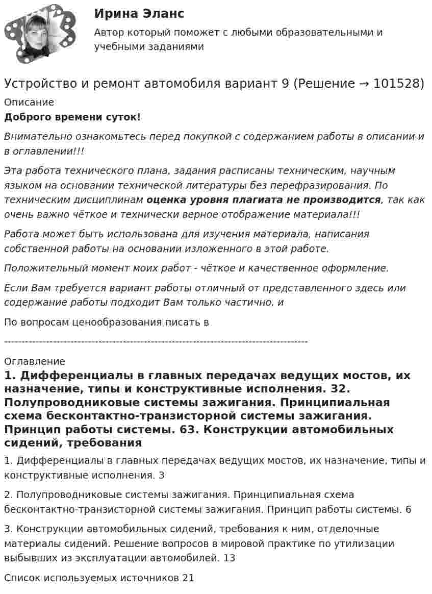       
            Описание
            Доброго времени суток!Внимательно ознакомьтесь перед покупкой с содержанием работы в описании и в оглавлении!!!Эта работа технического плана, задания расписаны техническим, научным языком на основании технической литературы без перефразирования. По техническим дисциплинам оценка уровня плагиата не производится, так как очень важно чёткое и технически верное отображение материала!!!Работа может быть использована для изучения материала, написания собственной работы на основании изложенного в этой работе.Положительный момент моих работ - чёткое и качественное оформление.Если Вам требуется вариант работы отличный от представленного здесь или содержание работы подходит Вам только частично,  и По вопросам ценообразования писать в  --------------------------------------------------------------------------------------- 
            Оглавление
            1. Дифференциалы в главных передачах ведущих мостов, их назначение, типы и конструктивные исполнения.	32. Полупроводниковые системы зажигания. Принципиальная схема бесконтактно-транзисторной системы зажигания. Принцип работы системы.	63. Конструкции автомобильных сидений, требования к ним, отделочные материалы сидений. Решение вопросов в мировой практике по утилизации выбывших из эксплуатации автомобилей.	13Список используемых источников	21  