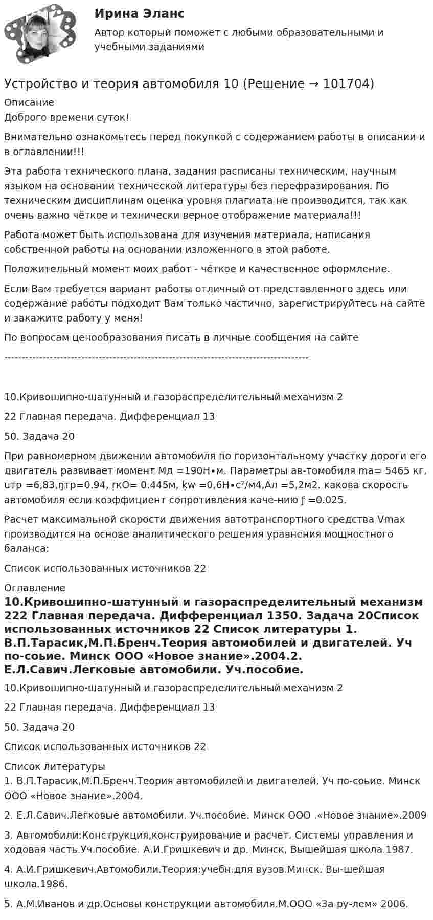       
            Описание
            Доброго времени суток!Внимательно ознакомьтесь перед покупкой с содержанием работы в описании и в оглавлении!!!Эта работа технического плана, задания расписаны техническим, научным языком на основании технической литературы без перефразирования. По техническим дисциплинам оценка уровня плагиата не производится, так как очень важно чёткое и технически верное отображение материала!!!Работа может быть использована для изучения материала, написания собственной работы на основании изложенного в этой работе.Положительный момент моих работ - чёткое и качественное оформление.Если Вам требуется вариант работы отличный от представленного здесь или содержание работы подходит Вам только частично, зарегистрируйтесь на сайте и закажите работу у меня!По вопросам ценообразования писать в личные сообщения на сайте ---------------------------------------------------------------------------------------10.Кривошипно-шатунный и газораспределительный механизм	222 Главная передача. Дифференциал	1350. Задача	20При равномерном движении автомобиля по горизонтальному участку дороги его двигатель развивает момент Мд =190Н∙м. Параметры ав-томобиля mа= 5465 кг, uтр =6,83,ŋтр=0.94, ŗкО= 0.445м, ķw =0,6Н∙с²/м4,Ал =5,2м2. какова скорость автомобиля если коэффициент сопротивления каче-нию ƒ =0.025.Расчет максимальной скорости движения автотранспортного средства Vmax производится на основе аналитического решения уравнения мощностного баланса:Список использованных источников	22 
            Оглавление
            10.Кривошипно-шатунный и газораспределительный механизм	222 Главная передача. Дифференциал	1350. Задача	20Список использованных источников	22 
            Список литературы
            1.	В.П.Тарасик,М.П.Бренч.Теория автомобилей и двигателей. Уч по-соьие. Минск ООО «Новое знание».2004.2.	Е.Л.Савич.Легковые автомобили. Уч.пособие. Минск ООО .«Новое знание».20093.	Автомобили:Конструкция,конструирование и расчет. Системы управления и ходовая часть.Уч.пособие. А.И.Гришкевич и др. Минск, Вышейшая школа.1987.4.	А.И.Гришкевич.Автомобили.Теория:учебн.для вузов.Минск. Вы-шейшая школа.1986.5.	А.М.Иванов и др.Основы конструкции автомобиля.М.ООО «За ру-лем» 2006. 
