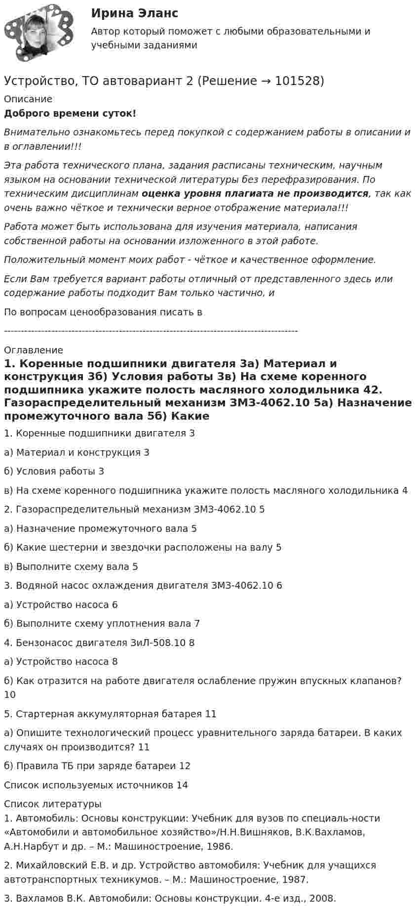       
            Описание
            Доброго времени суток!Внимательно ознакомьтесь перед покупкой с содержанием работы в описании и в оглавлении!!!Эта работа технического плана, задания расписаны техническим, научным языком на основании технической литературы без перефразирования. По техническим дисциплинам оценка уровня плагиата не производится, так как очень важно чёткое и технически верное отображение материала!!!Работа может быть использована для изучения материала, написания собственной работы на основании изложенного в этой работе.Положительный момент моих работ - чёткое и качественное оформление.Если Вам требуется вариант работы отличный от представленного здесь или содержание работы подходит Вам только частично,  и По вопросам ценообразования писать в  --------------------------------------------------------------------------------------- 
            Оглавление
            1. Коренные подшипники двигателя	3а) Материал и конструкция	3б) Условия работы	3в) На схеме коренного подшипника укажите полость масляного холодильника	42. Газораспределительный механизм ЗМЗ-4062.10	5а) Назначение промежуточного вала	5б) Какие шестерни и звездочки расположены на валу	5в) Выполните схему вала	53. Водяной насос охлаждения двигателя ЗМЗ-4062.10	6а) Устройство насоса	6б) Выполните схему уплотнения вала	74. Бензонасос двигателя ЗиЛ-508.10	8а) Устройство насоса	8б) Как отразится на работе двигателя ослабление пружин впускных клапанов?	105. Стартерная аккумуляторная батарея	11а) Опишите технологический процесс уравнительного заряда батареи. В каких случаях он производится?	11б) Правила ТБ при заряде батареи	12Список используемых источников	14 
            Список литературы
            1. Автомобиль: Основы конструкции: Учебник для вузов по специаль-ности «Автомобили и автомобильное хозяйство»/Н.Н.Вишняков, В.К.Вахламов, А.Н.Нарбут и др. – М.: Машиностроение, 1986.2. Михайловский Е.В. и др. Устройство автомобиля: Учебник для учащихся автотранспортных техникумов. – М.: Машиностроение, 1987.3. Вахламов В.К. Автомобили: Основы конструкции. 4-е изд., 2008. 