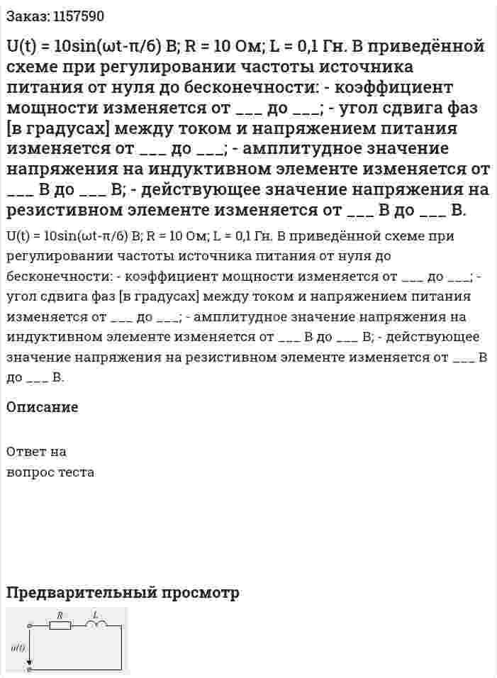U(t) = 10sin(ωt-π/6) B; R = 10 Ом; L = 0,1 Гн. В приведённой схеме при регулировании частоты источника питания от нуля до бесконечности: - коэффициент мощности изменяется от ___ до ___; - угол сдвига фаз [в градусах] между током и напряжением питания изменяется от ___ до ___; - амплитудное значение напряжения на индуктивном элементе изменяется от ___ В до ___ В; - действующее значение напряжения на резистивном элементе изменяется от ___ В до ___ В. 