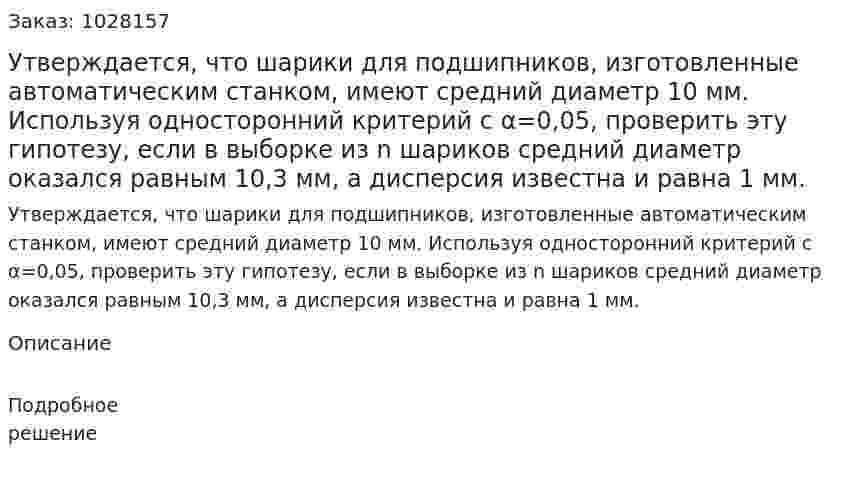 Утверждается, что шарики для подшипников, изготовленные автоматическим станком, имеют средний диаметр 10 мм. Используя односторонний критерий с α=0,05, проверить эту гипотезу, если в выборке из n шариков средний диаметр оказался равным 10,3 мм, а дисперсия известна и равна 1 мм.  