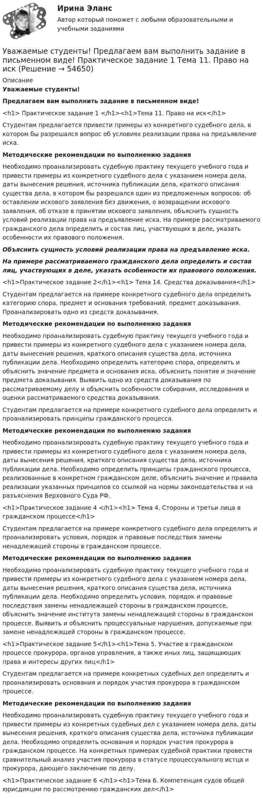      
            Описание
             Уважаемые студенты! Предлагаем вам выполнить задание в письменном виде!<h1> Практическое задание 1 </h1><h1>Тема 11. Право на иск</h1> 	Студентам предлагается привести примеры из конкретного судебного дела, в котором бы разрешался вопрос об условиях реализации права на предъявление иска.   Методические рекомендации по выполнению задания	Необходимо проанализировать судебную практику текущего учебного года и привести примеры из конкретного судебного дела с указанием номера дела, даты вынесения решения, источника публикации дела, краткого описания существа дела, в котором бы разрешался один из предложенных вопросов: об оставлении искового заявления без движения, о возвращении искового заявления, об отказе в принятии искового заявления, объяснить сущность условий реализации права на предъявление иска. На примере рассматриваемого гражданского дела определить и состав лиц, участвующих в деле, указать особенности их правового положения. Объяснить сущность условий реализации права на предъявление иска.  На примере рассматриваемого гражданского дела определить и состав лиц, участвующих в деле, указать особенности их правового положения.<h1>Практическое задание 2</h1><h1> Тема 14. Средства доказывания</h1> 	Студентам предлагается на примере конкретного судебного дела определить категорию спора, предмет и основания требований, предмет доказывания. Проанализировать одно из средств доказывания. Методические рекомендации по выполнению задания	Необходимо проанализировать судебную практику текущего учебного года и привести примеры из конкретного судебного дела с указанием номера дела, даты вынесения решения, краткого описания существа дела, источника публикации дела. Необходимо определить категорию спора, определить и объяснить значение предмета и основания иска, объяснить понятие и значение предмета доказывания. Выявить одно из средств доказывания по рассматриваемому делу и объяснить особенности собирания, исследования и оценки рассматриваемого средства доказывания.	Студентам предлагается на примере конкретного судебного дела определить и проанализировать принципы гражданского процесса.   Методические рекомендации по выполнению задания	Необходимо проанализировать судебную практику текущего учебного года и привести примеры из конкретного судебного дела с указанием номера дела, даты вынесения решения, краткого описания существа дела, источника публикации дела. Необходимо определить принципы гражданского процесса, реализованные в конкретном гражданском деле, объяснить значение и правила реализации указанных принципов со ссылкой на нормы законодательства и на разъяснения Верховного Суда РФ. <h1>Практическое задание 4 </h1><h1> Тема 4. Стороны и третьи лица в гражданском процессе</h1> 	Студентам предлагается на примере конкретного судебного дела определить и проанализировать условия, порядок и правовые последствия замены ненадлежащей стороны в гражданском процессе.  Методические рекомендации по выполнению задания	Необходимо проанализировать судебную практику текущего учебного года и привести примеры из конкретного судебного дела с указанием номера дела, даты вынесения решения, краткого описания существа дела, источника публикации дела. Необходимо определить условия, порядок и правовые последствия замены ненадлежащей стороны в гражданском процессе, объяснить значение института замены ненадлежащей стороны в гражданском процессе. Выявить и объяснить процессуальные нарушения, допускаемые при замене ненадлежащей стороны в гражданском процессе. <h1>Практическое задание 5</h1><h1>Тема 5. Участие в гражданском процессе прокурора, органов управления, а также иных лиц, защищающих права и интересы других лиц</h1> 	Студентам предлагается на примере конкретных судебных дел определить и проанализировать основания и порядок участия прокурора в гражданском процессе.  Методические рекомендации по выполнению задания	Необходимо проанализировать судебную практику текущего учебного года и привести примеры из конкретных судебных дел с указанием номера дела, даты вынесения решения, краткого описания существа дела, источника публикации дела. Необходимо определить основания и порядок участия прокурора в гражданском процессе. На конкретных примерах судебной практики провести сравнительный анализ участия прокурора в статусе процессуального истца и прокурора, дающего заключение по делу.<h1>Практическое задание 6 </h1><h1>Тема 6. Компетенция судов общей юрисдикции по рассмотрению гражданских дел</h1>     
            
            
            Убыток от выявленной в ходе инвентаризации недостачи основных средств (ОС) отражается проводкой …Уважаемые студенты! Предлагаем вам выполнить задание в письменном виде!  Практическое задание 1  Тема 11. Право на искУважаемые студенты! Прослушайте лекцию Владение в гражданском праве ведущего научного сотрудника Института государства и права Российской академии наук,У вас имеется большой опыт руководства проектами, и сейчас вас назначили проектным менеджером большого проекта по разработке хранилища данных. Ваш руководитель дал вам предварительную версию устава проекта и попросил сделать анализ рисков. Что вамУвеличение внутренних затрат на развитие цифровой экономики является одной из ключевых целей национальной программы «Цифровая экономика», так ли это:Увеличение заболеваемости гепатитом АУвеличение монополией объема производства приводит к … (укажите 2 варианта ответа)У 12 производителей цемента на рынке США стандартное отклонение по ценам акций составило 35 %. У V1 м3 газа, находящегося при температуре t1 и давлении p1, изменяют температуру до t2. Процесс проводят:  -      изохорно;  -      изобарно;  -      адиабатно;  -      политропно с показателем политропы n.У V1 м3 газа, находящегося при температуре t1 и давлении p1, изменяют температуру до t2. Процесс проводят:  -     изохорно;  -     изобарно;  -     адиабатно;  -     политропно с показателем политропы n.Убеждение, как метод воспитания. Условия применения убеждения. Средства убежденияУбеждение как функция продвижения …Убеждение, к какому способу управления конфликтом можно отнести?Убийство, истязание и увод в рабство военнопленных в результате международного вооруженного конфликта относится к категории... 
