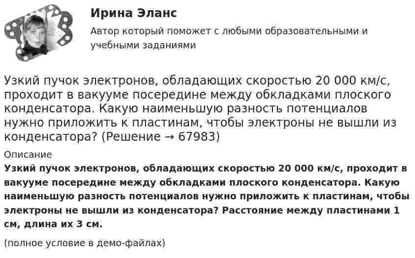     
            Описание
            Узкий пучок электронов, обладающих скоростью 20 000 км/с, проходит в вакууме посередине между обкладками плоского кон­денсатора. Какую наименьшую разность потенциалов нужно при­ложить к пластинам, чтобы электроны не вышли из конденсатора? Расстояние между пластинами 1 см, длина их 3 см.(полное условие в демо-файлах)   
            
            
            УЗИ. КОНТРОЛЬНАЯ РАБОТА 1. Звуковая волна с уровнем интенсивности 64 дБ попадает на барабанную перепонку с площадью S=15 см2 и полностью поглощается. Определите энергию Е, которую поглощает барабанная перепонка за 14 секунд. 2. Найти коэффициент отражения ультразвука на границе раздела двух сред:Узкий пучок электронов, обладающих скоростью 20 000 км/с, проходит в вакууме посередине между обкладками плоского конденсатора. Какую наименьшую разность потенциалов нужно приложить к пластинам, чтобы электроны не вышли из конденсатора? Узкий пучок электронов, обладающих энергий 1600 эВ, проходит в вакууме посередине между пластинами плоского конденсатора. Какое минимальное напряжение необходимо подвести к пластинам, чтобы электроны не вышли за пределы пластин? Уильям Шекспир переживший переменуУИП задачиУИП задачиУИП ЗадачиУ детей первых лет жизни мочевой пузырь имеет … формуУ Дмитрия (24 года) диагноз – детский церебральный паралич (ДЦП), и он передвигается на коляске. Офис рекрутинговой компании пригласил Дмитрия на стажировку, чтобы у него сложилось понимание о ежедневном труде рекрутера. Во время прохождения У Дмитрия, 24 года диагноз детский церебральный паралич (ДЦП), и он передвигается на коляске. Создание специального рабочего места в офисе для Дмитрия будет включать в себя: Удобоукладываемость смеси определяют конусом Абрамса и оценивают по:Удовлетворенность от покупки зависит от воспринимаемого покупателем качества приобретенной покупки и … от предполагаемой покупкиУдовлетворенность трудом как фактор мотивации государственных служащихУединенная металлическая сфера электроемкостью C=4 пФ заряжена до потенциала 1 кВ. Определить энергию поля, заключенную в сферическом слое между сферой и концентрической с ней поверхностью, радиус которой в 4 раза больше радиуса уединенной сферы.